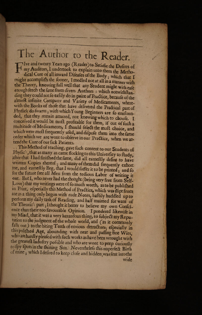 1 he Author to th e Five and twenty Years ago (Reader) to Satisfied Defires of myAuttors I undertook to explait.unto them the Metho- dical Cure of all inward Difeafcs of the Body. which that T might accomplirti the fooner I mcdled not at all in a manner with the Theory, knowing full well that any Student might with cafe enough fetch the fame from divers Authors : which notwithftan- ding they could not fo eafily do in point of Practice bccaufe of the almoft infinite Company and Variety of Medicaments, where- with the Books of thofe that have delivered the Prafiical mrr nf Phyfick do fwarm. with which Young Beginners are fo confoun- ded5 that they remain amazed^ not knowing which to choofe I conceived it would be mott ptofiuble for them, if out of fuch a multitude of Medicaments, I Ihould fcled: the mod choice and which were mod frequently ufed, and difpofe them into the fame order which we are wont to obferve in our Practice, when we at> tend the Cure of our lick Patients. ^ethod °f teaching, gave fuch content to our Students of Phy fic -, that as many as came flocking to this Univerfity to dudy, ^fterthat I had fimfhed the fame^ did all earneftly defire to have written Copies thereof; and many of themdid frequently exhort me, and earneftly Beg, that I would fuller it to be printed • and fo for the future free all Men from the tedious Labor of writing it out. But I, who never had the thought (being very free from Self- Love) that my writings were of fo much worth, as to be published in Print, elpetially this Method of Pradicq, which me as a thing only begun with rude Notes, hadily huddled up to perform illy daily task of Reading, and half maimed for want of the Theonc t part • I thought it better to believe my own Confci-» ence than their too favourable Opinion. I pondered likewife in my Mind, that it was a very hazardous thine, to fubje& my Repu¬ tation to the judgment of the whole world,'and (as it commonly falls out; to the biting Teeth of envious detractors; efpecially in this polifhed Age, abounding with neat and pafllngfine Wits who arc hardly pleafed with fuch works as have been wrought with the greateft Induftry pofsible and who are wont to peep curioufly tolpy ipots in the fhining Sun. Neverthclefs this unperfeft Birth or mine; which Idcfired to keep clofe and hidden, was fent intothe wide ■