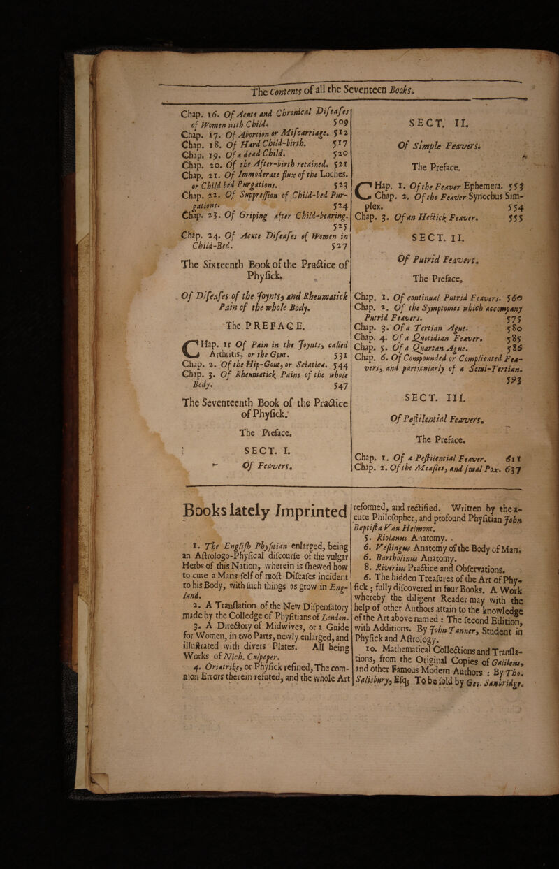 Chap. 16. Of Acute and Chronical Difeafes of Women with Child* # Chap. 17. Of Abortion of Mifcarriage, 512 Chap. 18. Of Hard Child-birth. 517 Chap. 19. Of a dead Child. ' 520 Chap. io. Of the After-birth retained, 521 Chap. 21.O/ Immoderate flux of the Loches. Chap. 22. 0/ Suppreffion of Child-bed Pur¬ gations* 524 Chap. 23. 0/ Griping after Child-bearing» . ' J < 525 Chap. 24. 0/ Acute Difeafes of Women in Child-Red. 527 The Sixteenth Book of the Practice of Phyfick» Of Difeafes of the foynt$$ and Rheumatick Pain of the whole Body. the PREFACE. \ y • \ CHap. ir Of Pain in the Joynts, called Arthritis, or the Gout. 531 Chap. 2. Of the Hip-Gout, or Sciatica. 544 Chap. 3. Of Rheumatic<; Pains of the whole Bodyo 547 ■ The Seventeenth Book of the Pra&ice of Phyfick; » , 1 / . _ _ „ The Preface. f S E C T. I. ^ Of Feaver$o SECT. II. Of Simple Feaver So The Preface. A or Child bed Purgations.' / 523 'c Hap. x • Of the Feaver Ephemera. y5% Chap. 2. Of the Feaver Syriochus Sim¬ plex. 554 Chap. 3. Of an HeElick Feaver* 555 ' SECT. II. Of Putrid Feaveys* The Preface, i t s Chap, 1. Of continual Putrid Feaver/. 5£0 Chap. 2. Of the Symptomes which accompany Putrid Feavers* 575 Chap. 3. Of a Tertian Ague. 580 Chap. 4. Of a Quotidian Feaver• 585 Chap. 5. Of a Quartan Ague. 5S6 Chap. d. Of Compounded or Complicated Fca~ versy and particularly of a Semi-Tertian. 5?3 SECT. lit 0/ P eft i lent ial Fe avers* The Preface. Chap. 1. Of a Pejlilential Feaver. 6i\ Chap. 2. Of the Meafles, and /malPox. 637 Books lately Imprinted 1. The Englifh Phyfitian enlarged, being an Aftrologo-Phyfical difeourfe of the vulgar Herbs of this Nation, wherein is ihevved how to cure a Mans felf of naoft Difeafes incident to his Body, with fuch things as grow in Eng¬ land. 2. A Tranflation of the New Difpenfatory made by the Colledge of Phyfitiansof London. 3. A Dire&oryof Midwives, ora Guide for Women, in two Parts, newly enlarged, and illuftrated with divers Plates. All being Works of Nich. Culpeper. 4. Oriatrike, or Phyfick refined, The com¬ mon Errors therein refuted, and the whole Art reformed, and re£tified. Written by thea« cute Philofopher, and profound Phyfitian John Bapt iff a Vtau Helmont. 5» Riolanm Anatomy. . 6. V eflingw Anatomy of the Body of Man* 6. Bartholinus Anatomy. 8. Riverim Pra&ice and Obfervations* 6. The hidden Treafures of the Art of Phy- fick ; fully difeovered in four Books. A Work whereby the diligent Reader may with the help of other Authors attain to the knowledge of the Art above named : The fecond Edition, with Additions. By John Tanner* Student in Phyfick and Aftrology. 10. Mathematical Colle&ions and Tranfia- tions, from the Original Copies of Gsltitm. and other Famous Modern Authors • ByTho*. Sditjmrfr % To be fold by StnWtigl