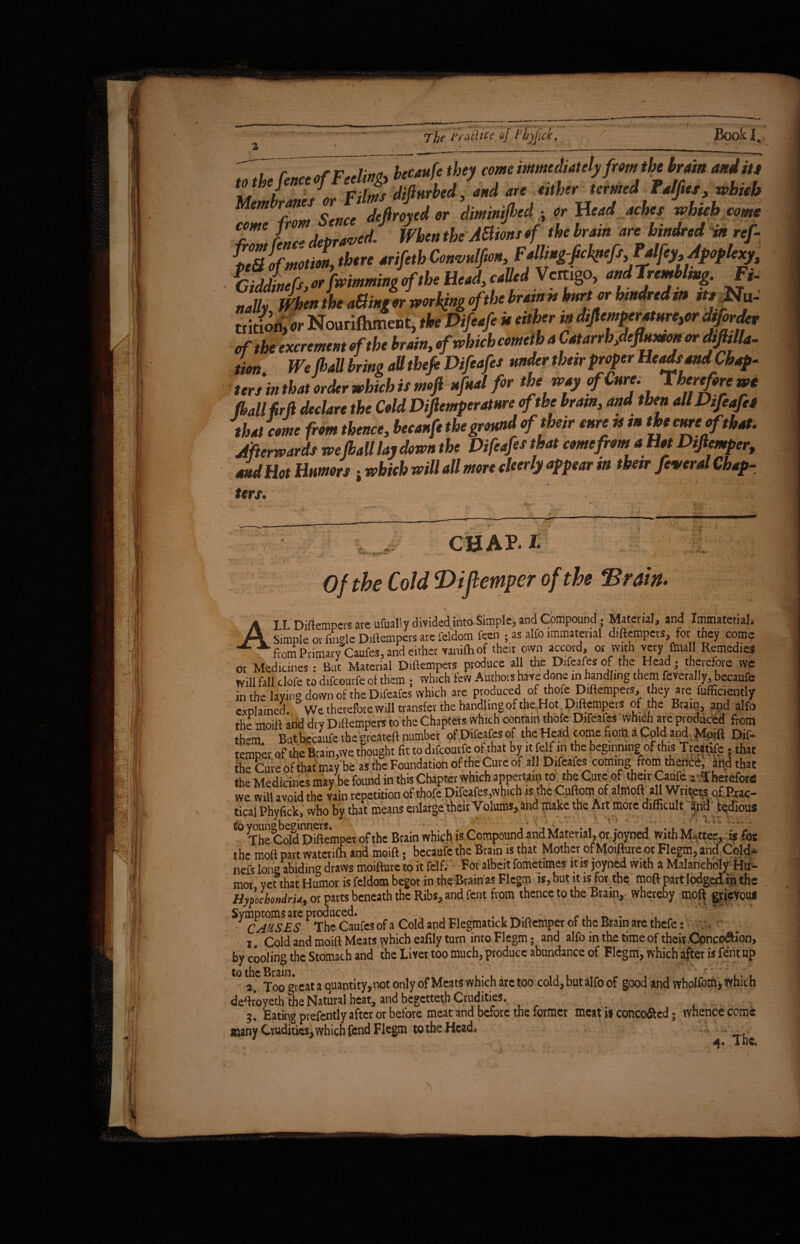 , ’ i:„„ hecaufe they come immediately from the brain and its wm 'h m M *L Sence defiroxed or diminijhed - or Head aches which come Tl L depraved/ When the Mions of the brain are hindred in ref- ff,alfmotl there arifetbConvnlfim,FM.gJehpefs,TMy, Apoplexy, «fwinminooftheHead,called Vcmgo, andTremUmg. ft- nulh MendoeaSinrorworHmeftlxiraintshiniorhmdredao ttsltSu- tiitfoii> Nourifhmeot, tbs Difeafe is either in dsficmpcr«urc,tx dtforder of the excrement rftbe train, fwbicbcentclb a Catarrb,dcfl^ or dsfhlla. lion. We(bad bring aUthefe Difeafet under fixer proper Heads and Chap- ter, in that seder which is msji nfnal fir ‘be way rfCttre. Therefore as fhall frfi deeUre the Celd Diftemperatnrerfthe hem, and then A! Difeafes that erne front thence, bccsnfe theground of their enre » »the erne of that. Afterwards we jballlsydown the Difesfes that eontefront a Hst Dtftemper, and Hot Hunters - which will sll more skerly appear in their feweral Chap- ters. CHAP. I Of the Cold THJlempcr of the ‘Brain. ALL Diftempevs are ufuallv divided into Simple, and Compound; Material, and Immaterial. Simple or fingleDiftempers are feldom feen ; as alfo immaterial diftempers, for they come fiom Primary Caufes, and either vanilh of their own accord, or with very final! Remedies or Medicines: But Material Diftempers produce all the Difeafes of the Head; therefore we Will fall clofe to difeourfe of them ; which few Authors have done in handling them feverally, becaufe in the laying down of the Difeafes which are produced of thofe Diftempers, they are fufficiently explained. We therefore will transfer the handling of the Hot Diftempers of the Brain, and alfo the moift and dry Diftempers to the Chapters which contain thofe Difeafes which are produced from th-m But becaufe the greateft number of Difeafes of the Head come from a Cold and Moift Dif- temper of the Brain,we thought fit to difeourfe ofthat by it felf in the beginning of this Treatife • that the Cure ofthat may be as the Foundation of the Cure of all Difeafes coming from thence, hud that the Medicines may be found in this Chapter which appertain to the Cure of their Caufe : Therefore! we will avoid the vain repetition of thofe Difeafes,which is the Cuftom of almoft all Writers of Prac¬ tical Phyfick, vvho by that means enlarge their Volums, and make the Art more difficult and tedious to ^un^be^innws. Btain which is Compound and Material, or joyned with Matter, is fot the moft part watcrifti and moift; becaufe the Brain is that Mother of Moiftuve ot Flegm, and Cold- nefs Ion® abiding draws moifture to it felf. For albeit fometimes it is joyned with a Malanchdly Hu¬ mor yeahat Humor is feldom begot in the Brain as Flegm is, but it is for the moft part lodged in the Hypochondria, or parts beneath the Ribs, and fent from thence to the Brain, whereby moft grievous ^CAUSsES P TheCaufes of a Cold and Flegmatick Diftemper of the Brain are thefe: i. Cold and moift Meats which eafily turn into Flegm; and alfo in the time of their Conccwftion, by cooling the Stomach and the Livet too much, produce abundance of Flegm, which after is fentup to the Brain. at a quant;tyjnot only of Meats which ate too cold, but alfo of good and wholfom, which Jeftroyeth the Natural heat, and begetteth Crudities. j. Eating prefently after or before meat and before the former meat is conco&ed; whence come nany Crudities, which fend Flegm to the Head,