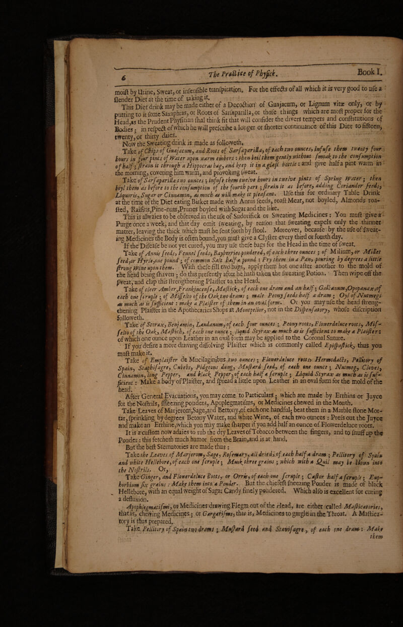 The Pr&Hiee ofPbjjjck. moift by Urine, Sweat, or infenfible tranfpiration. For the effects of all which it is very good to ufe a (lender Diet at the time of taking it* 1 - . Y. . . L This Diet drink may be made either of aDecodhon of Guajacum, or Lignum vitas only, or by putting to ir fomc Saxaphras, or Roots of Sarfapariiia, or thole th ings which are moft proper for the Head »s the Prudent Piiyfidan fhal think fit that will confider the divers tempers and conftitutions of Bodies * in refpedt of which he will prefcrihe a longer or ihorter continuance of this Diet to fifteen, twenty, or thirty daies. Mow the Sweating drink is made as followeth, . Take of Chip of Guajacum* and Roots of Sarf ipariUa* of each two ounces* inf ufe them twenty four hours in four pints of Water upon warm embers : then boil them gently without fmoaf to the confutation of half i ftr *in it through a Hippocras bag*and keep it in a.glaft bottle * and give half a pint waim in * the morning,, covering him warm,and provoking fweat. :) v ; £ r'* Take of Sarfaparillatwo ounces j infuft them twelve hours in twelve pints of Spring Water • then boy l them as before to the confumption of the fourth part ; ft rain it as before* adding Coriander feeds* Liquoris* Sugar or Cinnamon* as much as will, make it pleafant. Ufe this for ordinary Table Drink at the time of the Diet eating Bisket made with Annis feeds, roaft Meat, not boyled, Almonds roa- Red, Raifins,Pine-nuts,Prunes boyled with Sugar and the like. This is alwaies to be obferved in the ufe of Sudorifick or Sweating Medicines: You mnft give a Purge once a week, and that day omit fweating, by reafon that fweating expels only the thinner matter, leaving the thick which muft be fent forth by Pool. Moreover, becaufe by the ufe of fweat¬ ing Medicines the Body is often bound,you muft give a Clyfier every third or fourth day. If the Difeafe be not yet cured, you may ufe thefc bags for the Head in the time of fweat. Take of Annis feeds* Fennel feeds* Bay berries pondered, of each three ounces ^ of Milium, or Millet feeder Hyrle* one pound; of common Salt half a pound : Fry them in a Pan* pouring by degrees a little ftrono wine upon them. With thefe fill two bags, apply them hot one after another to the mold of the head being fhaven ; do this prefently after he hath taken the fweating Potion. ■ Then wipe off the Jweat, and clap this ftrengthening Plaifkr to the Head. Ta k&of cleer Amber0Frankincenfc*Ma(Hc^* of each one dram and an half; G altanum *Opopanax*of each one fcruple ; of Miffelto of the Oak^two drams; male Peony feeds half a dram ; Oyl of Nutmegs as much as is fuff cient: make a PUifter of them in an oval form. Or you may ufe the head Rreng- thening Plaifterin the Apothecaries Shops at Montpelior* not in the Diffienfatory* whofe difeription followeth. / Take of Storax* Ben) twin* Laudanum* of each four ounces ; Peony roots* F lower deluce root s* Mif¬ felto of the Oaky Maftich* of each one ounce; liquid Styrax as much as is f afficient to make a PUifter; of which one ounce upon Leather in an oval form may be applied to the Coronal Suture. If you defire a more drawing diffolving Plaifter which is commonly called Epjffiafticky thus you muR make it. Take of Emplaifter de Mucilaginibus two ounces; Flowerdtluce rtotsy HermodaEls* Pellitory of Spain* Staphifagre* Cubebs* Pidgeons dung* Muftard feed, of each one ounce; Nutmeg* Cloves7 Cinnamon* long Pepper* and blacky Pepper* of each half a fcruple; Liquid Styrax as much as is fuffi fkienti Make a body of Plaifter, and fpread a little upon Leather in an oval form for the mold of the head. - After General ^Evacuations, you may come to Particulars • which are made by Errhins or Juyce for the Noftrils, Freezing pouders, Apoplegmatifms, or Medicines chewed in the Mouth. Take Leaves of Mar jerom,Sage,and Bettonv,of each one handful* beat them in a Marble Rone Mor- , fprinkling by degrees Betony Water, and white Wine, of eacn two ounces: Prefs out the Juyce tar- and make an Errhine,which you may make Sharper if you add half an ounce of Flovverdeluce roots. It is afcuftom now adaies to rub the dry Leaves of Tobacco between the fingers, and to fnuff up the Pouder: this fetcheth much humor from theBrain,and is at hand. But the befi Sternutories are made thus: Take^f Leaves of Mar jerom* Sage* Rofemary* all dried* of each half a dram ; Pellitory of Spain and white Hellebore*of each one fcruple; Musk^threcgrains; which with A Quil may be blown into the Noftrils. Or, ' > TakQ Ginger* and Flowerdelttce Roots* or Orris* of each one^ fcruple ; Caftor half a fcruple; Eup+ horlium fix grains : Make them into a Pouder. But the chiefeft Fneezing Pouder is made of black Hellebore, with an equal weight of Sugar Candy finely poudered. Which alfois excellent for curing a defluxion. ^fophlegmatifmi* orMedicinesdrawingFlcgmout of the Head, are either called Mafticatorits* that is, chevying Medicines 5 or Gargarif ms* tha* is. Medicines to gargle in the Throat, A MaRica - tory is thus prepared. * ,< ' Tak zPellitvry of Spain twv drams i Aiuftard feei *n4 Stavifagre * of each one drat»: Make ■ l v them (