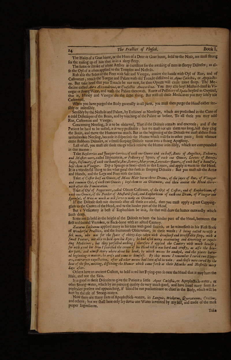 The Hairs of a Goat burnt, or the Horn of a Deer or Goat burnt, held to the Nofe, arc moft ftrong for the railing up of him that is in a deep fleep. # _.. ' f The fume or fmoke of white Amber is excellent for the awaking of men in fleepy Difeafes; as al- fo the Oyl of it often applied to the Temples and Noftrils. Rub alfo the Soles of the Feet with Salt and Vinegar, anoint the hands with Oyl of Rue, and of Caftoreum * touch the Tongue and Palate with old Treacle diffolved in Aqua Caleftis, or Apoplecti¬ cs But take heed that your Treacle be not new, for then Opium will caufe more fleep. The Me¬ dicine called Aura Alexandrina, or Confettio Anacardina. You may alfo boyl Muftard-feed in Vi¬ negar or ftrong Wine, and waflh the Palate therewith. Roots of Pellitory of Spain boyled in Oxymel, that is. Honey and Vinegar do the fame thing. But with all thefe Medicines you may fafely ufe Caftoreum. When you have purged the Body generally in all parts, you muft then purge the Head either fen* fibiyor infenfibly. Senfibly by the Noftrils and Palate, by Errhines or Neefings, which are prefcribed in the Cure of acoldDiftemperofthe Brain, and by touching of the Palate as before, To all thefe you may add Rue, Caftoreum and Vinegar. ' - Concerning Neefing, It is to be obferved, That if the Difeafe remafft andencreafe; and if the Patient be hard to be raifed, it is very profitable : but we muft not ufe them too long, left they clog the Brain, and move the Humors too much. But in the beginning of the Difeafe we muft abftain from unfeafonable Neefing, becaufe itdifperfeth the Humor which will fix in other parts; from whence come ftubborn Difeafes, of a fmall fleepiog Difeafe turns into a ftrong Apoplexy. ^ Laft of all, you muft ufe thofe tilings which refolve the Humor infenfibly, which are compounded in this manner: Take Bayberries and Juniper-berries, of each one Ounce and an half. Roots of Angelica, Zedoary, and Mafter-wort, called Imperatoria, or Pellitory of Spain, of each one Ounce, Leaves cf Betony, Sage, Rofemary, of each one handful,Rut,Savory,Marjerom,Lavender-flowers, of each half a handful, loyl them in Vinegar. Dip a Spunge or linen-cloth in this Liquor, and apply it Warm to the Head. It is a wonderful thing to fee what good this doth in deeping Difeafes : But you muft rub the Arms and Hands, and the Legs and Feet with the fame. Take of C aft or half an Ounce, of Mans Hair burnt three Drams, of the jnyce of Rue, of Vinegar and common Oyl, of each two Ounces ; boyl them to an Ointment, and then anoint the Head there- ' with after the Fomentation. Take of Oyl of Pepperwort, called Oleum Coftinum, of the Oyl of Caftor, and of Euphorbiam, of each one Ounce, of the Powder of Muftard-feed, and Euphorbium of each one Dram, of Vinegar one fpoonful, of Wax as much as will f °<rve to make an Ointment, 1 If the Difeafe doth not decreafe after all thefe are ufed, then you muft apply a great Cupping- glafs to the Crown of the Head, and to the hinder part of the Head, But a Veficatory is beft if Euphorbium be in it, for that will draw the humor outwardly which lieth deep. Some ate fo bold in the height of the Difeafe to burn the hinder part of the Head, between the firft and fecond Vertebra, or Back-bone with an adtual Cautery. Z acutus Lufit anus applied many in his time with good fuccefs, as he vvitneffeth in his Firft Book of Wonderful Prattice, and the fourteenth Obfervation, in thefe words: I being called: to viftt a fick man, who was for the /pace of thirty days taken with droufineft and irrefiftable jleep, with 4 fmall Feaver, not able to hold open his Eyes ; he had ufed many evacuating and diverting or repel¬ ling Medicines, but they perfected nothing; therefore I applied the Cautery with much benefit • for with a red hot Iron / fcorched the crown of his Head till it was hard and crufty, as alfo the hin¬ der part, and almoft every where about his head, by which means he awaked, and the places burn¬ ed beginning to matter, he arof ? and came to himf tlf. By this means I remember / cured two Sleep¬ ers, contrary to expettation, after all other means had been ufed in vain : and thefe were cured by the heat of the fire, melting, diffolving the Humor which came forth at their Mouths and Noftrils many days after. Others have an ancient Cuftom, to hold a red hot Frying-pan fo near the Head that it may burn the Hair, and not the Skin. It is good in thefe Difeafes to give the Patient a little Aqua Cceleftis, or Apoplc&ick-vvater, or other Strong-water, which by its piercing quality do very much good, and have freed many from A- poplexies prefent and approaching, if blood be not predominant or chief in the Body, which will be hurt by the ufe of Strong-waters. ; Now there are many forts of Apopleftick-waters, in Languis, Wicker us, Quercet anus, Cr ollius, and others. but we (hall here only lay down one Water invented by my felf and made of the moft proper Ingredients, 1 Tak*