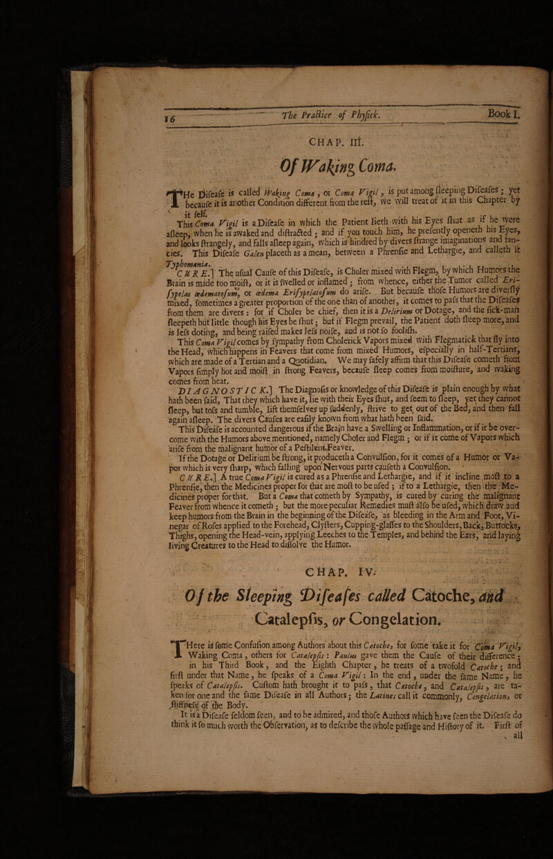 7 *4 -V T CHAP. lit ' ; Of Waking Coma. ■»He difeafe is called Woking Com* , or Coma Vigil, is put among fleeping Difeafes; yet becaufe it is another Condition different from the relt, we will treat of it in this Chapter by Thi5 Coma Vigil is a Difeafe in which the Patient lieth with his Eyes fliut as if he were afleep, when he is awaked and diftra&ed ; and if you touch him, he presently openeth his Eyes, and looks ftrangely, and falls afleep again, which is hindred by divers ftrange imaginations and fan¬ cies. This Difeafe Galen placeth as a mean, between a Pfirenfie and Lethargie, and calleth it Ttuth The ufual Caufe of this Difeafe, is Choler mixed With Flegm, by which Humors the Brain is made too moift, or it is fwelled or inflamed • from whence, either the Tumor called AW- fypelas cedematofum, or oedema Erifypelatofum do arife. But becaufe thofe Humors are diverfly mixed, fometimes a greater proportion of the one than of another, it comes to pafs that the Difeafes from them are divers: for if Choler be chief, then it is a Delirium or Dotage, and the fick-maft fleepeth but little though his Eyes be fliut; but if Flegm prevail, the Patient doth deep more, and is lefs doting, and being raifed makes lefs noife, and is not fo foolifh. This Coma Vigil comes by fympathy from Choleric* Vapors mixed with Flegmaticfc that fly into the Head, which happens in Feavers that come from mixed Humors, efpecially in half-Tertians, which are made of a Tertian and a Quotidian. We may fafely affirm that this Difeafe cometh front Vapors Amply hot and moift in ftrong Feavers, becaufe deep comes from moifture, and waking comes from heat. D / AG NO ST IC Kfi\ The Diagnofis or knowledge of this Difeafe is plain enough by what hath been faid, That they which have it, lie with their Eyes fliut, and feem to deep, yet they cannot fleep, but tofs and tumble, lift themfelves up fuddenly, drive to get out of the Bed, and then fall again afleep. The divers Caufes are ealily known from what hath been faid/ This Difeafe is accounted dangerous if the Brain have a Swelling or Inflammation, or if it be over¬ come with the Humors above mentioned, namely Choler and Flegm ; or if it come of Vapors which arife from the malignant humor of a PeftilentrFeaver. If the Dotage or Delirium be ftrong, it produceth a Coinvulfion, for it comes of a Humor or Va¬ por which is very fliarp, which falling upon Nervous parts caufeth a Convulflon.  ' C UK £.] A true Coma Vigil is cured as a Phrenfie and Lethargie, and if it incline moft to a Fhrenfie, then the Medicines proper for that are moft to be ufed *, if to a Lethargie, then the Me¬ dicines proper for that. Bata Coma that cometh by Sympathy, is cured by curing the malignant Feaver from whence it cometh ; but the more peculiar Remedies muft alfo be ufed, which draw aud keep humors from the Brain in the beginning of the Difeafe, as bleeding in the Arm and Foot, Vi- living Creatures to the Head to diffolYe the Humor, CHAP, tm O f the Sleeping ^Difeafes called Catoche, and * - ’ • . '* rtf- >r n- riyi - A Catalepfis, or Congelation. v ■■ ‘  ' ‘ * , ' ? * ‘ J /i• , r* 1 * s ‘ • l y 4 A \t] * ' Here is feme Confufion among Authors about this Catoche, for fome take it for Coma Vigily Waking Coma, others for Catalepfis: Vaulm gave them the Caufe of their difference ; in his Third Book, and the Eighth Chapter, be treats of a twofold Catoche• and fir ft under that Name, he fpeaks of a Coma Vigil: In the end, under the fame Name, he fpeaks of Catalepfis. Cuftom hath brought it to pafs, that Catoche, and Catalepfis, are ta¬ ken for one and the fame Difeafe in all Authors; the Latines call it commonly. Congelationi or ftiffnefs of the Body. v It is a Difeafe feldom feen, and to be admired, and thofe Authors which have feen the Difeafe do think it fo much worth the Obfervation, as to defcribc the whole paflage and Hiftory of it, Firft of x all