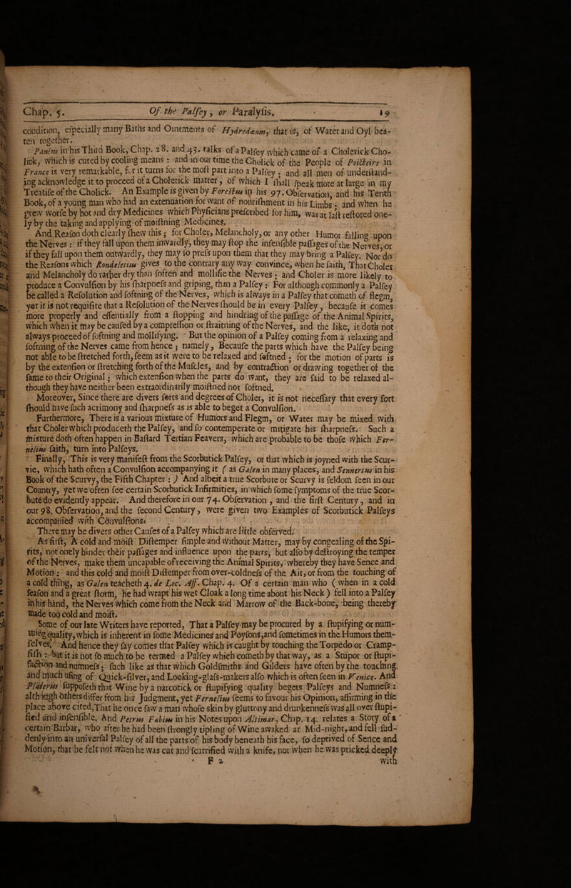 % i- % % i S mia ie fr 3 Slj CI i’l I b i 3 1C i jp i» >! I I i, Chap. 5. Of the Palfey , or Paralyfis. condition, especially many Baths and Ointments of Hydredaam^ that iS, of Water and Oyl bea¬ ten together. t ^ • 1 ■ Pmius in his Third Book, Chap. 28. and ,43» talks of a Palfey which came of a Chdlerick Cho- lick, which is cured by cooling means : and in our time the Choiick of the People of Poifteirs in France is very remarkable, Cv it turns for the moft part into a Palfey . and all men of underfiand- ing acknowledge it to proceed of a Cholerick matter, of which I thall fpeak more at large in my Treatife of the Choiick. An Example is given by Forettw in his 97‘Obfervation and his Tenth Book, of a young man who had an extenuation for want of nouriftunent in his Limbs * and when he grew vvorfe by hot and dry Medicines which Phyficians preiaibed for him, was at laft veflored one- ly by the taking and applying of moiftning Medicines. And Reafon^doth clearly {hew this; for Choler, Melancholy, or any other Humor falling upon the Nerves: if they fall upon them inwardly, they may Bop the infenfible paflages of the Nerves or if they fall upon them outwardly, they may fo prefs upon them that they may bring a Palfey. Nor?do the Reafons which Kondelet'uu gives to the contrary any way convince, when he faith, That Choler and Melancholy do rather dry than foften and mollifie the Nerves * and Choler is more likely to produce a Convulfion by his fharpnefs and griping, than a Palfey: For although commonly a Palfey be called a Refolution and foftning of the Nerves, which is always in a Palfey that cometh of flcgm3 yet it is not requifite that a Refolution of the Nerves fhould be in every Palfey, becaufe it comes more properly and effentially from a Bopping and hindring of the paflage of the Animal Spirits, which when it may be caufed by a compreflion or ftraitning of the Nerves, and the like, it doth not always proceed of foftning and mollifying. ' But the opinion of a Palfey coming Bom a relaxing and foftning of the Nerves came from hence; namely, Becaufe the parts which have the Palfey being not able to be ftretched forth, feem as it were to be relaxed and foftned ; for the motion of parts is by the extenfion or ftretching forth of the Mufcles, and by contra<5tion or drawing together of the fame to their Original; which extenfion when the parts do Want, they are faid to be relaxed al- though they have neither been extraordinarily moifined nor foftned. Moreover, Since there are divers forts and degrees of Choler, it is not neceflary that every fort fliould have fuch acrimony and ftiarpnefs as is able to beget a Convulfion. Furthermore, There is a various mixture of Humors and Flegm, or Water may be mixed with that Choler Which produceth the Palfey, and fo contemperate or mitigate his Biarpnefs. Such a mixture doth often happen in Bafiard Tertian Fcavers, which are probable to be tbofe Which Fer~ neliua faith, turn into Palfeys. Finally, This is very tnanifeft from the Scorbutick Palfey, or that which is joyncd with the Scur- vie, which hath often a Convulfion accompanying it ( as Galen in many places, and Senntrtw in his Book of the Scurvy, the Fifth Chapter: ) And albeit a true Scorbute or Scurvy is feldom fecn in out Country, yet we often fee certain Scorbutick Infirmities, in which fome fymptoms of the true Scor¬ bute do evidently appear. And therefore in our 74. Observation , and the firfi Century, and in our 98. Obfervation* and the fecond Century, were given two Examples of Scorbutick Palfeys accompanied with Cdnvulftonsa There may be divers other Caufes of a Palfey which are little obferved.' As firfi, A cold and moifi Difiempcr fimple and without Matter, may by congealing of the Spi¬ rits, not onely binder their paflages and influence upon the parts, but alfo by deftroying the temper of the Nerves, make them uncapable of receiving the Animal Spirits, whereby they have Sence and^ Motion .* and this cold and moifi Difiemper Bom over-coldnefs of the Air,1 or Bom the touching of a cold thing, as Galen teacheth 4. de Loc. Aff. Chap. 4. Of a certain man who ( when in a cold feafon and a great fiorm, he had wrapt his wet Cloak a long time about his Neck ) fell into a Palfey in his hand, the Nerves which come Bom the Neck and Marrow of the Back-bone, being thereby flude too cold and moifi. Some of our late Writers have reported, That a Palfey may be procured by a ftupifying or num¬ bing quality, which is inherent in foiile Medicines and Poyfons,and fometimes in the Humors them- felves. And hence they fay comes that Palfey which is caught by touching the Torpedo or Cramp- fifih : hat it is not fo much to be termed a Palfey which cometh by that way, as a Stupor or ftupi- fa&ion and numnefs; fuch like as that which Goldfmiths and Gilders have often by the touching, and much ufing of Quick-filver, and Looking-glafs-makers alfo which is often feen in Venice» And PUterm fuppofeth that Wine by a narcotick or ftupifying quality begets Palfeys and Numnefs : although bthers differ from his Judgment, yet Fernel'ms feems to favour his Opinion, affirming in the place above cited,That he once faw a man whofe skin by gluttony and drunkennefs was all over ftupi- fied and infenfible. And Petrus Fabius in his Notes upon Altimar, Chap. 14. relates a Story oft certain Barbar, who after he had been fivonglytipling of Wine awaked ac Mid-night, and fell fud- denly into an univerfal Palfey of all the parts of his body beneath his face, fo deprived of Sence and Motion, that be felt not when he was cut and fcarrified with a knife, nor when he was pricked deepfy F z vvitn