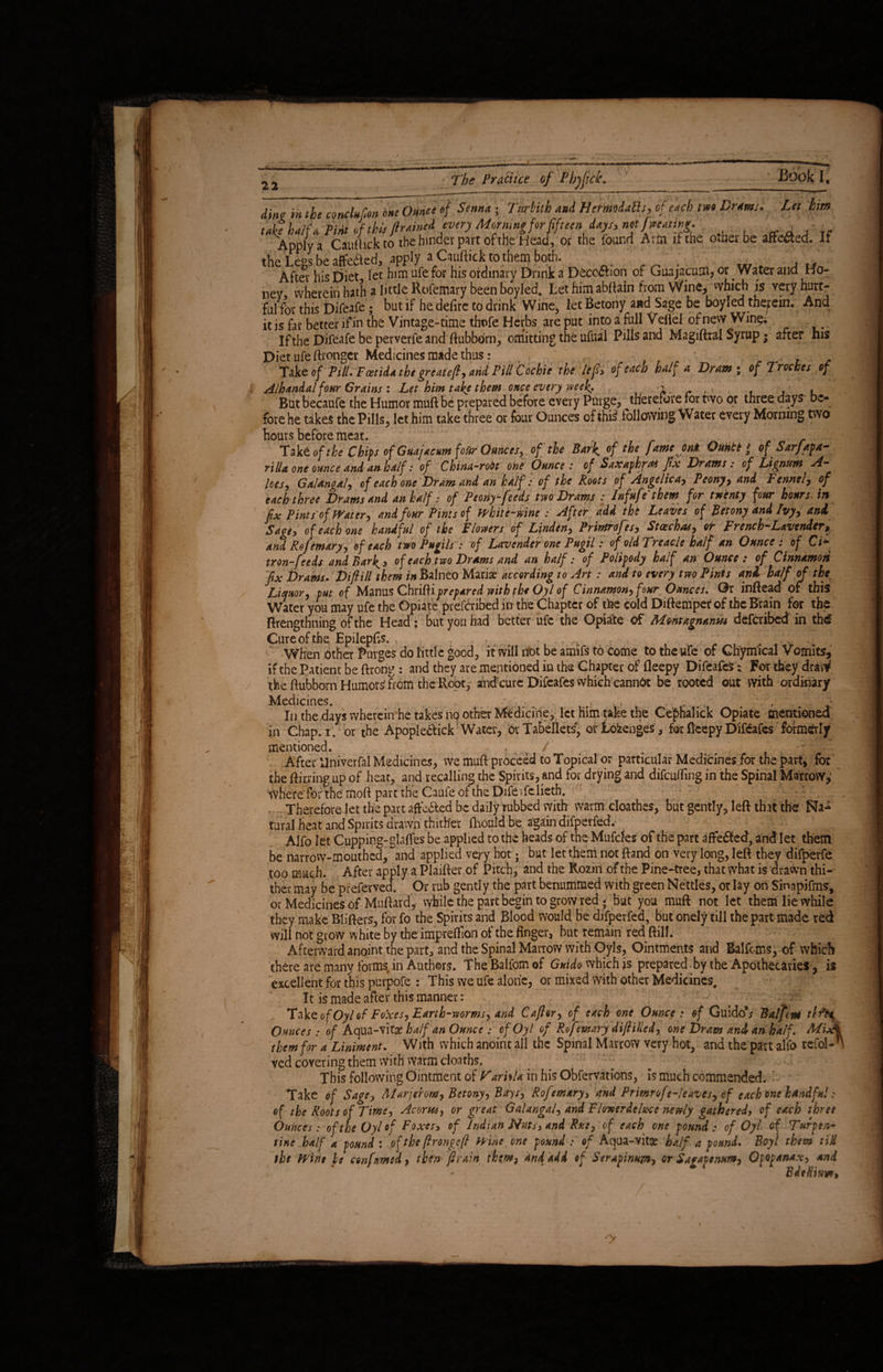 22 The Practice of Phjfick. Book i; his dim m the conclufon 'o*e Ounce of Senna ; Tttrkith and HermiaEls, of each two Drams. Let him tan half a Pint of this ftrained every Mormngfor fifteen days, net j wetting. , . Apply a Cauftickto the hinder part of the Head, or the found Arm if the other be afte&ed. If the Le°s be affected, apply a Cauftickto them both. After* his Diet let him ufe for his ordinary Drink a beco&ion of Guajacum, or Water and Ho¬ ney wherein hath a little Rofemary been boyled. Let him abftairi from Wine, which is very hurt¬ ful for this bifeafe ; but if he defire to drink Wine, let Betony and Sage be boyled therein. And it is far better if in the Vintage-time thofe Herbs are put into a full Veflel of new Winq; If the Difeafe be perverfe and ftubborn, omitting the ufual Pills and Magiftral Syrup; after Diet ufe ftronger Medicines made thus: , , - Take of Pill. Foetida the greateft, arid Pill Cochie the left* of each half a Dram* of Troches of Alhandal four Grains: Let him take them once every week, -i, v . , , But becaufe the Humor muft be prepared before every Purge, therefore for two or three days be¬ fore he takes the Pills, let him take three or four Ounces of ibii following Water every Morning two hours before meat. ■ fak£ of the Chips of Guajacum foUr Ounces, of the Bark, of the fame ml Ouhtt * of Sarjapa- rilla one ounce and an half: of C hina-rodt one Ounce: of SaxaphrM fix Drams: of Lignum A- lees, Galangal, of each one Dram and an half: of the Roots of Angelica, Peony, and Fennel, of each three Drams and an half: of Peony-feeds two Drams : Inf ufe them for twenty four hours, in fix Pints of Water, and four Pints of White-wine : After add the Leaves of Betony and Ivy, and Sage, o f each one handful of the Flowers of Linden, Primrofes, Stoechas, or French-Lavender, and Rof emary, of each two Pugils : of Lavender one Pugil: of old Treacle half an Ounce : of Ci* tron-feeds and Barley of each two Drams and an half: of Polipody half an Ounce: of Cinnamon fix Grants. Difiill them in Balneo Mariae according to Art: and to every two Pinis and half of the Liquor, put of Manus ChxiRi prepared with the Oyl of Cinnamon, four Ounces, Or inftead or this Water you may ufe the Opiate prefcribed in the Chapter of the cold Diftempet of the Brain for the ftrengthning of the Head : but you had better ufe the Opiate Of Montagnantu defcribcd in th£ Cure of the Epilepfis. . When Other Purges do little good, it will not be amifs to Come to the ufe of Ch'ym'ical Vomits, if the Patient be ftrong : and they are mentioned in the Chapter of fleepy Difeafe^i For they dravV the ftubborn Humottf from the Root, and cure Difeafes which canndt be rooted out with ordinary Medicines. . ■ *. , In the days wherein he takes no other Medicine, let him take the Cephalick Opiate mentioned in Chap. i. or the Apople&ick Water, or Tabellets, ot Loienges, for fleepy Difeafes formerly mentioned. , / . After Univerfal Medicines, we muft proceed to Topical or particular Medicines for the part, for the ftirring up of heat, and recalling the Spirits, and for drying and difeuffing in the Spinal Marrow,* where'for the moft part the CaufeoftheDifeifelieth. •r- , 1 . Therefore let the part afte&ed be daily rubbed with warm cloathes, but gently, left that the Na** tural heat and Spirits drawn thither fhould be again difperfed.- Alfo let Cupping-glafles be applied to the heads of the Mufcles of the part affefled, and let them be narrow-mouthed, and applied very hot; but let them not ftand on very long, left they difperfe too much. After apply a Plaifter of Pitch, and the Rozm of the Pine-tree, that what is drawn thi¬ ther may be prefervea. Or rub gently the part benummed with green Nettles, or lay on Sinapifms, or Medicines of Muftard, while the part begin to grow red • bat you muft not let them lie while they make Blifters, for fo the Spirits and Blood would be difperfed, but onely till the part made red wili not grow white by the impreftion ot the finger, but remain red ftill. Afterward anoint the part, and the Spinal Marrow with Oyls, Ointments and Balfcms, of which there are many forms in Authors. The Balfom of Guido which is prepared by the Apothecaries, is excellent for this purpofe : This we ufe alone, or mixed with other Medicines, It is made after this manner: ‘V f - ; v ; Take of Oyl of Foxes, Earth-worms, and Cafior, of each one Ounce : of GuidoV Balfcnt tlfy Ounces: of Aqua-vitae half an Ounce : of Oyl of Rofemary d\f illed, one Dram and an half, MixI them for a Liniment, With which anoint all the Spinal Marrow very hot, and the part alfo refol-*' ved covering them with warm cloatbs. This following Ointment of Vartila in his Obfervations, is much commended. Take of Sage, Alarjerom, Betony, Bays, Rofemary, and Primrof e-leaves, of each one handful: of the Roots of Time, Acortu, or great Galangal, and Flowerdetice newly gathered, of each three Ounces : of the Oyl of Foxes, of Indian Nuts, and Rue, of each one pound: of Oyl of Turpen¬ tine half a pound : of the frongef Wine one pound : of Aqua-vitae half a pound. Boyl them tiM the Wine he confirmed, then' ft rain thtm, and add of Serapinujn, or Sagapenum, Oppanax, and 1 BdtHhw,