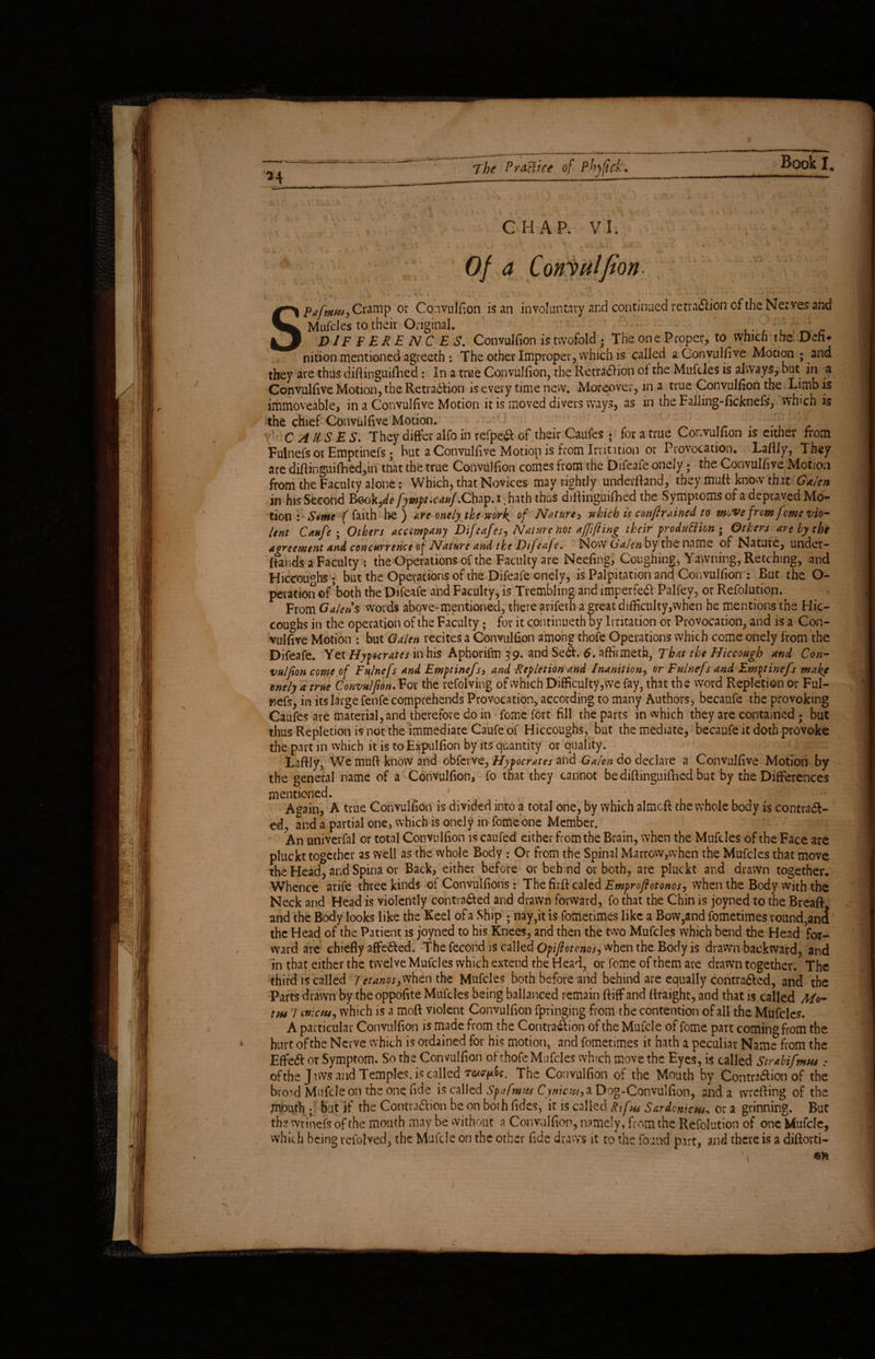24 CHAP. VI. Of a Convulfion- *; — , 1 ' k ^ •* - v \ * < % > .♦ • • '■ * *’ v Pafmus,Cn mp ov Convulfion is an involuntary and continued retra&ion of the Nerves and Mufcles to their Original. , , _' DIFFERENCES. Convulfion is twofold; The one Proper, to which the Defu nition mentioned agreeth : The other Improper, which is called a Convulfive Motion ; and they are thus diftinguiflaed : In a true Convulfion, the Retradh’on of the Mufdes is always, but in a Convulfive Motion, the Retradlion is every time new. Moreover, in a true Convulfion the Limbis immoveable, in a Convulfive Motion it is moved divers ways, as in the Falling-ficknefs, vvhich is the chief Convulfive Motion. . ; j CAUSES. They differ alfo in refpe& of their Caufes ? for a true Convulfion is either from Fulnefs ot Emptinefs; but a Convulfive Motion is from Irritation or Provocation. Lafily, They are difiinguifhed,in that the true Convulfion comes from the Difeafe onely; the Convulfive Motion from the Faculty alone: Which, that Novices may rightly underfland, they muft know that Galen in his Second Book ,de fympt.cauf. Chap. i. hath thus diftinguifhed the Symptoms of a depraved Mo¬ tion : S«me (faith be) are onely the work of Nature, which is confirained to move from feme vio¬ lent Caufe ; Others accompany Difcafes, Nature not affifting their production ; Others are by the agreement and concurrence of Nature and the Difeafe. Now Galen by the name of Nature, undet- (fands a Faculty : the Operations of the Faculty are Neefing, Coughing, Yawning, Retching, and Hiccou°hs; but the Operations of the Difeafe onely, is Palpitation and Convulfion : But the O- peration of both the Difeafe and Faculty, is Trembling and imperfedt Palfey, or Refolution. From Galen % words above-mentioned, there arifeth a great difiictilty,when he mentions the Hic¬ coughs in the operation of the Faculty; for it continued] by Irritation or Provocation, and is a Con¬ vulfive Motion : but Galen recites a Convulfion among thofe Operations which come onely from the Difeafe. Yet Hypocrates in his Aphorilm 39. and Se&. 6. affirmeth, That the Hiccough and Con¬ vulfion come of Fulnefs and Emptinefs, and Repletion and Inanition, or Fulnefs and Emptinefs make onely a true Convulfion. For the refolving of which Difficulty, we fay, that the word Repletion or Ful- Fiefs, in its large fenfe comprehends Provocation, according to many Authors, becaufe the provoking Caufes are material, and therefore do in fome fort fill the parts in vvhich they are contained; but thus Repletion is not the immediate Caufe of Hiccoughs, but the mediate, becaufe it doth provoke the part in which it is toExpulfion by its quantity or quality. Lafily, We muft know and obferve, Hipocrates and Galen do declare a Convulfive Motion by the general name of a Convulfion, fo that they cannot be diftinguifhed but by the Differences mentioned. Aeain, A true Convulfion is divided into a total one, by which almcft the whole body is contradl- ed, and a partial one, which is onely m fome one Member. An univerfal or total Convulfion is caufed either from the Brain, when the Mufcles of the Face are pluckt together as well as the whole Body : Or from the Spinal Marrow,when the Mufcles that move the Head, and Spina or Back, either before or behind or both, are pluckt and drawn together. Whence arife three kinds of Convulfions: The firft caled Emproftotonos, when the Body with the Neck and Head is violently contra&ed and drawn forward, fo that the Chin is joyned to the Breaft and the Body looks like the Keel of a Ship ; nay,it is fometimes like a Bow,and fometimes round,an<i the Head of the Patient is joyned to his Knees, and then the two Mufcles which bend the Head for¬ ward are chiefly affe&ed. The fecond is called Opiftotcnos, when the Body is drawn backward, and in that either the twelve Mufcles which extend the Head, or fome of them are drawn together. The third is called Jetanos,when the Mufcles both before and behind are equally contra&cd, and the Parts drawn by the oppofite Mufcles being ballanced remain ftiff and ftraight, and that is called Mo- tm 7 cnicm, which is a moft violent Convulfion fpringing from the contention of all the Mufcles. A particular Convulfion is made from the Contra&ion of the Mufcle of fome part coming from the hurt ofthe Nerve which is ordained for his motion, and fometimes it hath a peculiar Name from the Effe6l or Symptom. So the Convulfion of thofe Mufcles which move the Eyes, is called Strabifmtu • ofthejtvvs and Temples, is called The Convulfion of the Mouth by Contra&ion of the broad Mufcle on the one fide is called Spafmus Cynicus,* Dog-Convulfion, and a vvrefting of the mouth ;' but if the Contraction be on both fides, it is called Rifa Sardonic**„ or a grinning. But the wrinefs of the mouth may be without a Convulfion, namely, from the Refolution of one Mufcle, which being refolved, the Mufcle on the other fide draws it to the found part, and there is a diftorti-