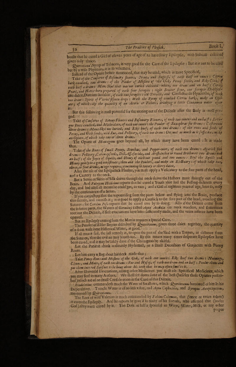 3* The Practice of Pbyfick. boafts that he cured a Girl of eleven years of age of an hereditary Epikpfie, with Stibium calcined ^^«frcLwaSyrup of Tobacco, is very good for the Cure of the Epilepfie : But it is not to be ufed but by a wife Phyfitian, it is fo vehement. . c c t Inlfead of the Opiate before mentioned, this may be ufed, which is more Specmcai, Take of the Con/erve of Rofemary flowers, Peony, and Buglojs, of each half an ounce: Citron lark candied, two drams : of the Ponder of Mijleto of the Oaf, Peony feeds, and Elks Class, of ' each half a dram: Mans Skul that was not weed-calcined white, one dram and an half: Coral, Pearl, and Marts-horn prepared of each four jcruples : right Bez,oar jume, one Jcrufle iDioillof- thu dulce, Diatrion fantalon, of each two jcruples: old Treacle, and Confectio de Hyacintho, of each 'one dram : Spirit of Vitriol fifteen drops: frith the Syrup of candied Citron larks, make an Opi¬ ate; of which take the quantity of an Acorn or Filbert, drinking a little Cinnamon water after it* ' 1 . * s • r Bat this following is moft powerful for the rooting out of the Difeafe after the Body is well pur- og(| ;.'M' & Take of Conferve of Betony Flowers and Rofemary Flowers, of each two ounces and anhalf: Ertn- etts Boots candied, and Mithridate, of each one ounce : the Ponder of Saxaphras fix drams : Cafloretm three drams : Mans Skyl not buried, and Elks hoof, of each two drams: of toe roots and feeds of Peony, and Gith feeds, wild Rue, and Pellitory, of each one dram: Oxymel as much as is/afficient, makl an Opiate, of which take two or'three drams. ... , , b T • < The Opiate of Mont agnus goes beyond all, by which many have been cured :It is made thus. ■ Take of the Roots of j'mall Peony, Stcechat, and Pepper-wort, of each ten drams: Aganck five drams: Pellitory, Caroway feeds, Dill, Affafmtida, and Ariflolochia or round Brithwort two drams and anhalf: of the Jayce of Snails, and Money of each one pound and two ounces: Boyl the Squits and Honey gently to a good confifience ; then add the Ponders, and make an EltUuary : of which take two, three, or four drams, as age requires, continuing it twenty or thirty daies, After the ufe of the Epifpaftick Plaiff er, you muff apply a V eficatovy to the fore parts of the head, and a Cautery to the neck. rli But a Seton or Skein of Silk drawn through the neck draws the Humors more ftrongly out of the Brain. And Fabtycm Hildalm reports- that be cureda Youth that had the Falling-ficknefs every day, and had ufed all means he couldget, in vain ; and a Girl of. eighteen years of age, born fo, only by the continuance of a Seton. i, • . n . . , _ . : If you conjetSlure that the vapors rifing from the parts below and flying into the Brain, produce this difeafe, and nourifhit; it is good to apply a. Cautfick to the fore part of the head, avoiding the Sutures: for Carolus Pifo reports that he cured two by fo doing. Alfo if the Difeafe come from the inferior parts, the Waters of Germany called Aqua Acidula, do work wonders, and fometimes root out the, Difeafe, if firft evacuations have been fufficiently made, and the veins inferior have been °^Biu an Epilepfy coming from the Matrix requires a fpecial Cure. . TJ,,» pouder of Elder Berries difenbed by (finer cetanus, given three daies together, the quantity ofadram withfomeHiftericaf Water, is good. ^ -.it If all means fail, the laft remedy is, to open the part of the Skul with a Trepan, at diftance from the Sutures that the evil air may breath out. By this means many times defperate Epilepfies have been cured ’and it may be’fafely done if the Chirutgaom be skilful. ■ 1 Let the Patient drink ordinarily Hydromel, or a fmall Deco&ion of Guajacum with Peony Roots. ;; «Xet him cany a Bag about his fteck made thus: Tak<z Peony Roots and Mifleto of the Oakj of each one ounce i. Elks hoof two drams: Nutmegs, Clovesy and Mace, of each two drams : Rue and Hyfop, of each one dram and an half: Ponder them and put them into red Surf net to be hung about his neclg that he m^y often fmel to it, / After Univerfal Evacuations, among other Medicines you muftufe Specifical Medicines, which -you may find in many Authors. We fhall fet down fome of the beft (befides thofe Opiates preferi- bed) which are of no fmall Confideration in the Cure, of this Difeafe. Rondeletius commendeth much the Water of Swallows, which Quercetanns borrowed of him In his Difpenfatory. Treacle Water is of no lefs value, and Aqua Cephalica, and Syr up m Ant epilepticus, mentioned by Quercetanui. v < . ' C ' . ’ ’ . The Root of wild Valerian is much commended by Fabius Columna, that (once or twice taken) it cures the Epilepfy. And he reports he gave it to many of his friends, who affirmed that (under God) they were cured by it. tb&Dofe ishalf a fpoonful in Wine, Water, Milk, or any other propet