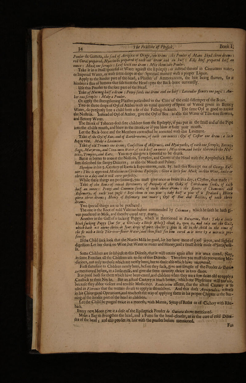 / 34 7 be Pratlice of Pbjfick. Book I. Ponder de Gutteta, the feed of At rip ex or Or age, tm drams : the Ponder of Mans Skull three drams : red Giiralprepared. Hyacinths prepared of each one dram and an half: Elks koof prepared half an ounce: Musk one fcruple : Leaf Gold one dram : Mix them into Pouder. Take it in a fmall tpoonful of Water againft the Epilepfy : or inftead thereof in Cinnamon water, or Imperial Water, or with fome drops of the Spiritual mixturi with a proper Liquor. Apply to the hinder part of the head, aPlailter of Ammomacum, the hair being fhaven, for it hinders a flux of humors that fals horn the Head upon the Back-bone outwardly, Ufe this Pouder to the fore part of the Head. \ • ; Take of Nutmeg half a dram : Peony feeds one dram and an hrtlf: Lavender flowers one pugil: Ant¬ ler two fcruples : Make a Pouder. , Or apply the ftrengthening Plaifter prefcnbed in the Cure of the cold diftemper of the Brain. Two or three drops of Oyl of Amber with an equal quantity of Spirit of Vitriol given in Betony Water, do prefently free a child from a fit of the Fallmg-ficknefs. : The fame Oyl is good to anoint the Noftrils. Inftead of Oyl of Amber., give the Oyl of Box : as alfo the Water of Tile-tree flowers, and Betony Water. The fmoak of Tobacco doth free children from the Epilepfyy if you put in the fmall end of the Pipe into the childs mouth, and blow in the imoak, or if you blow it from your mouth. Let the Back-bone and the Members contracted be anointed with this Liniment.- r of the Oyl of Rue, and of Earth-worms, of each two ounces : Oyl of Caftor one dram : a lit/e Aqua vitae. Make a Liniment. 1 Take of old Treacle one dram; Confection of Alker me s, and Hyacynths, of each one fcruple; Betony, Sage, Marjcrom, and Cinnamon prater,of each half an ounce : Mix them,and bathe therewith the Nof - trils, Temples, and Ears. You mjy alto give a fpoonful to be drunk. . ( But it is better to anoint the Noftrils, Temples, and Crown of the Head with the Apople&ick Bal- fom deferibed for fleepy «Difeafes; as alfo the Mouth and Palate.' ;; - Skenkyw in his 5. Century of Exotick Experiments, num. 85. hath this Receipt out of George Ruf- ner : This is approved Medicine in Childrens Epilepfies : Give a little fine Musk in thin Wine, twice or thrice in a day and it will cure perfectly. While thefe things are performing, you muft give once or twice in a day, a Clyfter, thus made : Take of the Roots'of round Birthwort, of Folipedy of the Oaks of Carthamm feeds, of each half an ounce : Peony and Cummin feeds, of each three drams : the flowers of Chamomel arid Rofemary, of each one pugil r Boyl them to one-pint • take half a pint o f it /trained • Hiera pier a three drams; Honey of Rofemary one ounce • Oyl of Rue and Lillies, of each three drams» Twofpecial things are to be practiced : = • - or The one is the Root of wild Valerian before commended by Columna • which he faith he hath gi¬ ven poudered in Milk, and thereby cured very many.- / Another is the Gall of a fucking Puppy, which is mentioned in liniments, thus: Take a little black faking Puppy (but for a Girl take a Bitch whelp) choak it, open it, and take out the Gall, which hath not above three or four drops of pure choller ; give it all fake child in the time of the fit with a little Tile-tree-flower Water, and thou/halt fee him cured as it were^by a miracle, pre¬ fently» Ifthe Child fuck look that the Nurfes Milk be good, let her have meat of good juyee,and light of digeftion:Let her drink no Wine,but Water or water and Honey,arid a fmall drink made ofSarfaperil- la. ' v, # ^ 'i ji tit Some Children are fofubjejt to this Difeafe, that it will return again after it is once cured; Nay, in fome Families all the Children ufe to die of this Difeafe. Therefore you muft ufe preventing Me¬ dicines, not only to thofe which are newly born, but to thofe alfo which have recovered. Firft therefore to Children newly born, before they fuck, give one fcruple of the Pouder de Gutie* ja mentioned before, in a little milk, and give the fame quantity thrice in two daies. It is good both for them which have been cured,and children when they are a few daies old to apply a Cauftick to their Necks. But an actual Cautery is much better, which our Phyfitiaps will not ufe, becaufe they abhor violent and terrible Medicines. Rondeletitu affirms, thar the actual Cautery is fo ufed in Florence that the women do ufe to apply it th'emfelves. And this doth Acjuapendens witnefs in his Chirurgica! Operations,and teacheth the way of applying them in his proper Chapter of the bur¬ ning of the hinder part of the head in children. Let the Child be purged twice in a moneth, with Manna, Syrup of Rofes or of Cichcry with Rhu¬ barb. Every new Moon give it a dofe of the Emleptick Pouder de Guttetazboyo. mentioned. MakcaBagtoftrengthenthehead,ana a Fume for the head-cloaths,asin the cure of cold Difea¬ fes of the head • and alfo ppuder its, hair with the pouder before mentioned. Fo$ /