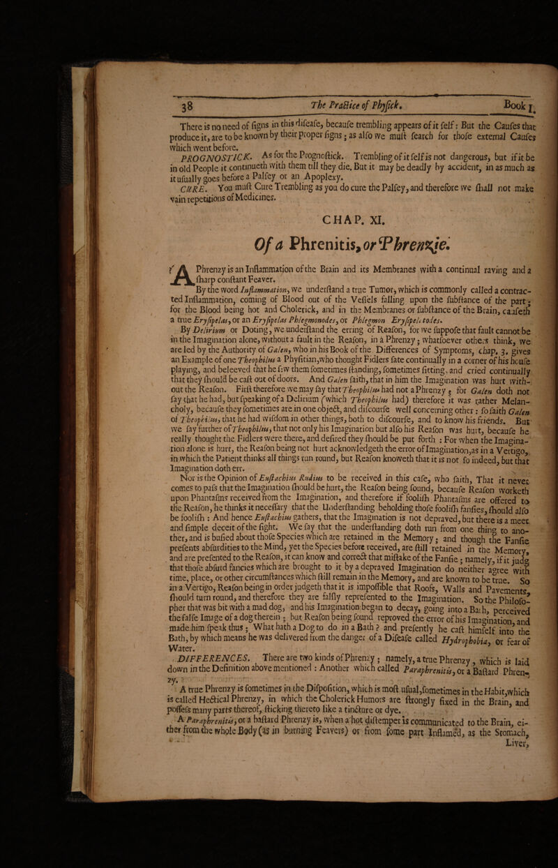 There is no need of figns in this difeafe, becaufe trembling appears of it felf: But the Caufes that produce it, are to be known by their proper ligns; as alfo we mult fearch for thofe external Caufes which went before. . . _ PROGNOSTICK. As for the Prognoftick. Trembling of it felf is not dangerous, but ifitbe in old People it continued! with them till they die. But it may be deadly by accident, in as much as itufually goes before a Palfey or an Apoplexy. CURE. You muft Cure Trembling as you do cure the Palfey, and therefore we lhall not make vain repetitions of Medicines. , CHAP. XI. Of a Phrenitis, or Tkrenzfe. • *1 ■ i . i f A Phrenzy is an Inflammation of the Brain and its Membranes with a continual raving and a foarp conflant Feaver. By the word Inflammation, we underftand a true Tumor j which is commonly called a contrac¬ ted Inflammation, coming of Blood out of the Vefiels falling upon the fubftance of the part; for the Blood being hot and Cholerick, and in the Membranes or fubftance of the Brain, caufetli a true Eryfipelas, or an Eryfipelas Phlegmonodes, or Phlegmon EryflfeU.todeu By Delirium or Doting, we underftand the erring of Reafon, for we fuppofethar fault cannot be in the Imagination alone, without a fault in the Reafon, in a Phrenzy; whatsoever others think, we are led by the Authority of Galen, who in his Book of the, Differences of Symptoms, chap, 3, gives an Example of one Theophilm a Phyfitian,who thought Fidlers fate continually in a corner of his houfe playing, and beleeved that he f:w them fometimes (landing, fometimes fitting, and cried continually that they fliould be caft out of doors. And Galen faith, that in him the Imagination was hurt with- out the Reafon. Fir A therefore we may fay that Theophiltu had not a Phrenzy $ for Galen doth not fay that he had, but fpeaking of a Delirium (which Tbeophilw had) therefore it was rather Melan¬ choly, becaufe they fometimes are in one obje&, and difeourfe well concerning other: fo faith Galen of Theopkilw, that he had vvifdom in other things, both to difeourfe, and to know his friends. But vve fay further o^Theo^biliu, that not only his Imagination but alfo his Reafon was hurt, becaufe he really thought the Fidlers were there, and defired they fhould be put forth : For when the Imagina¬ tion alone is hurt, the Reafon being not hurt acknowledgeth the error of Imagination,as in a Vertfoo in which the Patient thinks all things run round, but Reafon knoweth that it is not fo indeed, but that Imagination doth err. ; .■>/■v '4 iff Nor is the Opinion of Euftachim Rudim to be received in this cafe, who faith. That it never comes to pafs that the Imagination fliould be hurt, the Reafon being found, becaufe Reafon vvorketh upon Phantafms received from the Imagination, and therefore if foolifh Phantafms are offered to the Reafon, he thinks it neceffary that the Underftanding beholding thofe foolifli fanfies, fliould alfo be foolifh : And hence Euftacbiw gathers, that the Imagination is not depraved, but there is a meet and Ample deceit of the fight. We fay that the undemanding doth run from one thin® to ano¬ ther, and is bufied about thofe Species which are retained in the Memory; and though the Fanfle prefents abfurdities to the Mind, yet the Species before received, are ftill retained in the Memory . and are prefented to the Reafon, it can know and correft that miftake of the Fanfle; namely, if it jud^ that thofe abfurd fancies which are brought to it by a depraved Imagination do neither a^ree with time, place, or other circumftances which ftill remain in the Memory, and are known to be true. So ana Vertigo, Reafon being in order judgeth that it is impoflible that Roofs, Walls and Pavements fliould turn round, and therefore they are falfly reprefented to the Imagination. So the Philofo- pher that was bit with a mad dog, and his Imagination began to decay, going into a Bat h, perceived the falfe Image of a dog therein 5 but Reafon being found reproved the error of his Imagination and made.him fpeak thus ; What hath a Dog to do in a Bath? and prefently he caft himfelf into the Bath, by which means he was delivered from the danger of a Difeafe called Hydrophobia or fear of Water. 7 DIFFERENCES. There are two kinds of Phrenzy ; namely, a true Phrenzy which is laid down in the Definition above mentioned : Another which called Parapbrenitis, or a Baftard Phren¬ zy. ?. • • * A true Phrenzy is fometimes in the Difpofition, which is moft ufual,fometimes in the Habit which is called Helical Phrenzy, in which the Cholerick Humors are ftrongly fixed in the Brain and poflefs many parts thereof, flicking thereto like a tinware or dye. 5 A paraphrenitls> or a baftard Phienzy is, when a hot diftemper is communicated to the Brain, ei¬ ther from the whole Body (as in burning Fearers) or from fome part Inflamed, as the Stomach, Liver, 1