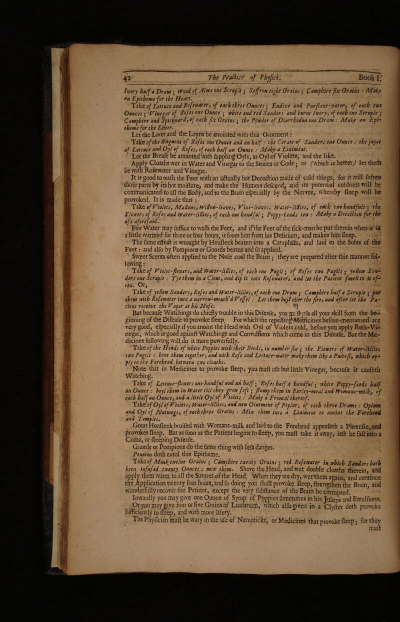 Ivory half a Draw; Wood of Aloes one Scruple ; Saffron eight Grains; Camp hire fix Grains : Mak/ an Epitheme for the Heart, Take of Lettuce and Rofewater, of each three Ounces • Endive and Pur [lane-water, of each two Ounces ; Vinegar of Rofes one Ounce • white and red Sanders and burnt Ivory, of each one Semple ; Campbirc and Spicknard,of each fix Grains; the Powder of Diarrhodon one Dram : Make an Epi- theme for the Liver. Let the Liver and the Loyns be anointed with this Ointment: Tate of the Unguent of <Rofes one Ovnce and an half: the Cerate of Sanders one Ounce: the juyet ef Lettuce and Oyl of Rofes, of each half an Ounce : Make a Liniment. Let the Breaft be anointed With fuppling Oyls, as Oyl of Violets, and the like. Apply Cloaths wet in Water and Vinegar to the Stones or Cods • or (which is better,1 let them be with Rofewater and Vinegar. It is good to wadi the Feet with an actually hot Decoftion made of cold things, for it will fofter* thofe parts by its hot moifture, and make the Humors defend* and its potential col dnefs will be communicated to all the Body, and to the Brain efpecially by the Nerves, whereby deep will be provoked. It is made thus : ^ Take of Violets, Mallows, Willow-leaves. Vine-leaves, Water-liHies, of each two handfuls ; the Elowers of Rof rs and Water-lillies, of each one handful • Poppy-heads ten : Make a Decofition for the nfe aforefaid. Fair Water may fuffice to wadi the Feet, and if the Feet of the fick-man be put therein when it a little warmed for three or four hours, it frees him from his Delirium, and makes him deep. The fame effe& is wrought by Houdeek beaten into a Cataplafm, and laid to the Soles of the Feet: and alfo by Pompions or Guards beaten and fo applied. Sweet Scents often applied to the Nofe cool the Brain • they are prepared after this manner fol¬ lowing : Take of Violet-flowers, and Wattr-lillies, of each one Pugil; of Rofes two Pugils ; yellow San-* derj one Scruple : Tyetkem in a Clout, and dip it into Rofewater> and lit the Patient [wellto it of- ' ten. Or, • ’ ' - WH  Take of yellow Sanders, Rofes and Water Tillies, ofeach one Dram • Camphire half a Scruple • put them with Rof water iwto a narrow-mouth*d Veff?/ .* Let them boyl oiler the fire, and after let the Pa¬ tient receive the Vapor at his Nof?. But becaufe Watchings do chiefly trouble in this Difeafe, you mi ft nfe all your skill from the be¬ ginning of the Difeafe to provoke deep. For which the repellin^M-etafcines before-mentioned are very good, efpeciallv if you anoint the Head with Oyl of Violets ,cold, before you apply Rofe-Vf* negar, which is good againft Watchings and Convulfions which come in this Difeafe, But the Me¬ dicines following will do it more powerfully. Take of the Heads of white Poppies with their Seeds, in number fix ; the Flowers of Water-lillies two Pugils : beat them together, and with Rofe and Lettuce-water make them like a Pultefi, which ap~ ply to the Forehead between two cloaths. Note that in Medicines to provoke deep, you. muft ufe but little Vinegar, becaufe it caufeth Watching. Take of Lettuce-flowers one handful and an half; Rofeshalfa handful; white Poppy-feeds half an Ounce : boyl them in Water till they grow foft; flump them in Barley-meal and Womans-milk^, of each half an Ounce, and a little Oyl of Violets : Make a Frontal thereof. Take of Oyl of Violets, Water-lillies, and new Ointment of Poplar, of each three Drams: Opium and Oyl of Nutmegs, of each three Grains : Mix them into a Liniment to anoint the^ Forehead and Temples. • ; . Great Houdeek bruifed with Womans-milk and laid to the Forehead appeafeth a Phrenfie,and provokes deep. But as foon as the Patient begins to deep, you muft take it away, left he fall into a Coma, or deeping Difeafe. Guords or Pompions do the fame thing with lefs danger. Pemtm doth extol this Epitheme. Take of Mmk^twelve Grains • Camphire twenty Grains ; red Rofewater in which Sanders hath been infufed twenty Ounces: mix them. Shave the Head, and wet double cloaths therein, and apply them warm to all the Sutures of the Head. When they are dry, wet them again and continue the Application twenty four hours, and fo doing you fhall provoke deep, ftrengthen the Brain, and wonderfully recover the Patient, except the very fubftance of the Brain be corrupted. * Inwardly you may give one Ounce of Syrup of Poppies fometimes in his Juleps and Emulfions. , Or you may give four or five Grains of Laudanum, which alfo given in a Clyfter doth provoke Efficiently to deep, and with more fafety. ThePhyfician m.uftbe wary in the ufe of Narcoticks, or Medicines that provoke deep • for they muft