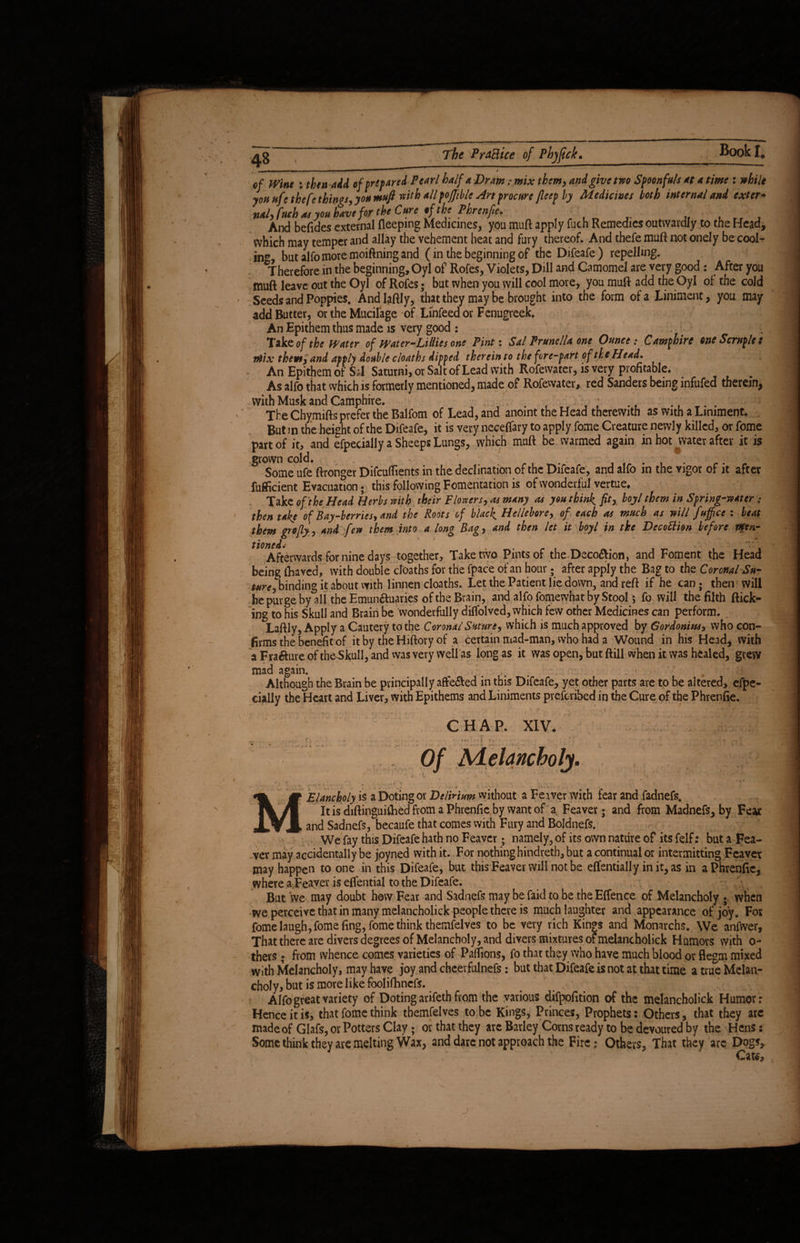 - . —^— - ■ i 1 > of Wine : then add of prepared Pearl half a JDram :.mix them, and give two Spoonfuls at a time: while you ufe the fe things, you mufi with all fojjiblc Art procure fleep by Medicines both internal and exter- nal, f'tch res you have for the Cure ff the Phrenfie, r , . . And befides external deeping Medicines, you muft apply fuch Remedies outwardly to the Head, which may temper and allay the vehement heat and fury thereof. And thefe muft not onely be cool- in*, butalfomoremoiftningand (in the beginning of the Difeafe) repelling. ^Therefore in the beginning, Oyl of Rofes, Violets, Dill and Camomel are very good: After you muft leave out the Oyl of Rofes; but when you will cool more, you muft add the Oyl of the cold Seeds and Poppies. Andlaftly, that they may be brought into the form of a Liniment, you may add Butter, or the Mucilage of Linfeedor Fenugreek. An Epithem thus made is very good : Take of the Water of Water-Lillies one Pint: Sal Prunella one Ounce; Camphire one Scruple s mix them, and apply double c loath s dipped therein to the fore-part of the Head* An Epithem of Sal Saturni, or Salt of Lead with Rofewater, is very profitable. As alfo that which is formerly mentioned, made of Rofewater, red Sanders being infufed therein, with Musk and Camphire. ; . . . The Chymifts prefer the Balfom of Lead, and anoint the Head therewith as with a Liniment. But in the height of the Difeafe, it is very neceflary to apply fome Creature newly killed, or fome part of it, and efpecially a Sheeps Lungs, which muft be warmed again in hoMvater after it is .grown cold. - Some ufe ftronger Difcuflients in the declination of the Difeafe, and alfo in the vigor of it after fufficient Evacuation; this following Fomentation is of wonderful vertue. Take of the Head Herbs with their flowers, as many as you thinly fit, boy l them in Spring-water : then take of Bay-berries, and the Roots of black. Hellebore, of each as much as will fuffice : beat them grofly, and few them into a long Bag, and then let it boyl in the Decottion before men¬ tioned- Afterwards for nine days together. Take two Pints of the Deco&ion, and Foment the Head being lhaved, with double cloaths for the fpace of an hour; after apply the Bag to the Coronal Su¬ ture^binding it about with linnen cloaths. Let the Patient lie down, and reft if he can; then will he purge by all the Emunauaries of the Brain, and alfo fomewhat by Stool 5 fo will the filth flick¬ ing to his Skull and Brain be Wonderfully dilfolved, which few other Medicines can perform. Laftly, Apply a Cautery to the Coronal Suture, which is much approved by Gordonius, who con¬ firms the benefit of it by the Hiftory of a certain mad-man, who had a Wound in his Head, with aFraaureofthesSkull,and was very wellas longas it was open, but ftill when it was healed, grew * • * mad again. Although the Brain be principally affe&ed in this Difeafe, yet other parts are to be altered, efpe¬ cially the Heart and Liver, with Epithems and Liniments prescribed in the Cure of the Phrenfie. CHAP. XIV. • • .... Of Aielancholy. - ,* • 1 #. • • 4 f Elancholy is a Doting or Delirium without a Feaver with fear and fadnefs. It is diftinguithed from a Phrenfie by want of a Feaver; and from Madnefs, by Feat and Sadnefs, becaufe that comes with Fury and Boldnefs. We fay this Difeafe hath no Feaver; namely, of its own nature of its felf: but a Fea¬ ver may accidentally be jpyned with it. For nothing hindreth, but a continual or intermitting Feaver may happen to one in this Difeafe, but this Feaver will not be effentially in it, as in a Phrenfie, where a Feaver is effential to the Difeafe. But we may doubt how Fear and Sadnefs may be Paid to be the Effence of Melancholy ; when we perceive that in many melancholick people there is much laughter and appearance of joy. For fome laugh, fome fing, fome think themfelves to be very rich Kings and Monarchs. We anfwer. That there are divers degrees of Melancholy, and divers mixtures ot melancholick Humors with 0- thers ; from whence comes varieties of Paflions, fo that they who have much blood or flegm mixed with Melancholy, may have joy and cheevfulnefs: but that Difeafe is not at that time atrueMclan- choly, but is more like foolifhncfs. Alfo great variety of Doting arifeth from the various difpofition of the melancholick Humor: Hence it is, that fome think themfelves to be Kings, Princes, Prophets: Others, that they arc made of Glafs, or Potters Clay; or that they are Barley Corns ready to be devoured by the Hens: Some think they are melting Wax, and dare not approach the Fire; Others, That they arc Dogs, Caw,