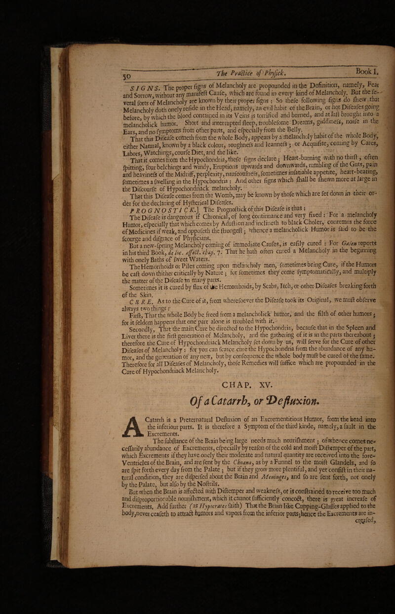 50_. - SIG N S. The proper figns of Melancholy are propounded in the Definition, namely, Fear and Sorrow, without any jnanifcft Caufe, which are found in every' kind of Melancholy. But the fe- veral forts of Melancholy are known by their proper figns: So thefe following fighs do fhew that Melancholy doth onely relide in the Head, namely, an evil habit of the Brain, or hot Difeafes going before by which the blood contained in its Veins is torrified and burned, and at laft brought into a melancholick humor. Short and interrupted deep, troublefome Dreams, giddinefs, noife in the Ears and no fymptoms from other parts, and efpecially from the Belly . » That this Difeafe cometh from the whole Body, appears by a melancholy habit of the whole Body, either Natural, known by a black colour, voughnefs and leannefs; or Acquifite, coming by Cares, Labors, Watchings, courfe Diet, and the like. » . ... .. , That it comes from the Hypochondria, thefe figns declare; Heart-burning with no thnit, often fpitting, four belchings and windy, Eruptions upwards and downwards, rumbling of the Guts, pain and heavinefs of the Midriff, perplexity, naufeoufnefs, fometimes infatiable appetite, heart-beating, fometimes afwelling in the Hypochondria: And other figns which fhall be fhewn more at laige in the Difcourfe of Hypochondriaci melancholy. ... That this Difeafe comes from the Womb, may be known by thofe which are fet down in tneir or¬ der for the declaring of Hyfterical Difeafes. PROGNOSTIC ^T.J The Prognoftick of this Difeafe is thus: The Difeafe is dangerous if Chronical, of long continuance and very fixed: For a melancholy Humor, efpecially that which comes by Aduftion and inclineth to black Choler, contemns the force ofMedicinesifweak,andoppofeth theftrongeft; whence a melancholick Humoris faid to De the fcourge and difgrace of Phyficians. ^ ;;; ^ , But a new-fprung Melancholy coming of immediate Caufes, is eafily cured : F01 Galen reports in his third Book, de he. affed. cf&p. 7• That he hath often cured a Melancholy in the beginning with onely Baths of* fvveet Waters. . , Tr The Hemorrhoids or Piles coming upon melancholy men, fometimes bring Cure, if the Humors be caft down thither critically by Nature; for fometimes they come fymptomatidally, and multiply the matter of the Difeafe m many parts. - ; ' 1 T ■ r , f. V Sometimes it is cured by flux of tie Hemorrhoids, by Scabs, Itch, or other Difeafes breaking forth of the Skin. “ . 1 . ' CURE. As to the Cure of it, from wherefoever the Difeafe took its Original, we mu/t obferve always two things Firft, That the whole Body be freed from a melancholick humor, and the filth of other humors; for it feldom happens that one part alone is troubled with it.- . r \ Secondly, That the main Cure be directed to the Hypochondria, becaufe that in the Spleen and Liver there is the firft generation of Melancholy, and the gathering of it is in the parts thereabout - therefore the Cure of Hypochondriack Melancholy fet down by us, will ferve for the Cure of other Difeafes of Melancholy : for you can fearce cure the Hypochondria from the abundance of any hu¬ mor and the generation of any new, but by confequence the whole body muft be cured of the fame. Therefore for all Difeafes of Melancholy, thofe Remedies will fuffice which are propounded in the Cure of Hypochondriack Melancholy. CHAP. XV. Of a Catarrh^ or *De fluxion. A Catarrh is a Preternatural Defluxion of an Excrementitious Humor, from the head into the inferiour parts. It is therefore a Symptom of the third kinde, namely, a fault in the Excrements. The fubftance of the Brain being large needs much nourifhment. of whence comes ne- ceffarily abundance of Excrements, efpecially by reafon of the cold and moift Diftemper of the part, which Excrements if they have onely their moderate and natural quantity are received into the fore- Ventricles of the Brain, and are fent by the Choanay as by a Funnel to the moift Glandels, and fo are fpit forth every day from the Palate ; but if they grow more plentiful, and yet confift in their na¬ tural condition, they are difperfed about the Brain and Meninges, and {bare fent forth, not onely by the Palate, but alfo by the Noftrils. But when the Brain is affe&ed with Diftemper and weaknefs, of is conftrained to receive too much and difproportionable nourifhment, which it cannot fufficiently conco&, there is great increafe of Excrements. Add further (as Hypocrates faith) That the Brain like Cupping-Glaffes applied to the body;never ceafeth to attract humors and vapors from the inferior partS;henccthe Excrements are in- cr&ifed.