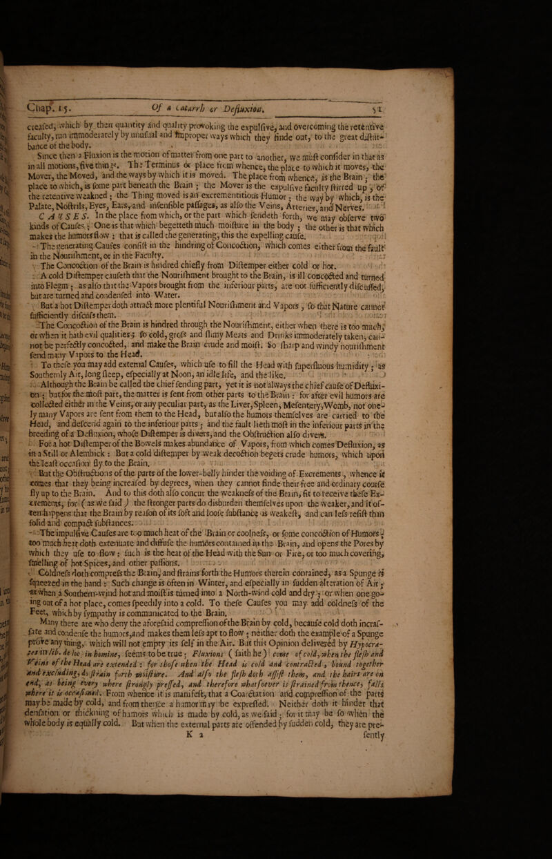 S' u- It». Its, li 'it Chap. 15. Of a Catarrh or Dejiuxioti. VI the retentive great cveafed, which by their quantity and quality provoking the expulfive, aard overcoming faculty, run immoderately by unufual and Improper ways which they finde out, to the Since then a Fluxion is the motion of matter from one part to another, we muft confider in that as in ail motions,five things The terminus or place from whence, the place to which it moves, the Mover, the Moved, and the ways by which it is moved. The place from whence, is the Brain , the 4\ Sj! it]ii fei it fey W 'Pllh, Ullltifl ^hi ('em ) and my othe yW [amt in tk 0 n* jesK tief 4 m CAUSES. In the place from which, or the part which fendeth forth, we may obferve two kinds of Caufes; One is that which begetteth much moifture in the body ; the other is that which makes the humors flow : that is called the generating, this the expelling caufe. - r .: - The generating Caufes confift in the hindring of Concodtion, which comes either from the fault in the Nourifnment, or in the Faculty. - The Concoction of the Brain is hindred chiefly from Diftemper either cold or hot. A cold Diftemper caufeth that the Nourifhment brought to the Brain, is ill concodted and turned mtoFlegm; as alto that the Vapors brought from the inferiour parts, are not fufficie.ntly difenffed, but are turned and cor.denfed into Water. But a hot Diftemper doth attradf more plentiful Nourifliment and Vapors , fo that Nature cannot efficiently difeufsthem. ‘I -r-o/ The Concodfion of the Brain is hindred through the Nourifhment, either when there is too much, or when it hath evil qualities-; fo cold, grofs and finny Meats and Drinks immoderately taken, can¬ not be perfedlly concodfed, and make the Brain crude and moift. So fharp and windy nourifhment fend many Vapors to the Head. ■ • . n - To thefc you may add external Caufes, which ufe to fill the Head with fuperfluous humidity ; as Southerly Air, long deep, efpecially at Noon, an idle life, and the like. > > > Although the Brain be called the chief fending part, yet it is not always the chief caufe of Deftuxi- bn ; butfor the-moft part, the matter is fent from other parts to the Brain: for after evil humors are colkdted either m the Veins, or any peculiar part, as the Liver, Spleen, Mefentery,Womb, not onc- ly many Vapors are fent from them to the Head, but alfo the humors themfelves are carried to the Head, and defeend again to the inferiour parts • and the fault lieth moft in the Inferiour parts in the breeding of a Defluxion, whole Diftemper is divers,and the Obftrudtion alfo divers. For a hot Diftemper of the Bowels makes abundance of Vapors, from which comes Defluxion, as in a Still or Alembick : But a cold diftemper by weak decodfion begets crude humors, which upoii the kaft occafioir fly to the Brain. : . ;;,it But the OBilrudrions of the parts of the lower-belly hinder the voiding of Excrements , whence it comes that they being increafed by degrees, when they cannot finde their free and ordinary courfe fly up to the Brain. And to this doth alfo concur the weaknefs of the Brain, fit to receive tbefe Ex¬ crements, for ( as we faid ) the ftronger parts do disburden themfelves upon the weaker, and It of- ten hippens that the Brain by reafon ofits foft and loofe fubftance is weakeft, and can lefs refift than folid and compadf fubftances. •••:•' . : ; ;«,•* ;.r-: I V* - The impulfive Caufes are too much heat of the :B rain or cool nefs, or fpmeconcodrionofBumors;- too much heat doth extenuate anddifrufe the humdrs contained ip the Brain, and opens the Pores by which they ufe to flow : inch is the heat of the Head with the Sun or Fire, or too much covering, fmeiling of hot Spices, and other paflions. ’• f v, r ; a ' Coldnefs doth comprefsthe Brain, and ftrains forth the Humors therein contained, as a Spunge H fqueezed in the hand : Such change is often in Winter, and efpecially in fudden alteration of Air; ** when a Southern-wind hot and moift is turned into a North-wind cold and dry V or when one go- iog out of a hot place, comes fpeedily into a cold. To thefe Caufes you may add coldnefs of the Feet, which by fympathy is communicated to the Brain. Many there are who deny the aforefaid compreflionofthe Brain by cold, becaufe cold doth incraf- - f3fe and condenfe the humors,and makes them lefs apt to flow ; neither doth the example of a Spunge prove any thing, which will not empty its felf in the Air. But this Opinion delivered by Hypocra- :es in fib. de Joe in homine, feems to be true; Fluxions ( faith he ) come of cold, &hen the flefh and Feins ef the Head are extended : for thofe when the Head is cold and contratted , hound together and excluding, do flrain forth moifture. And alfo the flefh doth affift them, and the hairs are on endj as being every where ftrongly preffed, and therefore whatfoevet is (trained from thence, falls rehere it is occafimd. From whence it is raanifeftythat a Coarotation and compreffion of the parts maybe made by cold, and fromtheifce a humor may be exprefled. Neither doth it hinder that denfation or thickning of humors which is made by cold, as we faid . for it may be fo -when the whole body is equally cold. But when the external parts are offended by fudden cold, they are pre- K 2 V fently