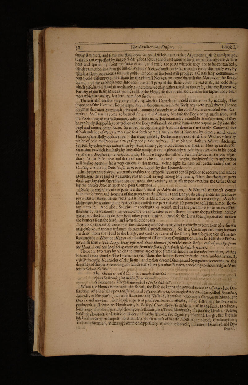 52 The PraSlice of„ Phjfick. Book I. iantl-y ftr*icned, andftrai.n jtiic H^Q)‘-c.P;itemed. Of lels fojrce is that Argument again# the Spunge, that it is not exprefted by the cold, Aj; ? tor there is anofbe#Reafon to be given of living parts,whole heat and fpiiits fly from the fence ot cold, and caufe the parts wherein’they are zp be*contra<5Ied> which cannot be «in# Spurge full of Water: Yet we mu# confers, tbatuhis is not the onely way by vyj.iijcb a Defluxion comes through pojcj • for cold of the Feet will produce a Catarrh.by communica¬ ting a cold diflemper |o the Brain by jthe chiefeft Nerves that come through the Marrow of the Back¬ bone? aqd this coolo.efs goes into the innevmo# parts of the Brain, not the external, as cold Air, which aftedb the Head immediately;, therefore we- mty*rather think in this cafe, that the Retentive Faculty of the Braiiyis vveakned by cold of the Head, to that it cannot contain the fupevfluous Hu- IP9VS vvhtch are many, but lets them flow forth. , ;f\, .... 1 There is alio another w^y very ufual, by which a Catarrh of a cold caufe cometh,-namely, The floppageofthe External Pores, efpecially in the time wherein the Body requireth mo# fweat. Hence it comes that men very much inflamed j running fuddenly into thecojd Air, are troubled with Ca¬ tarrhs : So Catarrhs come to be moft frequent in Autumn, becauie the Body being made thin, and the Pores openedin the Summer, cafling forth many Excrements by infenfible tranfgira-tion, if they be prcfently flopped by contraddion of the Body With cold, do caufe humors and vapors to fly into the head and center of the Brain. So about the beginning of Autumn there are not onely Catarrhs, but alfo abundance of watry humors are Cent forth by moft men in their Urine and by Stool, which caufe Fluxes of the Belly at that time. But if any ask why Defluxions do not iaft all the Winter, when by reafon of cold the Pores ate always flopped ? We anfwer. That Nature doth in Winter difeharge her felf by other ways rather than by fweat, namely, by Stool, Urine, and Spittle. How great that E- vaciiation is which is ufuaily by infenfible tranfpication, is pleafantiy taught by Sanhhrms in his Book dt Static(i Aledicina, whence he faith, That it is larger than aft the fenfible Evacuations put toge¬ ther ? fo that if the meat arid drink of one day be eight pound in weight, the infenfible tranfpiration vyill be five pound ; he is very curious in this matter* What light- he hath left to the finding out of Caufes, and curing Difeafes, I leave to be judged by the Learned. -. ,In the part receiving,, you mu# confider the imbecillity, or other clifpofltion to receive and. attract Effluxion. In regard ofweaknefs, it is an ufual faying among Phyficians, That theftronger parts do always layj^r fuperflupus burden upon the weaker ? as in Common-Wealths the Great Ones lay the chiefeft burden upon the poor Commons... . . , ; ... ; JSow the weaknefs of the parts is either Natural or Adventitious. A Natural weaknefs comes from the foftnefs, and loofnefs of the parts from the .0,handles and Lungs, do eaflly entertain Defiuxi- ^ris^ But an Adventitious weaknefs is from a Diflemper , or from folution of continuity.. A cold 5>#lemper,by weakning the Native'heat caufeth the part to have lefs power to refiflthe humor flow¬ ing unto it. ' And alio a Solution of continuity or wound, makes the part more fit to receive Der fluxions by its weaknefs: hence aiofe the ufe of Cauteries or Ifl'ues, becaufe the part being thereby w-eakned, the.bumors do flow from other parts .unto it. And fo the Lungs being ulcerated receive die •humors from the head, and from all other parts.- • - • ? : -. Aiilong other difpofitions for the attracting of a Defiuxion, heat is chiefly to be reckoned ; for we my obferve, that parts inflamed do plentifully attract humors. So in a Confumpticn, many humors are drawn from the Head to the Lungs, not onely by reafon of the Ulcer, but alfo by reafon of the In¬ formation;. r whence Hypocrites {peaking of a Phchifis or Confumpticn in.his fir# Book of Difea¬ fes, faith thus : 7be Lwgs being inflamed draw Humors frem the whole Body, and efpecially from tie Head ; and th. head being made hot fnm.tbe\Bcdy> [pits forth that thief matter. There are two ways by which the humors are carried from the head into the inferiour parts, either EiternaUr Externa! : The Internal way is when the humor flows: ffrom the parts under the Skull, chiefly from the Ventricles of the Brain, and makes divers Difeafes and Symptoms according to the divcriity ofthe.parts receiving, of which fome have peculiar Names, according to t-hofe vulgar Ver- fes in Schola Salerni: • / ;>/v. • -'Y - ,■ y, ■ • - 7 hat Rheum is call'd Catarrhus which: Act hi fall i Upon the Brea ft • -upon the Jaws we call > It Bianchus : Coryza through the Nofe doth fall. .4 ptotfuceth a Torpor or Nntobneif, a Palley.,' Ctov.ulfion, Trembling : if in ihs :F,avs, Dcafiiefs, Swelling.. ifinithe%es,Ophth’lmy ,or Ipfl.nanndai,Taars,Blindnei's; if upon the livul* or Palate, WslHpg, lioofmef* or Lnxitv, or Ulcer; if in the ;f:hro.u, the Qomzy . ’ifon the Lttrs, the Pleuti- Sejlnflimm^ttffjio; Impoflh imaion, Caigh, (lnrhieft ef breirh^fpittireof blood ronfamotion , U rt o the Stomach, Vbmitifg, Want of Appetiti;, if into the Bowels, ifcaafeth Diatvhxi and Dy.- fent a ;* r•