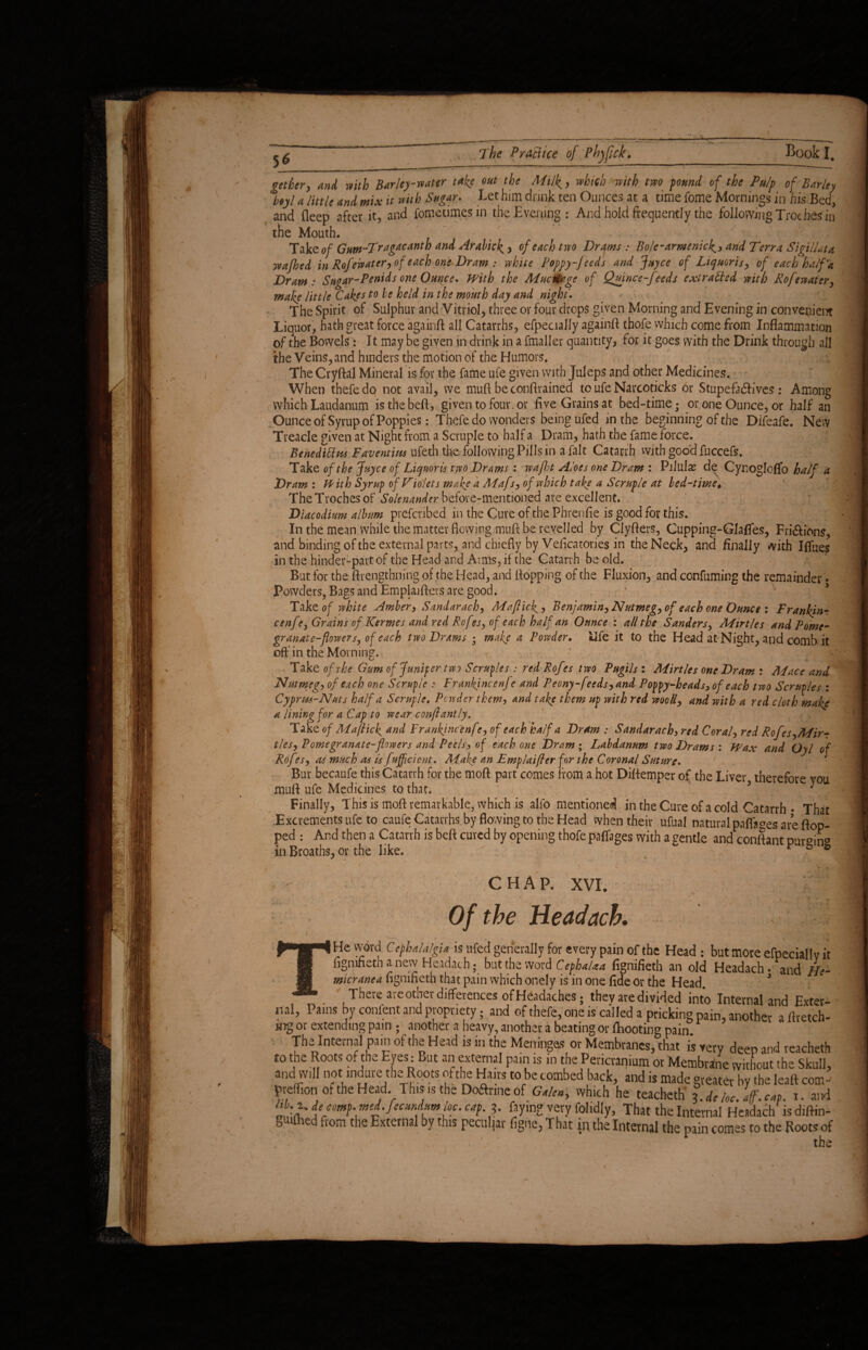 gethcr, and with Barley-water take out the Milk, which with two found of the Pu/p of Barley %$yl a little and mix it with Sugar. Let him drink ten Ounces at a time fome Mornings in his Bed, and deep after it, and fometimesin the Evening: And hold frequently the following Troches in the Mouth. Tak Qof Guw~Tragacanth and Arabick, of each two Drams : Bole-armenicand Terra Sigillata yeafbed in Rofewater,of each one Dram : white Poppy-feeds and Juyce of Liquoris, of each half‘a Dram: Sugar-Penids one Ounce. With the Mucnfage of Quince-feeds extracted with Rofewater, make little Cakes to be held in the mouth day and night. The Spirit of Sulphur and Vitriol, three or four drops given Morning and Evening in convenient Liquor, hath great force again# all Catarrhs, efpecially again# thofe which come from Inflammation of the Bowels: It may be given in drink in a fmaller quantity, for it goes with the Drink through all the Veins, and hinders the motion of the Humors, The Cryftal Mineral is for the fame ufe given with Juleps and other Medicines. When thefedo not avail, we mu# be conftrained to ufe Narcoticks or Stupeft&ives: Among which Laudanum is the be#, given to four, or five Grains at bed-time; or one Ounce, or half an Ounce of Syrup of Poppies: Thefe do wonders being ufed in the beginning of the Difeafe. New Treacle given at Night from a Scruple to half a Dram, hath the fame force. Behedittus Faventim ufeth the followingPillsin a fait Catarrh with good fuccefs. Take of the Juyce of Liquoris two Drams : wafit Aloes one Dram : Pilulas de Cynogloflo half a Dram : With Syrup of Violets make a Aiafs, of which take a Scruple at bed-time♦ TheTrochesof Solenander before-mentioned are excellent. Diacodiam album prefenbed in the Cure of the Phrenfie is good for this. In the mean while the matter flowing mu# be revelled by Clyfters, Cupping-GIafies, Fri&ions, and binding of the external parts, and chiefly by Veficatories in the Neck, and finally with Iffues in the hinder-part of the Head and Arms, if the Catarrh be old. But for the ftrengtbning of the Head, and flopping of the Fluxion, and confuming the remainder. Powders, Bags and EmplaiAers are good. Takt of white Amber, Sandarach, Mafiick? Benjamin, Nutmeg, of each one Ounce : Frankjn- cenfe, Grains of Ksrmes and red Rofes, of each half an Ounce : all the Sanders, Mirtles and Pome¬ granate-flowers, of each two Drams ; make a Powder. life it to the Head at Night, and comb it off'in the Morning. / Take of the Gum of Jumper two Scruples : red Rofes two Pugils : Mirtles one Dram : Mace and 'Nutmeg, of each one Scruple : FranJfincenfe and Peony-feeds,and Poppy-heads, of each two Scruples : Cyprus-Nuts half a Scruple. Powder them, and take them up with red wooll, and with a red cloth make a lining for a Cap to wear conflantly. Take of Mafiick and Frankjncenfe, of each half a Dram : Sandarach, red Coral, red RoJes,Mir¬ tles, Pome granate-flowers and Peels, of each one Dram ; Labdanum two Drams : Wax and Oyl of Rof ?s, as much as is f efficient. AFake an Emplaifler for the Coronal Suture. Bur becaufe this Catarrh for the mo# part comes from a hot Diflemper of the Liver therefore you mu# ufe Medicines to that. > J Finally, This is mo# remarkable, which is alfo mentioned in the Cure of a cold Catarrh • That .Excrements ufe to caufe Catarrhs by flowing to the Head when their ufual natural paff^es are ftop- ped : And then a Catarrh is bed cured by opening thofe paffages with a centle and confiant pur°in° In Broaths, or the like.  . . . ft, r FM t. - -- CHAP. XVI. Of the Headach. v I He word Cephalalgia is ufed generally for every pain of the Head : but more efpecially fignifieth a new Headach; but the word CephaUa fignifieth an old Headach • and //, micranea fignifieth that pain which onely is in one fide Or the Head, r There are other differences of Headaches; they are divided into Internal and Extei ml. Pains by confent and propriety. and of thefe, one is called a pricking pain, another a flretcl ing or extending pam ; another a heavy, another a beating or fhooting pain The Internal pain of the Head is in the Meninges or Membranes, that is very deep and reache to the Roots of the Eyes: But an external pain is in the Pericranium or Membrane without the Skul and will not tndure the Roots of the Hairs to be combed back, and is made greater by the leaft con preffion of the Head. This is the Do&rine of Galen, which he teacheth l de he.iff. cat. i. at „, ■> cap, 3. faying very folidly, That the Internal Headach is diftit gw&ed flom the External bythls Peculiar fig,re, That in the Internal the pain comes to the Roots f