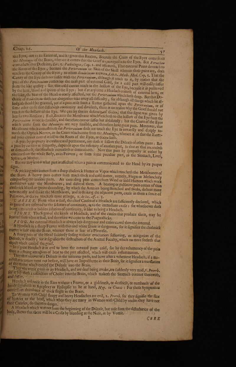 ti, \ \ % 1 y '•if mi lei I Mi? v «! .11 reflo i»? itf t i(f «.^SBSSmS g%J&£S&i ^fSSSZ^SgSSOt ft %5' ST 5* p.u, ot- the Per-Lnmm comes lor the moll part of external Gold! for a l from the like Quality : Bat that cold cannot reach to the hollow of the Eve hf r v 1 ^ luftc5 by the heat, blood and fpints of the Eyes: bat if at any time a Headach cometh of'externafheat lir the like, the Skm ot the Head is ondy afteded, not the Pericranium which lieth deen R „h < n done oiRotdeletim doth not altogether take away all difficulty . for although all things »1 hi , ledgeth ffiould; be granted, yet .if a pain arife from a Tumor gathered upon the perfcr nicnneal feme other catife that djfl'olveth continuity and divideth, there is no reafon why the Grief tT^’l T °f reach to the hollow of the Eye. We can fay this in defence^f Galen, that this figne was <°L‘‘1^ him for two Reafons : Fit'll,Became the Membrane wbicMeacheth to the hollow of the Eyefrom th- Pericranium is not fo feniible, and therefore cannot fuffer but abfolutely ; but the Coats of the E C which come from the Meninges are very fenfible, and therefore .have great pain. Moreover that Membrane which cometh from the Pericranium doth not touch the Eye fo inwardly and deeply to¬ wards the Optick Nerves, as the Coats which come from the Meninges, whence it is that the Exte-- nal pain cannot exter,d it felf to the Roots of the Eyes, as Galen faith. . A pan by propriety is conflant and permanent, nor doth it follow the Difeafe of other parts • But a pain by content or lympathy, depends upon the infirmity of another part, fo that as thatincreafeth • or diminiffieffi, the Headach increafeth or dimimfneth. Now this pain by fympatby is either bv confent from the whole Body, as in Feavers j or from feme peculiar part, as the Stomach Liver Spleen ov Mother. ? > Bat we may know what part is aftefted when a pain is communicated to the Head by its proper A pricking pain comes from a fharp cholerick Humor or Vapor which toucheth the Membranes of the Brain. A heavy pain comes from much thick and cold matter, namely, Fle°m or Melancholy compreffing the fenfible parts. An extending pain comes from Wind or mild Humors which work the mfelves into the Membranes, and dillend them. A beating or pulfative pain comes of thin cholerick blood or fpirits abounding, by which the Arteries being fltetched and fvvoln, do beat more vehemently and ilvake the Membranes, and fo finking the adjacent parts, caufe in them a term* Puliation, a* G4/m teach ;th more at large, z.deloc.aff.c. j. tence ot CAUSES. From what is faid, the chief Caufes of a Headach are fufficiently declared which in general are referred to the folution of continuity, as to the immediate caufe : for whatfoever doth bring a manifefl or hidden folution of continuity, is like to bring a Headach. ; SIGNS. The Signs of the kinds of Headach, and of the caufes that produce them maybe learned from what is faid, and therefore we come to the Prognofticks. 3 3 PROG. An external Headach is always lefs dangerous and eafier cured then the internal. A Headach in a fharp Feaver with thin and white Urine is dangerous,, for it iienifies the rhnfonVk- matter is feiit into the Brain, whence there is fear ofa Phrenfie. A firongpain of the Head fuddenly feifing without evacuation following, or mitigation of the Difeafe, is deadly ; for it fignifies the definition of the Animal Faculty, winch no more feeleth that object which caufed the grief. .in a great Headach it is evil to have the outward pavts cold, for by thevehemency of the paia ^ . is a firong attraction of heat to the part affedted, which will caufe inflammation. . ./fey that recover of a Difeafe in the inferiour parts, and have after a vehement Headach, if a ma- nneft,evacuation went rot before, will have an Impofthume in their Brain, for it fignifies a tranflation of me matter vvhich caufed the Difeafe into the Brain. r « ■‘5ywb° vomit greenin an Headach, and are deaf being awake,are fuddenly very mad,i.Prorrh. for lti^nifieth a collection of Choler into the Brain, which makeththe Stomach confent therewith! and lurrcr. ^ • . - r . . « - 1 Headach and noife in the Ears without a Feaver, or a giddinefs, or deafnefS, or numbnefs of the L J / -/• 1 * . XVUVUL ^ M. VUfVylj KJ l M ^ d 11 J Cl D } UL UUlUUlIClb UI lli1 hands figmheth an Apoplexy or Epilepfie to be at hand, Hyv. in Coacis : For thofe Symptome come h-om abundance of thick flegtn in the Brain. * * 1 eg To Women vyjthi Child fleepy and heavy Headaches are evil, i. Prsrrh. for they fignific the of humors to the head, which when they are many in Women with Child by reafon they havens their Courfes, do threaten danger. • j • , ^ btadach which was not from the beginning of the Difeafe, but rofe from thediffurbance of the body, thews that there will be a Crifis by bleeding at the Nofe, or by Vomit. . L , Cure