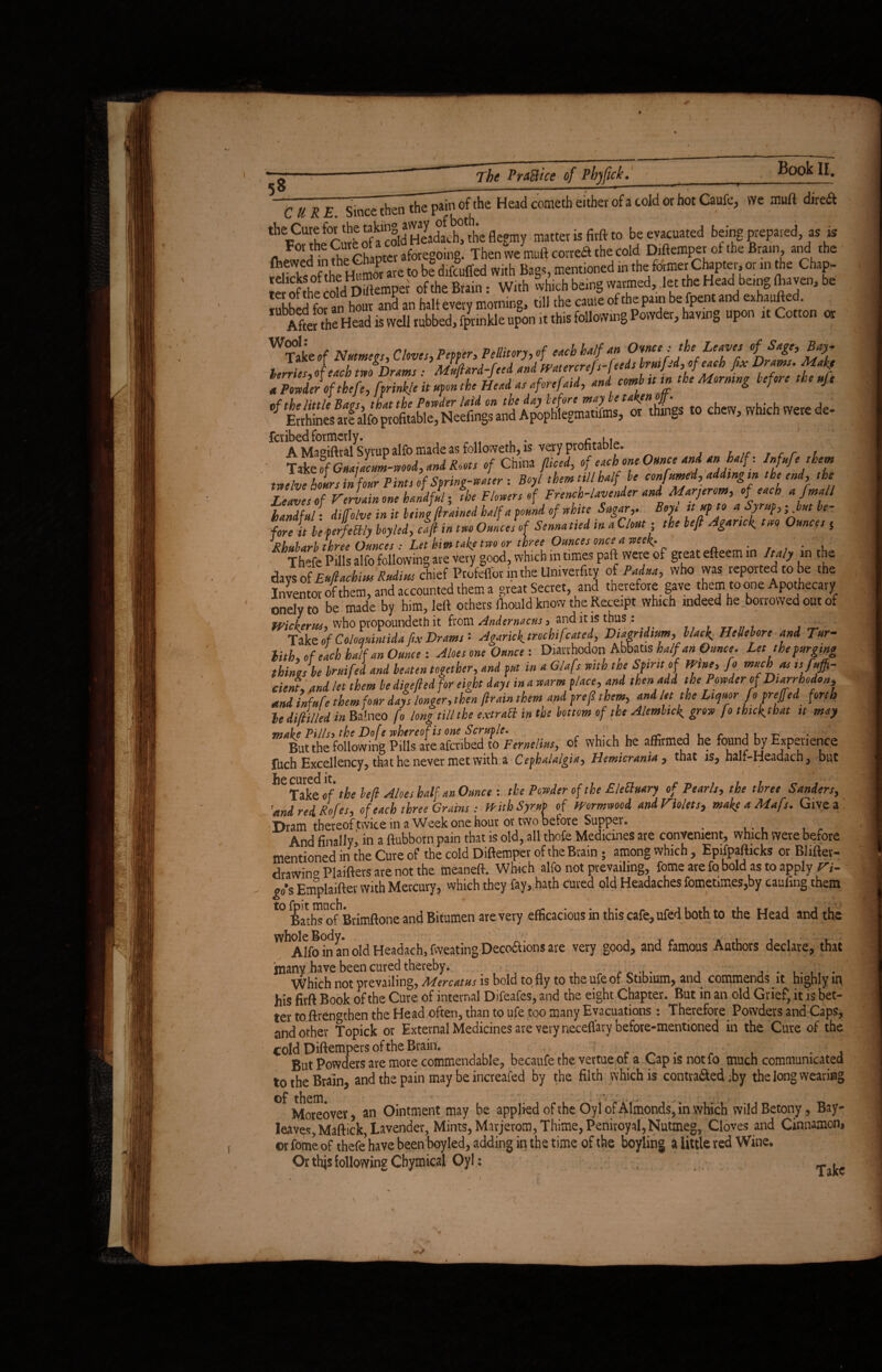 CURE. sincTthenthTpai'1 of the Head cometh either of a cold or hot Caufc, vve muff direft ^-Jorthe Sfcold'Sdlt'l'e flegmy matter is firftto be evacuated being prepared as is For the Cured a w Then we muft correa the cold Diftemper of the Brain, and the SSSjfAgE are to be difcuffed With Bags, mentioned in the former Chapter, or an the Chap- moShe Sid Diftemper of the Brain: With which being warmed, let the Head[being (haven, be rubbed for an hour and an half every morning, nil the came of the pain be fpent and exhaufted. After the Head is well rubbed, fprinkle upon it this following Powder, having up i 1 Cot o or WTake,f Nutmegs, Cloves, Peppbr, Pellitory, of etch half an Owe : the Leaves of Sage, Bay. terries of each two Drams - Mufiard-feed and Watercrefs-feds brmfed,of each fix Drams. Makf I. * 6“* “ W m* inn ,t. M,„s i'f.n ,t. njt of the little Bags, that the Powder laid on the day Lefore m‘Ve things to chew which Were de- Errhines are alfo profitable, Neefings and Apophlegmatifms, or things to chew, winch were de feribed formerly. c ,. A Masiflral Syrup alfo made as followeth, is very profitable. Take rf Gnat Jam-wood, and Roots of China fliced, of each one Ounce and an half, Inf,ufethem twelve hours in four Pints of Spring-water : Boyl them nil halfbe confnmed, add,ngm the end, the Leaves of Vervain one handful; the Flowers of French-lavender and Marjerom, of each a fmall handful- diffohe in it being (trained half a found of white Sugar,. Boyt ttupto a Syrup,- but be- fore it beJfettly boy led, cafi in two Ounce! of Senna tied in a Clout- the befi Aganck two Ounces s J?hubarb three Ounces : Let him take two or three Ounces once a week. . . » Thefe Pills alfo following are very good, which in times paft were of great efteem in Italy in the days ofEuftachius Rudius chief Profelfor in the Univerfity of Padua, who was reported to be the InVentor of them, and accounted them a great Secret, and therefore gave them to one Apothecary onelyto be made by him, left others fhould know the Receipt which indeed he borrowed out of Wicierus, who propounded it from Andernacus, and it is thus.: Take of Coloqnintida fix Drams '• Agarick trod»[cased, Dtagndtum, black Hellebore and Tur- lith, of each half an Ounce : Aloes one Ounce: Diavrhodon Abbatis half an Ounce. Let the purging dines be bruifed and beaten together, and put in a Glafs with the Spmt of Wine, fo much as ,sSuffi¬ cient, and let them be digefied for eight days in a warm place, and then add the Powder of Durrhoden, and infufe them four days longer, then fir am them and prefi them> and let the Liquor foprejfed forth ledifiilled in BaWo fo long till the extract in the bottom of the Alembic^ grov fo thic^that it may But the following Pills are aferibed to Feme lias, of which be affirmed he found by Experience fuch Excellency, that he never met with a Cephalalgia? Hemicrania 5 that is? half-Headach y but he cured it# Take of the befi Aloes half an Ounce : the Powder of the £ left nary of Pearls, the three Sanders, 'and red Roles, of each three Grains : With Syrup of Wormwood and Violets, make a Mafs. Give a Dram thereof twice m a Week one hour or two before Supper. And finally, in a ftubborn pain that is old, all thofe Medicines are convenient, which were before mentioned in the Cure of the cold Diftemper of the Brain; among which , Epifpafticks or Blifter- drawin° Plaifters are not the meaneft. Which alfo not prevailing, fome are fo bold as to apply Vi- •s Emplaifter with Mercury, which they fay, hath cured old Headaches fometimes,by caufing them t0 Baths of1Brimftone and Bitumen are very efficacious in this cafe, ufed both to the Head and the W^Alfo fo an old Headach, fweating Decoftions are very good, and famous Authors declare, that many have been cured thereby. . Which not prevailing, Mercatus is bold to fly to the ufe of Stibium, and commends it highly in his firft Book of the Cure of internal Difeafes, and the eight Chapter. But in an old Grief, it is bet¬ ter to ftrenathen the Head often, than to ufe too many Evacuations: Therefore Powders and Caps, and other Topick or External Medicines are very neceflary before-mentioned in the Cure of the cold Diftempers of the Brain. , ■ ' . But Powders are more commendable, becaufethe vertue of a Cap is not fo much communicated to the Brain, and the pain may be increafed by the filth which is contra&ed ,by the long wearing ^Moreover, an Ointment may be applied of the Oyl of Almonds, in which wildBetony, Bay- leaves, Maffick, Lavender, Mints, Marjerom,Thime,Peniroyal,Nutmeg, Cloves and Cinnamon, ©r fome of thefe’ have been boyled, adding in the time of the boyling a little red Wine. Or this following Chymical Oyl: - .