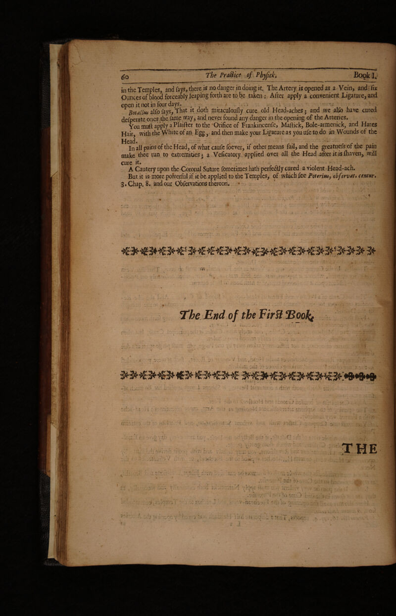 %.—.. - — ip»■— ' i in the Temples, and fays,.there is no danger in doing it. The Artery is opened as a Vein, and fix Ounces of blood forceably leaping forth are to be taken: After apply a convenient Ligature, and open it not in four days. . . ' • * • #0^/Malfofays,That it doth miraculoufly cure old Head-aches; and we al£b have cured defperate ones the fame way, and never found any danger in the opening of the Arteries. You muft apply a Plaifter to the Orifice of Frankincenfe, Mafiick, Bole-armenick, and Hares Hair, with the White of an Egg, and then make your Ligature as you ufe to do in Wounds of the .j|. I tlV-i • *•••»*■■>•»• _ . # In all pains of the Head, of what caufe foever, if other means fail, and the greatnefs of the pain make thee run to extremities* a Veficatory applied over all the Head after it is fhaven, will