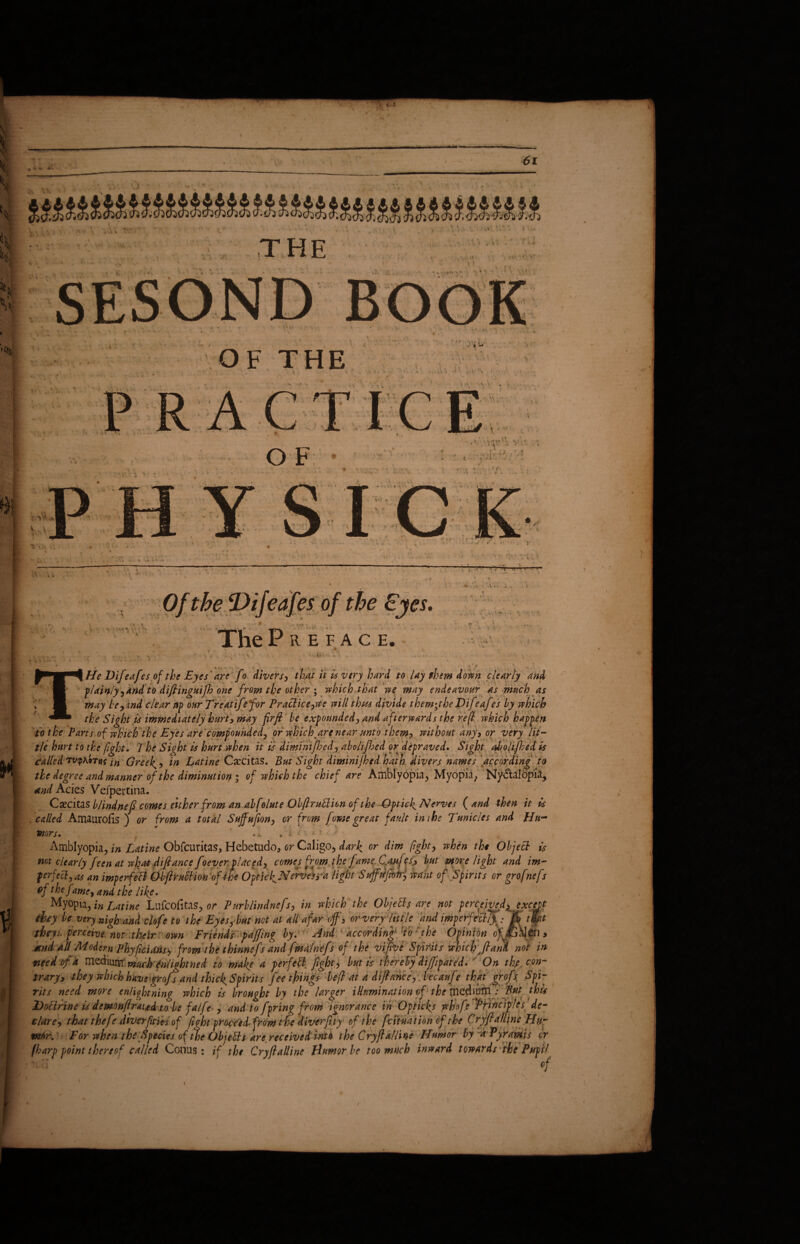 ■ - ^ V- sv vi % * ' * THE t * OF THE t 1 O F 'A: • • * f % ■\ * • N V^*' M “ • * r *> i f V» -J • * - •» »* -?-1-U ■ - 1 P- .t ijeaies or we ties. ThePilEFACE. ~-V.i s - n ■ He Difeafes of the Eyes ' are fo divers, that it is very hard to lay them down clearly and plainly, and to difiinguifh one from the other ; which that we may endeavour as much as may beh ind clear up ourTreatifefor Practice ,we will thus divide them;the Difeafes by which the Sight is immediately hurt, may firfi be expounded, and afterwards the reft which happen to the Parts of which the Eyes are compounded, or winch, are near unto them, without any, or very lit¬ tle hurt to the fight. 7 he Sight is hurt when it is diminifbed, abolijhed or depraved. Sight aholijbed is talked TV<p\9Ttiti# Greeks, in Latine Csccitas. But Sight diminijhed hath divers names according to the degree and manner of the diminution ; of which the chief are Amblyopia, Myopia, Ny&alopia* and Acies Vefpertina. /. Csecitas blindnefi comes either from an abfolute ObftruBien of the -Qptich Nerves ( and then it is called AmauroEs ) or from a total Suffufion, or from fowe great fault ini he Tunic les and Hu¬ mors. %» • * * Amblyopia, in Latine Obfcuritas, Hebetudo, or Caligo, dark or dim fight, when the Object is not clearly feen at what difiance foever.placed, comes from the fame Canfes? but more light and in¬ fer feed, as an imp erf eft ObfiruBion of the Opticf Nerves y a light Sujfffeok, want of Spirits or grofnefs the C- 1.1 f 1 -vs nvi, , if ten uwn r / -vj* >*** nwv. ^  - Opinio,, * find all Modem Phyficidns^ from the thinnefs and fma/nefs of the vifive Spirits which ftani not in need of a medium muchfnHghtned to make a perfeft fight, but is thereby di/fipated* On thy con¬ trary, they which have graft and thicks Spirits fee things befi at a difiance, .becaufe that grofs. Spi¬ rits need more enlightning which is brought by the larger illumination of the itieditffrl v But this /j /7 Y 1 Yt 0 IjC A PYM.ftYlU Y At * A < 4- h n £ st t Ta ^ J 4-a. -v. * 4/1 /T inww/iYirp ivi fhtitirUt yrUfiT/» PVitlcit)!tS dp~ r • v i /