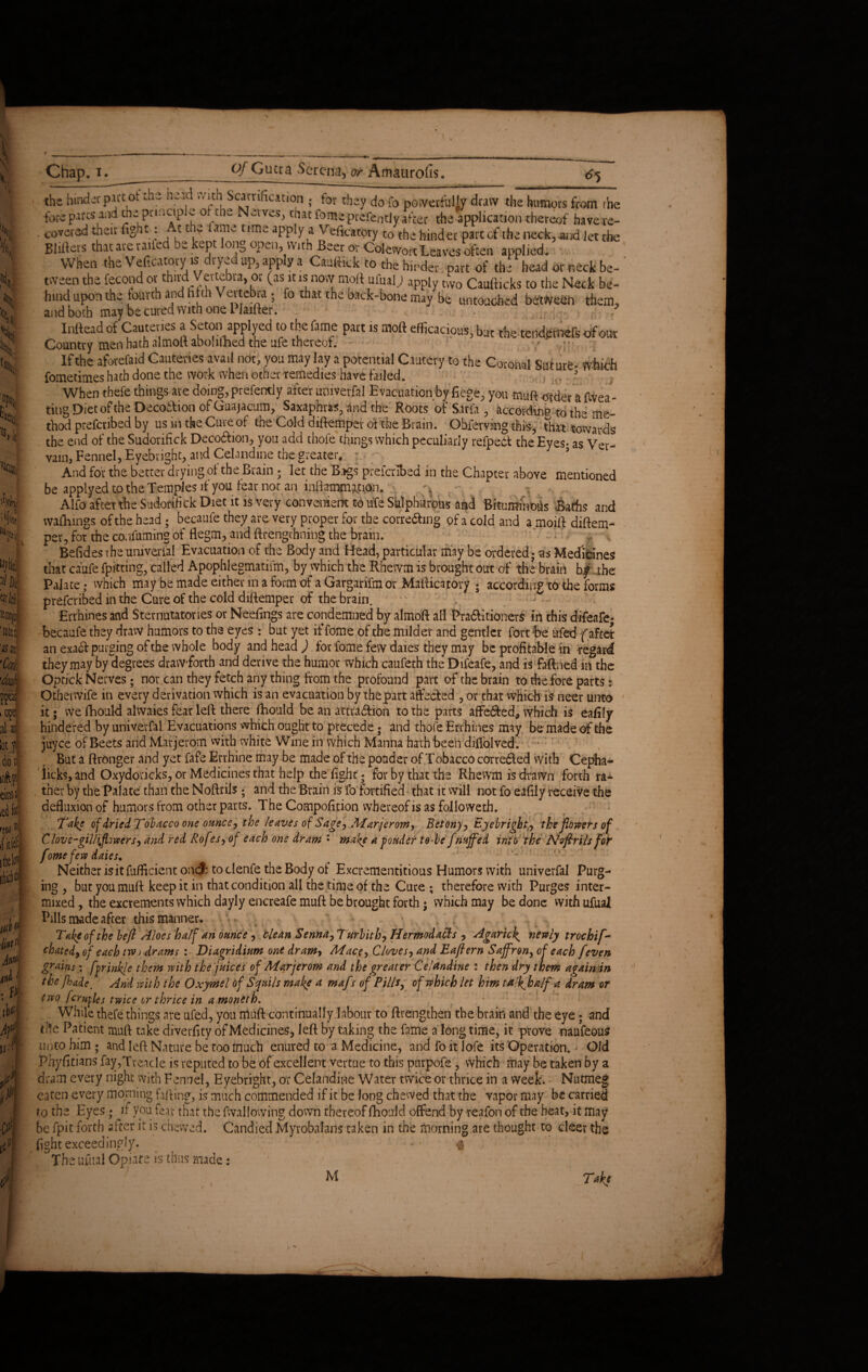 & Hi of Gutta Serena, or Amaurofis. *% It Chap. x. the hinderpwtot the head with Scamhcation • for they do fo powerfully draw the humors from rhe foreparts and the ptincip e of the Nerves, that fome prefen tly after the application thereof havere- . covered their light: At the lame time apply a Veficatoty to the hinder part of the neck,.and let the Bidders that are railed be kept long open, with Beet or CcfcwortLeaves often applied. When the Vertcatoty is dryed up, apply a Caurtick to the hinder part of the head or neck be-' tween the fecond ot third Vertebra, oi (as it is now moft ufual; apply two Caufticks to the Neck be¬ hind upon the fourth and filth \ eitebra ; fo that the back-bone may be untouched betweeh them, and both may be cured with one Plaifter. Inftead of Cauteries a Seton applyed to the fame part is moft efficacious, but the reminds ofout Country men hath almolt abolilned the ufe thereof. y ;  If the aforefaid Cauteries avail not, you may lay a potential Cautery to the Coronal Suture- which fometimes hath done the work when other remedies have failed. . , 3 When thefe things are doing, prefentiy after univerfil Evacuation by fiege, you muft order a flvea- ting Diet of the Decottion of Guajacum, Saxaphras, and the Roots of Sirfa , According to the me¬ thod prefcnbed by us in the Cure of the Cold diftemper of the Brain. Obferving this, tot towards the end of the Sudorifick Decodlion, you add thofe things which peculiarly refpedt the Eyes- as Ver¬ vain, Fennel, Eyebrighc, and Celandine the greater, : 5 And for the better drying of the Brain - let the Bjgs prescribed in the Chapter above mentioned be applyed to the Temples if you fear not an inflammation. Alto after the Sudorifick Diet it is very convenient to ufe Sulphurous and Bituminous Baths and walkings of the head ; becaufe they are very proper for the corre&wg of a cold and a moift diftem- per, for the co.ifuming of flegm, and ftrengchning the brain. '' - - ' Befides rhe umverial Evacuation of the Body and Head, particular may be ordered; as Medicines that ca'ufe fpitting, called Apophlegmatifm, by which the Rhewm is brought out of the brain bf the Palate,- which maybe made either in a form of a Gargarifmor Mafticatory ; according to the forms preferred in the Cure of the cold diftemper of the brain. Errhines and Sternutatories or Neeftngs are condemned by almoft all Pra&itionerS in this difeafe- becaufe they draw humors to the eyes : but yet if fome of the milder and gentler fort fee ufed fafter an exad purging of the whole body and head ) for fome few daies they may be profitable in regard they may by degrees drawTorth and derive the humor which caufeth the Difeafe, and is faftned in the Optick Nerves; nor .can they fetch any thing from the profound part of the brain to the fore parts: Othenvife in every derivation which is an evacuation by the part affected , or that which is neer unto it; we fhould alwaies fear left there fhould be an attraction to the parts affedted, which is eafily hindered fey univevfal Evacuations which ought to precede $ and thofe Errhines may be made of the juyce of Beets and Marjerom with white Wine in which Manna hath been diffolved; But a ftronger and yet fafe Errhine may be made of the ponder of Tobacco corrected with Cepha¬ licis, and Oxydoricks, or Medicines that help the fight; for by that the Rhewm is drawn forth ra¬ ther by the Palate than the Noftrils ; and the Brain is fo fortified that it vvill not fo eafily receive the defluxion of humors from other parts. The Compofition whereof is as folio weth. Take of dried Tobacco one ounce, the leaves of Sage, Marjerom, Betony, Ejebright., the flowers of Clove-giinflowers, and red Rof ?s, of each one dram : make a ponder to be fnuffed into the Nvftrils fot fome few daies. < <v ■ Neither isitfufftcient oncf: to clenfe the Body of Excrementitious Humors with univerfal Purg¬ ing , but youmuft keep it in that condition all the time of the Cure ; therefore with Purges inter¬ mixed , the excrements which dayly encreafe muft be brought forth; which may be done with ufual Pills made after this manner, v v • Take of the be ft Aloes half an ounce, llean Senna,Turbith, Hermodafis , Agaric\ newly trochii[- chatcd, of each tm>) drams : Diagridium one dram> Mace, Cloves, and Eaflern Saffron, of each feven grains; fprinkje them with the juices of Marjerom and the greater Celandine : then dry them again in the jhade. And with the Oxymel of Scfuils make a mafs of Pills, of which let him tall^half a dram of two fcrufles twice or thrice in a moneth. While thefe things are ufed, you muft continually labour to ftrengthen the brain and the eye; and die Patient muft take diverfity of Medicines, left by taking the fame a longtime, it prove naufeoutf unto him ; and left Nature be too much enured to a Medicine, and fo it lofe its Operation. - Old Phydtizns fay,Treacle is reputed to be of excellent vertue to this pnrpofe , which may Be taken by a dram every night with Fennel, Eyebright, or Celandine Water twice or thrice in a week. Nutmeg eaten every morning falling, is much commended if it be long chewed that the vapor may be carried to the Eyes • if you fear that the fwal lowing down thereof fhould offend by reafon of the heat, it may be fpit forth alter it is chewed. Candied Myrobalans taken in the morning are thought to deer the fight exceedingly. The ufual Opiate is thus made: M Take ^ >