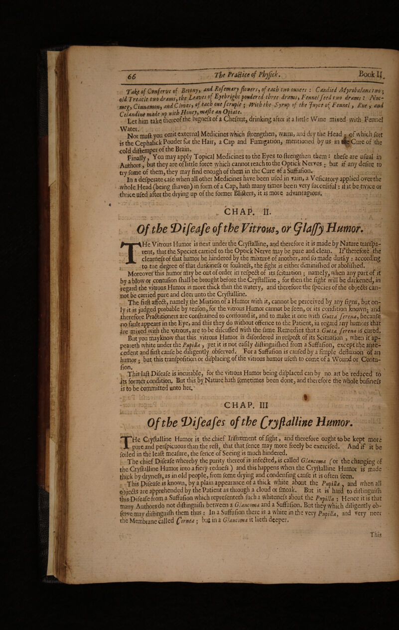 Take of Conferve of Betony, and Rofrmary flowers, of each two ounces : Candied Myrobalans two * old Treacle two drams, the Leaves of Eyebright fonder ed three drams. Fennel feed two drams : Nm- mer, Cinnamon, and Cloves, of each one[crufle ; frith the Syrup of the Juyce o( Fennel, Rue , and C'Uniint made *f mthHmej, mtft an Ojiate. Let him take thereof the nignels or a Chefnut, drinking after it a little Wins mixed with Fennel Water. Nor muftvou omit external Medicines which ftrengthen, warm, and dry the Head ; of which fort cold diftemper of the Brain. Finally, You may apply Topical Medicines to the Eyes to ftrengthen them • thefe are ufual in Authors, but they are of little force which cannot reach to the Optick Nerves; but if any defire to try fome of them, they may find enough of them in the Cure of a Suffufion. In a defperate cafe when all other Medicines have been ufed in vain, a Veficatory applied over the whole Head (being (haven) in form of a Cap, hath many times been very fuccefsful: if it be twice or thrice ufed after the drying up of the former Blifters> it is more advantages. « ttrous, or umor. ^-g‘AHe Vitrous Humor is next under the Cryftalline, and therefore it is made by Nature tranfpa- I vent, that the Species carried to the Optick Nerve may be pure and clean. If therefore the 1 clearness of that humor be hindered by the mixture of another, and fo made dusky : according to the degree of that duskinefs or foulnefs, the fight is either diminished or abolifhed. Moreover this humor may be out of order in refpeft of its feituation ; namely, when any part of it by a blow or contufion (hall be brought before the Cryftalline, for then the fight will be darkened, in regard the vitrous Humor is more thick than the watery, and therefore the fpecies of the objects can¬ not be carried pure and cleer unto the Cryftalline. The firft afted, namely the Mixtion of a Humor with it, cannot be perceived by any figns, but on¬ ly it is judged probable by reafon, for the vitrous Humor cannot be feen, or its condition known; and therefore Pra&itioners are conftrained to confound it, and to make it one with Gutta fer ena, becaufe no fault appears in the Eye, and this they do Without offence to the Patient, iu regard any humors that are mixed with the vitrous, are to be dilcuffed with the fame Remedies that a Gutta ferena is cured. But you may know that this vitrous Humor is disordered in refpeft of its Scituation , when it ap¬ peared white under the Pupilla , yet it is not eafily diftinguiftied from a Suffufion, except the ante¬ cedent and firft caufe be diligently obferved.- For a Suffufion is caufed by a fimple defluxion of an humor; but this tranfpofition or displacing of the vitrous humor ufeth to come of a Wound or Contu¬ fion, This laft Difeafe is incurable, for the vitrous Humor being difplaced can by no art be reduced to its former condition. But this by Nature hath Sometimes been done, and therefore the whole bufinefs is to be committed unto her. o- - CHAP. Ill c Of the Difeafes of the fry pal line Humor. THe Cvyftalline Humor is the chief Inftrnment of fight , and therefore ought to be kept more pure and perfpicuous than the reft, that that fence may more freely be exercifed. And if it be foiled in the leaft meafure, the fence of Seeing is much hindered. The chief Difeafe whereby the purity thereof is infected, is called Glaucoma (or the changing of the Cryftalline Humor into a fiery rednefs) and this happens when the Cryftalline Humor is made thick by drynefs, as in old people, from fome drying and condenfing caufe it is often feen. ■ This pifeafe is known, by a plain appearance of a thick white about the Pufilla , and when all objedts are apprehended by the Patient as through a cloud or fmoak. But it is hard to diftinguifh this Difeafe from a Suffufion which reprefenteth fuch a whitenefs about the Pupilla ; Hence it is that many Authorsdo not diftinguifh between a Glaucoma and a Suffufion. But they which diligently ob- fer*ve may diftinguifia them thus: In a Suffufion there is a white in the very Pupilla, and very’neer the Membrane called Cornea; but in a Glaucoma it lieth deeper. This