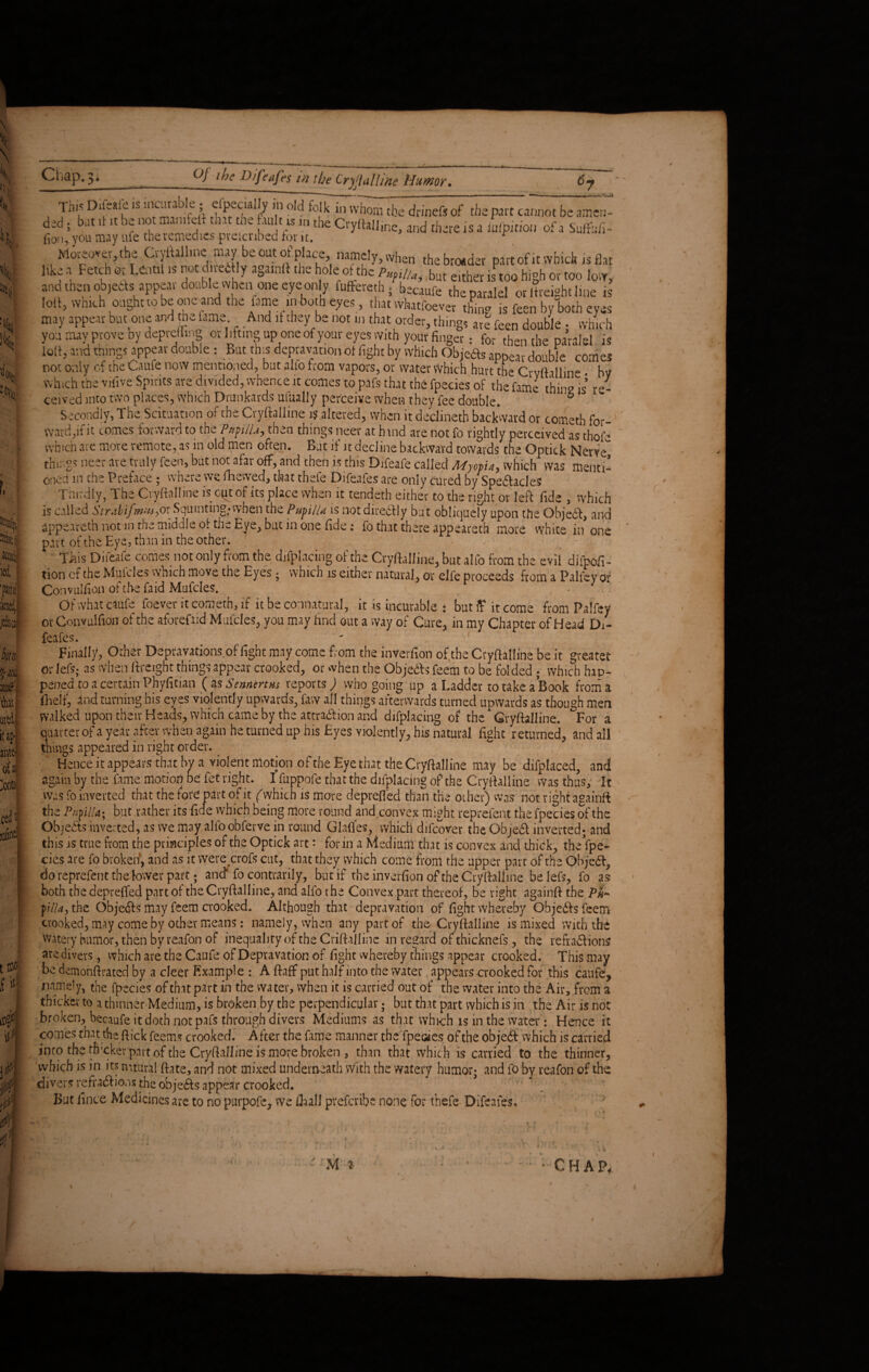 iA * > i. p l!> k, 'i k % % i, - si icw itd, 7;M Mf W mi it ap* ante' oia# ^ontuf cedi f «■ i0 P $ ?P $ f Chap. 3, Of the Difenfes in the Cryftalline Humor. 6- This Diftaie is ntcunble , efpecially in old folk in whom tbe drinefi of the part cannot be amen¬ ded ; bat .t It be not marntelf that the fat. t.«in the Cryftal]ine, and there is a iufptdon of a Sufefi- fio», you may ufe the remedies preicnbed for it. r Moreover, the Oylfallme may beoutofplace namely,when thebrosdev part of it which is flat hke a Fetch or Lentil is not d.vectly againft the hole of the fyu, but either 1SP 00 hlgh or too low, ana then objects appear double when one eye only fuffereth; becaufe theparalel or Ifreight line is loll, wmch ought to be one and the fame in both eyes , that vvhatfoever thing is feen by both eyes ^ ^ i jrM^nirrr av !i IVIr~>^ . r m . • i * ^ _ are feen double • which you may prove by depreuing or lifting up one of your eyes with your finger: for then tbe paralel is lolf, and things appear double : But this depravation of fight by which Objeas appear double comes not only of the Caufe now mentioned, but alio from vapors, or water Which hurt the Crvftallme. by which the vifive Spirits are divided, whence it comes to pafs that the fpecies of the fame thing is re¬ ceived into two places, which Drunkards ufually perceive when they fee double. ° Secondly, The Scituation of the Cryftalline 1$.altered, when it declineth backward or cometh for¬ ward,if it comes forward to the Papilla, then things neer at hind are not fo rightly perceived as thofe which are more remote, as in old men often. Bat if it decline backward towards the Optick Nerve” things neer are truly feen, but not afar off, and then is this Difeafe called Myopia, which was menti¬ oned m the Preface ; where we flaewed, that thefe Difeafes are only cured by Spectacles Thirdly, The Cryftalline is cyt of its place when it tendeth either to the right or left fide , which is called Strabifmw,or Squinting,-when the Pupilla is not directly but obliquely upon the OhjeCt, and appeareth not m the middle of the Eye, but in one fide: fo that there appeared more white in one part of the Eye, than in the other. This Difeafe comes not only from the difplacing of the Cryftalline, but alfo from the evil difpofi- tion cf the Mufcles which move the Eyes . which is either natural, or elfe proceeds from a Palley of Convuliion of tbe faid Mufcles. Of what caufe foever it cometh, if it be connatural, it is incurable * but ff it come from Patfey or Convulfion of the aforefaid Mufcles, you may find out a way of Cure, in my Chapter of Head Di¬ feafes. Finally, Other Depravations of fight may come from the inverfion of the Cryftalline be it greater or fefs; as when (freight things appear crooked, or when the Obje&s feem to be folded ; which hap¬ pened to a certain Phyfitian ( as Sennmm reports; who going up a Ladder to take a Book from a fhelf, and turning his eyes violently upwards, faw all things afterwards turned upwards as though men walked upon their Heads, which came by the attraction and difplacing of the Cryftalline. For a Quarter of a year after when again he turned up his Eyes violently, his natural fight returned, and all things appeared in right order. Hence it appears that bv a violent motion of the Eye that the Cryftalline may be difplaced, and again by the fame motiofi be fet right. I fiippofe that the difplacing of the Cryftalline was thus. It was fo inverted that the fore part of it (vvhich is more deprefled than the other) was not right againft the Piiyilla; but rather its fide vvhich being more round and^convex might reprefent the fpecies of the Objects inverted, as we may alfo obferve in round Glades, which difeover the Objet inverted* and this is true from the principles of the Optick art: for in a Medium that is convex and thick, the fpe¬ cies are fo broken, and as it were croft cut, that they which come from the upper part of the Objet7 do reprefent the lower part; and* fo contrarii y, but if the inverfion of the Cryftalline be left, fo as both the deprefled part of the Cryftalline, and alfo the Convex part thereof, be right againft the Ph~ filla, the Obje&s may feem crooked. Although that depravation of fight whereby Qbje&s feem crooked, may come by other means: namely, when any part of the Cryftalline is mixed with the watery humor, then by reafon of inequality of the Criftalline in regard of thicknefs, the reflations are divers, which are the Caufe of Depravation of fight whereby things appear crooked. This may be demonftrated by a cleer Example : A ftaff put half into the water appears crooked for this caufe, namely, the fpecies of that part in the water, when it is carried out of the water into the Air, from a thicker to a thinner Medium, is broken by the perpendicular; but that part which is in the Air is not broken, becaufe it doth not pafs through divers Mediums as that which is in the water: Hence it comes that the flick feems crooked. After the fame manner theTpeoies of the objet vvhich is carried into tbe tfixkev part of the Cryftalline is more broken, than that which is carried to the thinner, which is in its mtural ftate, and not mixed underneath with the watery humor* and fo by reafon of the divers reflations the objets appear crooked. ’  \ / But fince Medicines are to no purpofe, we (Ball preferibe none for thefe Difeafes, » * 1 \ k c ir. CHAP,