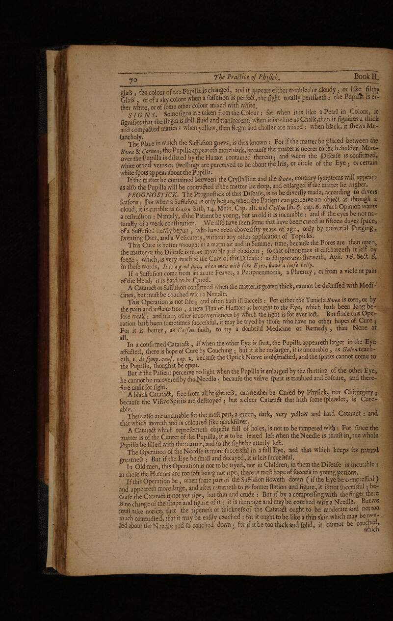 ■ • 7° The Practice of Pbjfick. Book II. elafs, the colour of the Pupilla is changed, and it appears either tronbled or cloudy, or like'filthy Glars^, or of a sky colour when a fuftufion is perfect, the fight totally periflaeth: the Pupil© is ei¬ ther white, or of tome other colour mixed with white. . . ■ . SIGNS. Softie figns are taken from the Colour: for when it is like a Pearl in Colour, it fi^nifies that the flegm is ftill fluid and tranfparent; when it is white as Chalk,then it fignifies a thick and compared matter: when yellow, then flegm and choller are mixed : when black, it Ihews Me- The^Piacein which the Suffufion grows, is thus known : For if the matter be placed between the Uvea & Cornea, the Pupilla appeareth more dark, becaufe the matter is neerer to the beholder: More¬ over the Pupilla is dilated by the Humor contained therein; and when the Difeafe is confirmed, white or red veins or fwellings are perceived to be about the Iris, or circle of the Eye* or certain white fpots appear about the Pupilla. If the matter be contained between the Cryftalline and the Uvta,, contrary fymptoms will appear: as alfo the Pupilla will be contra&ed if the matter lie deep, and enlarged if the matter lie higher* PROGNOSTICS The Prognoftick of this Difeafe, is to be diverflymade, according to divers feafons: For when a Suffufion is only begun, when the Patient can perceive an objedt as through a cloud, it is curable as Galen faith, 14. Meth. Cap. ult. and Celfal ib. 6. cap. <5. which Opinion wants a reftii&ion : Namely, if the Patient be young, but in old it is incurable : and if the eyes be not na¬ turally of a weak confli tut ion. We alfo have feen fome that have been cured in fifteen dayes fpace, of a Suffufion newly begun , who have been above fifty years of age, only by univerfal Purging, fweating Diet, and a Veficatory, without any other application of Topicks. This Cure is better wrought in a warm air and in Summer time, becaufe the Pores are then open, the matter or the Difeafe is more movable and obedient; fo that oftentimes it difchargah it ielf by feege ; which, is very much to the Cure of this Difeafe : as Hippocrates fbeweth, Aph. 16. Sea. 6. in thefe words, It is a good fign, reken men with f ire Eyes, have a ioof ? lel/y. . If a Suffufion come trom an acute Feaver, a Peripneumonia, a Phrenzy, or from a viole nt pain ofthe Head, it is hard to be Cured. . . ^ A Cataract or Suffufion confirmed when the matter.is grown thick, cannot be difcufied with Medi¬ cines, but muft be couched wit 1 a Needle. - , This Operation is not fafe; and often hath ill fucceis : For either the Tumcle Uvea is torn, or by the pain and inflaniation , a new Flux of Humors is brought to the Eye, which hath been long be¬ fore weak • and many other inconveniences by which the fight is for ever loft. But fince ^^Ope¬ ration hath been fometimes fuccefsful, it may be tryed by thofe who have no other hopes of Cure- For it is better, as CelfusSwh, to try a doubtful Medicine or Remedy, than None at alL . XM In a confirmed Cataraft , if when the other Eye is fhut, the Pupilla appeareth larger in th<- Eye affe&ed, there is hope of Cure by Couching 5 but if it be no larger, it is uncurable , as Galen tezch- eth, 1. de fymp. cauf. cap. 2. becaufe the Optick Nerve is obftru&ed, and the fpirits cannot come to the Pupilla, though it be open. . ■ ■: *, -1 But if the Patient perceive no light when the Pupilla is enlarged by the (hutting of the other Eye, he cannot be recovered by the Needle; becaufe the vifive fpirit is troubled and obfeure, and there¬ fore unfit for fight. . f f ' . . . A black Cataraft, free from all brightnefs, can neither be Cured by Phyfick, nor Chirurgery; becaufe the Vifive Spirits are deftroyed ; but acleer Cataract that hath fome fplendor, is Cure- ^ Thefe alfo are uncurable for the moft part, a green, dark, very yellow and hard Cataraft : and that which moveth and is coloured like quickfilver. , 4 A Catarad which reprefenteth objeas full of holes, is not to be tampered with : For hnce the matter is ofthe Center ofthe Pupilla, it is to be feared left when the Needle is thruft in, the whole Pupilla be filled with the matter, and fo the fight be utterly loft. The Operation ofthe Needle is more fuccefsful in a full Eye, and that which keeps its natural greatnefs; But if the Eye be fmall and decayed, it is lefs fuccefsful. ^ In Old men, this Operation is not to be tryed, nor in Children, in them the Difeafe is incurable: in thefe the Humors are too foft being not ripe; there is moft hope of fuccefs in young perfons. If this Operation be, when fome part of the Suffofipn floweth down (if the Eye be compreffed ) and appeareth more large, and after returned] to its former ftation and figure, it is not fuccefsful; be¬ caufe the Cataraa is not yet ripe, but thin and crude : But if by a compreffing with the finger there is no change of the fhape and figure of it: it is then ripe and maybe couched with a Needle. But we- muft take Notice, that the ripenefs or. thicknefs of the Cataraft ought to be moderate and nottoo much compared’ that it may be eafily couched : for it ought to be like a thin skin which may berow- lfcd about the Needle and fo couched down» for if it be too thick and folid, it cannot be couched.