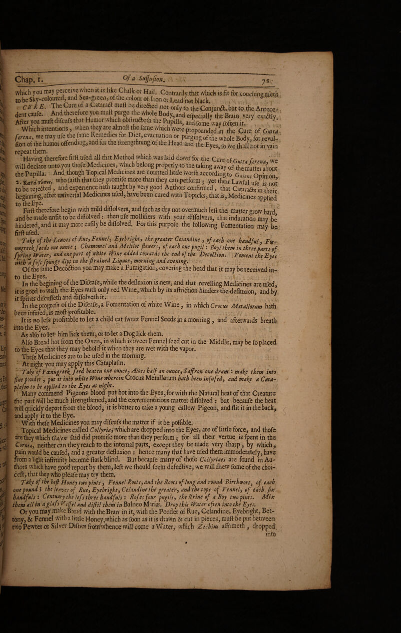 ■I \ ■as, ><lit aw m n M i Mec oil •Ah 70 it & l\ _ E)t ai met; .the flpl Cm [nee' # Chap^ t. Of a Sttfjtijion # 75 which you may perceive v\hen it is like Chalk or Hail. Contrarily that which is fit for couching ufeth to be Sky-coloured, and Sea-gieen, of the colouv of Iron or Lead not black. ' Cll R E. ThaCuteof a CaMuft mult bidirafted not only to theConjunft.butto the Antece¬ dent caufe. And “2 R eipecially the Bain very exactly After you muft difeufs that Humor which obHmcTeth the Pupilla, and Come way foften it.. . . 7'. Which intentions, when they arealmoft thefame which were propounded m the Cure of Gmta fttrena, we may ufe the fame Remedies tor Diet, evacuat.on or purging of the whole Body, for revul- fion ot the humor offending, and tor the ftrengthmng of the Head and the Eyes> fo We lhall not in vain repeat them. V.. ‘ , v Having therefore firft ufedall that Method which was laid down for the Cure of Gutta ferena, we will declare unto you thofe Medicines, which belong properly to the taking away of the matter about the Pupilla. And though Topical Medicines ate counted little worth according to GaUm Oolnion 2. Kara who faith that they promife more than they can perform ; yet theft Lawful ufe is not to be rejected , and experience hath taught by very good Authors confirmed, that Cataraas in theft beginning, after uaiverfal Medicines ufed, have been cured with Topicks, that is, Medicines applied to the Eye» ’. ' > - r ; Firft therefore begin with mild diffolvers, and fuch as dry not overmuch left the. matter grow hard ndbemadeunfittobediffolved : then ufe raollifiers with your diffolvers, that induration may be hindered, and it may more eafily be diflolved. For this purpofe the following Fomentation may be firft ufed. • - • ■ • Take of the Leaves of Rue, Fennel, Eyelright, the greater Celandine , of each one handful, Foe- ntigreek^feeds one ounce ; Chamomel and Melilot flowers, of each one pugil: Boy l them in three parts of fpring Water, and one part of white Wine added towards the end of the Decottion* . Foment the Eyes with a f oft fpunge dipt in the flrained Liquor, morning and evening. . Of the fame Deco&ion you may make a Fumigation, covering the head that it may be received in¬ to the Eyes. * y v. 2 & In the begining of the Difeafe, while the defluxion is new, and that revelling Medicines are ufed, it is good to walla the Eyes with only red Wine, which by its aftriaion hinders the defluxion, and by it fpirits difeuffeth and diffolveth it. , In tbeprogrefs-of the Difeafe, a Fomentation of white Wine, in which Crocus Metallorum hath been infufed, is moft profitable. . •. , , It is no lefs profitable to let a child eat fweet Fennel Seeds in a morning, and afterwards breath into the Eyes. r As alfo to let him lick them, or to let a Dog lick them. ■ * Alfo Bread hot from the Oven, in which is lweet Fennel feed cut in the Middle, may be fo placed to the Eyes that they may behold it when they are wet with the vapor. Thefe Medicines are to be ufed in the morning. At night you may apply this Cataplafm. Take of FccnugreeJ^ feed beaten one ounce. Aloes half an ounce, Saffron one dram : make them into fine powder, put it into white Wine wherein Crocus Metallorum hath been infufed, and make a Cata- plajm to be applied to the Eyes at night. Many commend Pigeons blood put hot into the Eyes, for with the Natural heat of that Creature the part will be much ftrengthened, and the excrementitious matter diffolved : but becaufe the heat. will quickly depart from the bloody it is better to take a young callow Pigeon, and flit it in the back, and apply it to the Eye. With thefe Medicines you may difeufs the matter if it be poffible. Topical Medicines called Collyria, which are dropped into the Eyes, are of little force, and thofe are they Which Galen faid did promife more than they perform; for all their vertue isfpentinthe Cornea, neither can they reach to the internal parts, except they be made very fharp, by which, pain would be caufed, and a greater defluxion : hence many that have ufed them immoderately, have from a light infirmity become ftark blind. But becaufe many of thofe Collyriaes are found in Au¬ thors which have good report by them, left we ftiould feem defedlive, we will fhew fome of the choi¬ ce!!, that they who pleafe may try them, • * Take of the left Honey two pints, Fennel Roots, and the Roots of long and round Birthwort, of each one pound 5 the leaves of Rue, Eyelright, Celandine the greater, and the tops of Fennel, of each flx handfuls: Cent nary the lefs three handfuls : Rofesfour pugils, the Urine of a Boy two pints. Mix them all in aglafs Veff(j and diftil them in Balneo Mxxix. Drop this Water often into the Eyes. Or you may make Bread with the Bran in it? with the Ponder of Rue, Celandine, Eyebright, Bet- tony, & Fennel With a little Honey,which as foon as it is drawn 8c cut in pieces, muft be put between two Pewter or Silver Difhes from'Whence will come a Water, which Zechm affirmeth , dropped into £ 4