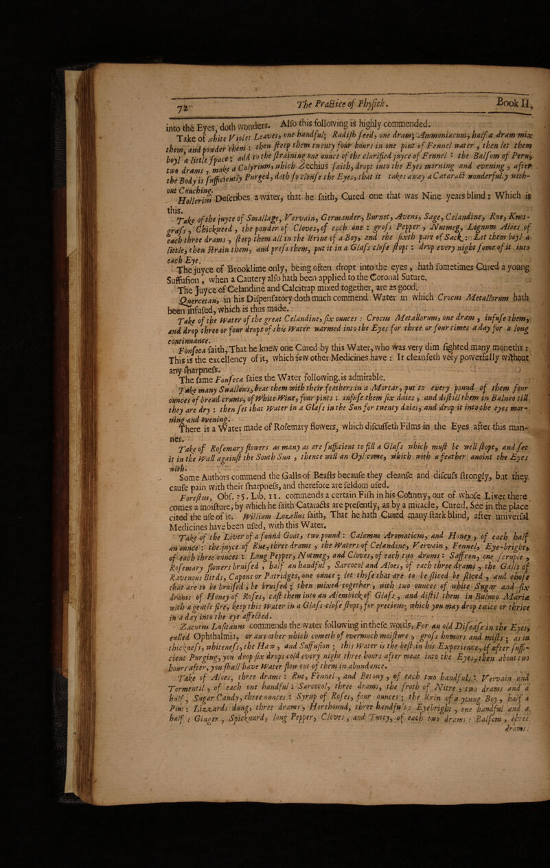 v* / 72 The PraBice of Phjfick. Book II. into th6 Eyes doth wonders. Alfo this following is highly commended. Tike of -shite Violet Lew*5* one a^dful; Radijb fted, one dram; Ammoniac urn? half a dram mix them and powder them : then fteep them twenty four hours in one pint of Fennel water, then let them boyl \ little fvace X add to the graining one ounce of the clarified juyee of Fennel : the Balfm of Peru, tm drams ^make'a Colyrium, which Zechius faith, dropt into the Eyes morning and evening , aft*r> the Body is Sufficiently Purged, doth /0 cterife the Eyes, that it takes away a Catarrh wonderfully with- m Hollerith Defcubes a water, that he faith, Cured one that was Nine years blind? Which is this. Tike of de /«>« of Sm.tllage, Fervain, Germander, Burnet, Avens, Sage, Celandine, Rut, Knot- nrafs , Ckickueed, the fonder of Cloves, of each one. : grofs Pepper , Nutmeg, Lignum Aloes of eich three drams , fieep them ill in the Urine of i Boy, and the fixth part of Sicker Let them boyl a little, then Strain them, andprefs them, put it in a Glafs clofe fiopt: drop every night feme of it into each Eye. The juyee of Rrooklime only, being often dropt into the eyes, hath fometimes Cured a young Suffufion, when a Cautery alfo hath been applied to the Coronal Suture. The Juyee of Celandine and Calcitrap mixed together, are as good. Qucrcetan, in his Difpenfatory doth much commend Water in which Crocas Metallorum hath beenTnfufed, which is thus made. - . : Take of the Water of the great Celandine, fix ounces : Crocus Metallorum, one dram , infufe them, and drop three or four drops of this Water warmed into the Eyes for three or four times a day for a long e0ntF4n(eca faith, That he knew one Cured by this Water, who was very dim lighted many moneths: This is the excellency of it, which few other Medicines have : It cleanfetb very powerfully without any torpnefs. 1 . The fame Fonfeca faies the Water followmgxis admirable. T*ke many Swallows, beat them with their feathers in a Mortar, put to every pound of them four ounces of bread crams, of White Wine, four pints : infufe them fix daies, and diftill them in Balneo till they are dry : then fet that Water in a Glafs in the Sun for twenty daies, and drop it into the eyes mor- n here is a Water made of Rofemary flowers, which difeuffeth Films in the Eyes after this man¬ ner. Take of Rofemary flowers as many as are fuff dent to fill a Glafs which mufi he well ft opt, and fet it in the Wall againft the South Sun , thence will an Oyl come, which with a feather anoint the Eyes Some Authors commend the Galls of Beafts becaufe they cleanfe and difeufs ftrongly, but they caufe pain with their fhavpnefs, and therefore are feldom ufed. Fore ft us, Obf. ?5. Lib. 11. commends a certain Fifh in his Country, out of whole Liver there comes a moifture, by which he faith Catava&s are prefently, as by a miracle. Cured. See in the place cited the ufe of it. william Locellus faith, That he hath Cuced many ftark blind, after univerfal Medicines have been ufed, with this Water* . ^ \ Take of the Liver of a found Goat, two pound : Calamus Aromaticus, and Honey , of each half an ounce : the juyee of Rue, three drams , the Waters of Celandine, Vervain, Fennel> Eye-bright, of each three ounces : Long Pepper, Nutmeg, and Cloves, of each two drams : Saffron, one fcruple , Rofemary flowers bruifed , half an handful , S^ircocol and Aloes, of each three drams , the Galls of Ravenous Birds, Capons or Patridges, one ounce ; let thofe that are to be fliced be jliced , and thofe that are to be bruifed, be bruifed ; then mixed together, with two ounces of white Sugar and fix drams of Honey of Rofes, caff them into an Alembicfof Glafs, and diftil them in Balneo Maria with a gentle fire, keep this Water in a Glafs clofe fiopt, for precious-3 which you may drop twice or thrice in a day into the eye affeffed. _ * Zacutm Lufitanus commends the water following in thefe words, For an old Difeafe in the Eyes, tailed Ophthalmia, or any other which cometh of overmuch moifiure , grofs humors and miffs • as in thiciyiefs, whitenefs, the Haw , and Suffuffon ; this Water is the heft in his Experience, if after fuff- dent Purging, you drop fix drops cold every night three hours after meat into the Eyes, then about two hours after, you [hall have Water flow out of them in abundance. Take of Aloes, three drams : Rue, Fennel, and Betony , of each two handfuls *. Vervain and Torment 'll, of each one handful: Sarcocol, three drams, the froth of Nitre , two drams and a half. Sugar Candy, three ounces : Syrup of Rofes, four ounces; the Urin of a young Boy, half a Pm:: Lizards dung, three drams, Horehound, thm handfuls-:. Eyebright, one handful and a half ; Ginqsr , Spiekyiurd, long Pepper, Cloves, and Cutty, of each two drams : Balfom , three drams: 1 /