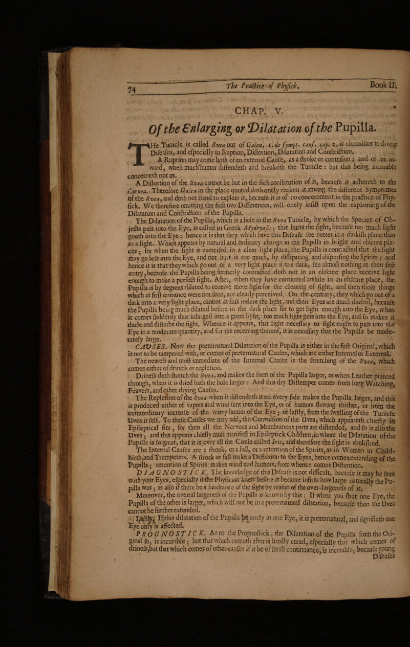 n > CHAP. V. . %•'.,! ,* -V' V *  ' ‘ *' v u 1 v>i H^vii »v* • ' ■ • vw- ' 1 ' »  * 2> ' ' * • ' 0/ Enlarging or 'Dilatation of the Pupilla. iHe Ifunicle is called Uvea out of Galen-, i.de fympt. cauf. cap. 2. is obnoxious to divers Difetfes, and efpecially to Ruption, Diftortion, Dilatation and Conftridtion, A Ruption may come both of an external Caufe, as a ftroke or contufion; and of an. in¬ ward, when much‘humor diftendeth and breaketh the Tunicle: but this being incurable concerneth not us. .... A Diftortion of the Uvea cannot be but in the firft confutation of it, becaufe it adhereth to the Cornea. Therefore Galen in the place quoted doth onely reckon it among the different Symptomes of the Uvea, and doth not Rand to:explain it, becaufe it is of no concernment in the pradlice of Phy¬ fick. We therefore omitting the firft two Differences, will onely infift upon the explaining of the Dilatation and Conftri&ion of the Pupilla. The Dilatation of the Pupilla, which is aholeinthe fe^Tunide, byvvhichthe Species of Ob- jeifts pals into the Eye, is called in Greek Adydryafis; this hurts the fight, becaufe too much light goeth into the Eye: hence it is that they which have this Difeafe fee better in a darkifh place than in a light- Which appears by natural and ordinary change in the Pupilla in bright and obfcuve pla¬ ces • for when the fight is exercifed in a clear light place, the Pupilla is contracted that the light may go lefs into the Eye, and not hurt it too much, by diffipating and difperfing the Spirits : and hence it is that they which go out of a very light place into a dark, fee almoft nothing at their firft entry, becaufe the Pupilla being formerly contra&ed doth not in an obfcure place receive light enough to make a perfe6l fight. After, when they have continued awhile in an obfcure place, the Pupilla is by degrees dilated to receive more fight for the clearing of fight, and then thofe things which at firft entrance were not feen, are clearly perceived. On the contrary, they which go out of a dark into a very light place, cannot at firft indure the light, and their Eyes are much dazled, becaufe the Pupilla being much dilated before in the dark place for to get light enough into the Eye, when it comes fuddenly thus inlavged into a great light, too much light gets into the Eye, and fo makes it dazk and difturbs the fight. Whence it appears, that light neceflary to fight ought to pafs into the Eye in a moderate quantity, and for the receiving thereof, it is neceffary that the Pupilla be mode¬ rately large. CAVSES. Now the preternatural Dilatation of the Pupilla is either in the firft Original, which is not to be tampered with, or comes of preternatural Caufes, which are either Internal or External. The neareft and moft immediate of the Internal Caufes is the ftretching of the Uveay which comes either of drinefs or repletion. Drinefs doth ftretch the llvea, and makes the form of the Pupilla larger, as when Leather pierced through, when it is dried hath the hole larger: And this dry Diftemper comes from long Watching, Feavers, and other drying Caufes. The Repletion of the Uvea when it diftendeth it on every fide makes the Pupilla larger, and this is produced either of vapors and wind fent into the Eye, or of humors flowing thither, or from the extraordinary increafe of the watvy humor of the Eye • or laftly, from the fwelling of the Tunicle Uvea it felf. To thefe Caufes we may add, the Convulfionofthe Uvea, which appeareth chiefly in Epileptical fits, for then all the Nervous and Membranous parts are diftended, and fo is alfo the Uvea ; and this appears chiefly moft manifeft in Epileptick Children,in whom the Dilatation of the Pupilla is fo great, that it is over all the Circle called Jrisy and therefore the fight is abolifned. The Internal Caufes area ftroak, or a fall, or a retention of the Spirits, as in Women in Child¬ birth,and Trumpeters. A ftroak or fall make a Defluxion to the Eyes, hence comes.extending of the Pupilla; retention of Spirits makes wind and humors, from whence comes Diftention. D IA G NO ST I C K. The knowledge of this Difeafe is not difficult, becaufe it may be feen with your Eyes, efpecially if the Phyfiaan kne\V before it became infirm how large naturally the Pu¬ pilla was; as alfo if there be a hindrance of the fight by reafon of the over-largenefs of it. Moreover, the natural largenefs of the Pupilla is known by this : If when you fhut one Eye, the Pupilla of the other is larger, which will not be in a preternatural dilatation, becaufe then the Uvea cannot be further extended. Laftly, If this dilatation of the Pupilla be onely in one Eye, it is preternatural, and fienifieth one Eye only is affe&ed. P R O G NO ST 1C K. As to the Prognoftick, the Dilatation of the Pupilla from the Ori¬ ginal fo, is incurable; but that which cometh after is hardly cured, efpecially that which comes of drinefSjbut that which comes of otheraufes if it be of fmall continuance, is incurable; becaufe young Difeafes v