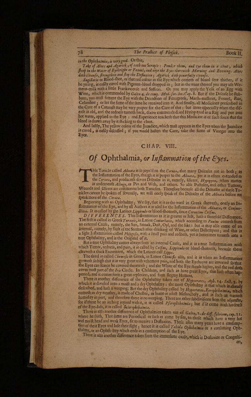 in the Ophthalmia, is very good. Or this, Take of Aloes apd Agaric^, of each one Scruple: Powdtr them, and tye them in a clout, which fteep in the Water of Eyebright or Fennel, and wipe the Eyes therewith Morning and Evening. Aloes doth cleanfe,ftrengthen and (lop the Defluxion ; Agaric^ doth powerfully cleanfe. Sugillatio or Blood-ftiot, or that red colour in the Eye which cometh of blood fent thither, if it be young, is eafily cured with Pigeons-blood dropped in ; but in the want thereof you may ufe Wo- mens-milk with a little Frankincenfe and Saffron. Or you may apply the Yelk of an Egg with Wine, which is commended by Galen 4. de ccmp. Med. fee. loc.Cap. 8. But if the Difeafe be ftub- born, you muft foment the Eye with the Decodhon of Fenugreek, Marfh-mallows, Fennel, Rue, Celandine ; or let the fume of the fame be received into it. And finally, all Medicines prefenbed in the Cure of a Cataraft may be very proper for the Cure of this : but more especially when the dif¬ eafe is old, and the rednefs tutneth back, Galen commends dried Hyfop tyed in a Rag and put into hot water, applied to the Eye : and Experience teacheth that this Medicine is of fuch force that the blood is drawn away by it flicking to the clout. And laflly, The yellow colour of the Jaundice, which moft appears in the Eyes when the Jaundice is cured, is eaftly difeufled ; if you would haflen the Cure, take the fume of Vinegar into the Eyes. CHAP. VIII. . • Of Ophthalmia, or Inflammation of the Eyes. THeTunicle called is fojoyn’d to the Cornea, that many Difeafes are in both*, as the Inflammation of the Eyes, though it is proper to the Adnata, yet it is often extended to the Cornea, and pioduceth divers Difeafes in it, namely, Ulcers^ Hypopyon, when matter is underneath ^/^0, or Pin and Web, and others. So alfo Puftules, and other Tumors, Wounds and Ulcers are common to both Tunicies. Therefore becaufe all the Difeafes ofthefeTu- nicles cannot befpoken of feverally, we will onely fpeak of the Difeafes of the Adnata before we fpeakrnore of the Cornea. Beginning with an Ophthalmy; We fay, that it is as the word in Greek fiheweth, onely an In¬ flammation of the Eye, and by all Authors it is ufed for the Inflammation of the Adnata, or Conjm- ttiva. It is called by die Latines Lippitudo or blood-fliotnefs, fince Cornelius Celfns. D/ FF E REN CES. This Inflammation as it is greater or lefs, hath a threefold Difference: The fivft is called in Greek Tar axis, in Latine Conturbatio, which according to Paulus cometh from an external Caufe, namely, the Sun, Smoak, Duft, Oyl, and the like: but it may alfo come of an internal, namely, by fault oftde Stomach after drinking of Wine, or other Diftempers . and this is a light Inflammation called Phlogofis, with a fmail pain and rednefs, yet it fometimes turneth into a true Ophthalmy, and is the Original of it. But a true Ophthalmy comes always from an internal Caufe, and it is a true Inflammation with which Tumor, rednefs, and pain, it is called by Celf Lippitudo ox blood-fliotnefs, becaufe there cleaveth a thick Excrement, which the Latines call Lippa. The third is called Chemofis in Greek, in Latine Chemcfis alfo, and it is when an Inflammation groweth fobigh that it is very great with vehement pain, and both the Eyebrows are inverted fo that the Eyes can fearce be covered therewith ; and the White of the Eye ftands higher, and the red doth cover moft part of the Iris Circle. In Children, and fiich as have great Eyes, this hath often han- pened, and it comes from a great repletion, and from flegmy Humors. * ^ Thereis another difference of the Ophthalmy taken out of Hy'pocrates, Aph. 14. ScB ■> bv which it is divided unto a moift and a dry Ophthalmy: the moitt Ophthalmy is that which is akeadv defcnbed,and hath a weeping. But the dry Ophthalmy called by H>pecrJs,XeroFkha/miJ 3 cometh m dry weather, is made of Choller, or burnt or aduft Melancholy, and i/fuch as ™h humidity in part, and therefore there is no weeping. There are other fubdivifions ftom ibe XX for if there be an itching joyned with it, it is called Pfophthalmia . but if it come withhHrefS oftheEye-Jids, it js called Sclerophthalmia. in naroncis There is alfo another difference of Ophthalmies taken out of Galen 2 A, a ar c 1 • „ Yr I * J J I p £. __ . come by fits, to thofe *whicli ^have * very hot and mo.ft head and weak Eyes, fit to receive a Defluxion. Thefe after many years have a confump- mn of their Eyesandlofe then fight . henceit is calledlTMa OfhtbdmL or a confirming Oph- tnaimy, or an Ophthalmy which ends m a confumption of the Eye. c r There is alfo another difference taken Horn the immediate caufe, which is Defluxion or Congefti-