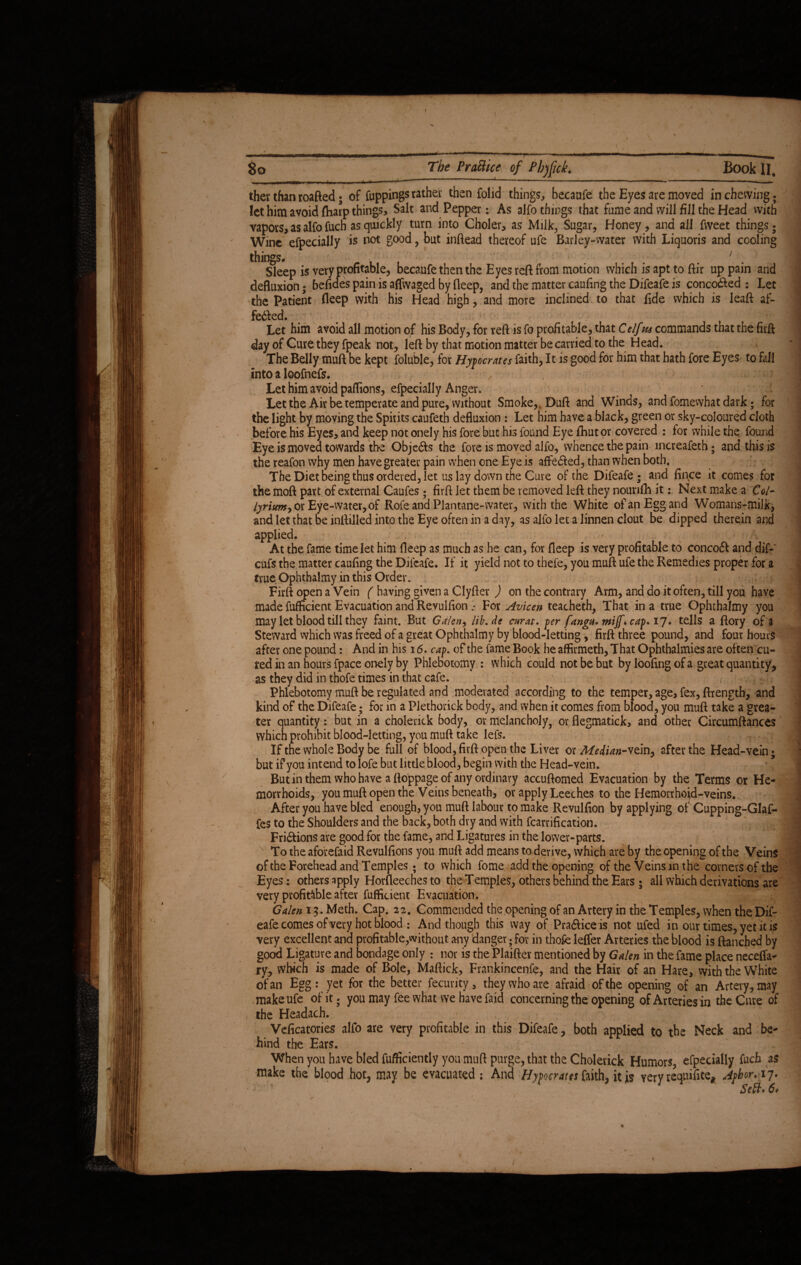 80 The Prattice of Phjfuk. Book II, therthanroafted; of Cuppings rather then folid things, becaufe the Eyes are moved in chewing, let him avoid fharp things, and Pepper; As alfo things that fume and will fill the Head with vapors, as alfo fuch as quickly turn into Choler, as Milk, Sugar, Honey, and all fweet things; Wine efpecially is not good, but inftead thereof ufe Barley-water with Liquoris and cooling things. h' ii. Sleep is very profitable, becaufe then the Eyes reft from motion defluxion; befiaes pain is affwaged by deep, and the matter caufin pain ed by deep, which is apt to ftir up pain and is the Difeafe is conco&ed : Let the Patient deep with his Head high, and more inclined to that fide which is leaft af- fedled. Let him avoid all motion of his Body, for reft is fo profitable, that C elf us commands that the firft day of Cure they fpeak not, left by that motion matter be carried to the Head. The Belly muft be kept foluble, for Hypocrates faith, It is good for him that hath fore Eyes to fall Into a loofnefs. , Let him avoid paflions, efpecially Anger. Let the Air be temperate and pure, without Smoke,, Duft and Winds, and fomewhat dark; for the light by moving the Spirits caufeth defluxion : Let him have a black, green or sky-coloured cloth before his Eyes, and keep not onely his fore but his found Eye ftmtor covered : for while the found Eye is moved towards the Objedts the fore is moved alfo, whence the pain increafeth; and this is the reafon why men have greater pain when one Eye is affedfed, than when both. The Diet being thus ordered, let us lay down the Cure of the Difeafe; and fince it comes for the moft part of external Caufes; firft let them be removed left they nounfh it: Next make a Col- lyrium,or Eye-water,of Rofe and Plantane-vvater, with the White ofanEggand Womans-milk, and let that be inftilled into the Eye often in a day, as alfo let a linnen clout be dipped therein and applied. - At the fame time let him fleep as much as he can, for deep is very profitable to concoft and dif-' cufs the matter caufing the Dilcafe. If it yield not to thefe, you muft ufe the Remedies proper for a true Ophthalmy in this Order. Firft open a Vein ( having given a Clyfter ) on the contrary Arm, and do it often, till you have made fufficient Evacuation and Revulfion .* For Avicen teacheth, That in a true Ophthalmy you may let blood till they faint. But Galen, lib. de curat, per fangH.miffkcap.17. tells a ftory of a Steward which was freed of a great Ophthalmy by blood-letting, firft three pound, and four hours after one pound: And in his 16. cap. of the fame Book he affirmeth, That Ophthalmies are often cu¬ red in an hours fpace onely by Phlebotomy : which could not be but by loofing of a great quantity, as they did in thofe times in that cafe. Phlebotomy muft be regulated and moderated according to the temper, age, fex, ftrength, and kind of the Difeafe; for in a Piethorick body, and when it comes from blood, you muft take a grea¬ ter quantity: but in a cholenck body, or melancholy, or flegmatick, and other Circumftances which prohibit blood-letting, you muft take lefs. If the whole Body be full of blood, firft open the Liver or Me<Han-vtmy after the Head-vein ; but if you intend to lofe but little blood, begin with the Head-vein. But in them who have a ftoppage of any ordinary accuftomed Evacuation by the Terms or He¬ morrhoids, you muft open the Veins beneath, or apply Leeches to the Hemorrhoid-veins. After you have bled enough, you muft labour to make Revulfion by applying of Cupping-Glaf- fes to the Shoulders and the back, both dry and with fcarrification. Fri&ions are good for the fame, and Ligatures in the lower-parts. To the aforefaid Revulfions you muft add means to derive, which are by the opening of the Veins of the Forehead and Temples; to which fome add the opening of the Veins in t he corners of the Eyes: others apply Horfleeches to the Temples, others behind the Ears ; all which derivations are very profitable after fufficient Evacuation. Galen 13. Meth. Cap. 22. Commended the opening of an Artery in the Temples, when the Dif¬ eafe comes of very hot blood ; And though this way of Pra&ice is not ufed in our times, yet it is very excellent ana profitable,without any danger; for in thofe leffer Arteries the blood is ftanched by good Ligature and bondage only : nor is the Plaifter mentioned by Galen in the fame place neceffa- ry, which is made of Bole, Maftick, Frankincenfe, and the Hair of an Hare, with the White of an Egg: yet for the better fecurity, they who are afraid of the opening of an Artery, may make ufe of it; you may fee what we have faid concerning the opening of Arteries in the Cure of the Headach. ; Veficatories alfo are very profitable in this Difeafe, both applied to the Neck and be¬ hind the Ears. When you have bled fufficiently you muft purge, that the Cholevick Humors, efpecially fuch as make the blood hot, may be evacuated : And Hypocrites faith, it is very requifite* Aphor. 17. Sett* 6*