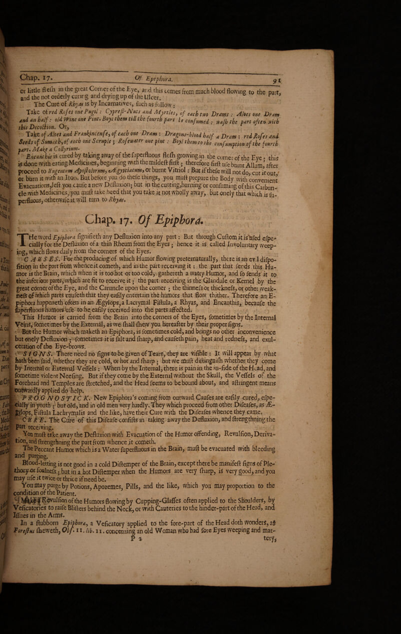 4 V* X % s Chap. 17. Of Epiphora. 91 H % lii, '«Kilt fen d I Jill; ct little fle& in the great Corner of the tye, si,cl this tomes from much blood flowing to the part. and the not orderly curing and drying up of the Ulcer. r The Cure of Rhyas is by Incarnative?, fuch as follow : Take Of red Rofes one Pugils CyfreS-Nutsand Myrtles, of each tm Drams : Aloes one Dram and an half: old Wine one Pint. Boyi them till the fourth fart U confumed ; mfh the fart often stub this DecofHon. Or, Take of Aloes and Frankjncenfe, of each one Dram-. Dragons-bhod half a Dram : redRofesand Seeds of S»mach,of each one Scrufle; Rofemter one fine : Boy/ them to the confumption of the fourth fart* Alakc a Collyrium- Encanthis is cured by taking away of the fuperfluous fldL growing in the corner of the Eye • this is done with eating Medicines, beginning with' the mildeft firlt; therefore firft ufe burnt Allum,’ after proceed to Ungentum Ayoflolorm, tAgyitiacum, or burnt Vitriol: But if thefe will not do, cut it out' or burn it with an Iron. But before you do thefe things, you mutt prepare the Body with convenient Evacuations,left you caufe anew Defluxion; but in the cutting,burning or confuming of this Carbun¬ cle with Medicines, you mutt take heed that you take it not wholly away, but onely that which is fn- perfluous, otberwife it will turn to Rhyas. - • Chap. 17. Of Epiphora. *..n\ x . ing, which flows daily flom the comers of the Eyes. 1 ^ ^ - 1 v .... . ^ y. He word Epiphora fignifieth any Defluxion into any part: But through Cuflom it is ufed efpe* daily for the Defluxion of a thin Rheum from the Eyes • hence it is called Involuntary weep- CAUSES. For the producing of which Humor flowing preternaturally, there is an evil difpo- fition in the part from whence it cometh, and in the part receiving it: the part that fends this Hu¬ mor is the Brain, which when it is too hot or too cold, gathereth a watry Humor, and fo fends it to the inferiour parts,which are fit to receive it; the part receiving is the Glandule or Kernel by the great corner of the Eye, and the Caruncle upon the corner ; the thinnefs or thicknefs, or other weak- nefs of which parts caufeth that they eafily entertain the humors that flow thither. Therefore an E- piphora happeneth often in an jEgylops, a Lacrymal Fiftula,a Rhyas, and Encanthis, becaufe the fbperfluous humors ufe to be eafily received into the parts affe&ed. 1 / This Humor is carried from the Brain into the corners of the Eyes, fometinies by the Internal Veins, fometimes by the External, as we (hall {hew you hereafter by their proper figns. But the Humor which maketh an Epiphora, is fometimes cold, and brings no other inconvenience but onely Defluxion - fometimes it is fait and (harp, and caufeth pain, heat and rednefs, and exul¬ ceration of the Eye-brows. SIGNS. There need no figns to be given of Tears, they are Vifible: It will appear by what hath been faid, whether they are cold, or hot and fharp * but we muft diftinguifh whether they come by Internal or External Veflels: When by the Internal, there is pain in, the in-fide of the Head, and fometime violent Neefing. But if they come by the External Without the Skull, the Veflels of the Forehead and Templesare ftretched, and the Head feems to be bound about, and aftringent means Outwardly applied do help. P R O.G N O ST/ C K. New Epiphora’s coming from outward Caufes are eafily cured, efpe- cially in youth •} but old, and in old men very hardly. They which proceed from other Difeafes, as j£- SyJop$,5iftula Lachrymalis and the like, have their Cure with the Difeafes whence they came. I CURE. The Cure of this Difeafe confifts m taking away the Defluxion, and ftrengthning the P^tt receiving. . You muft take away the Defluxion with Evacuation of the Humor offending, Revulfion, Deriva¬ tion, and ftrengthning the part from whence it cometh. _ _ j The Peccant Humor which is a Water fuperfluous in the Brain, muft be evacuated with bleeding and purging. Blood-letting is not good in a cold Diftemper of the Brain, except there be manifeft figns of Pie- thoi*yorfbalnefs;.but in ahotDiftemperwhen the Humors are very fharp, is very good, and you may ufe it twice or thrice if need be. Youmay purge by Potions, Apozemes, Pills, and the like, which you may proportion to the conditionofthePatient. j'Revulfion of the Humors flowing by Cupping-Glaffes often applied to the Shoulders, by Veficatories to raife Blifters behind the Neck, or with Cauteries to the hinder-part of the Head, and Iflliesin the Arms. In a ftubborn Epiphora, a Veficatory applied to the fore-part of the Head doth Wonders, a§ Porefins flaeweth, Qbf • 11. lib. 11. concerning an old Woman who had fore Eyes weeping and mat- P z tery* ■>