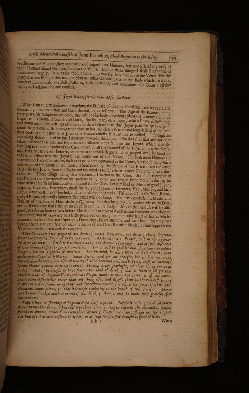 ?h5 [iii « L:. tW!‘ m ^ Am 9* */ ii» SeteH Medicinal Caunfeh of John Fernelius, Chief Phyfitian to the King. 335 we difcoutfeofHumors,they never think of fupetfluous Humors, but underftandali onJvof theie Humors mixed with the blood in the Veins But of th^ i-k; „ r n, n a a - ' ■ fpeak more largely. And as for thofe other things youfay, £ thf f v many mattersIflue, either into the Skin or other outward parts of MouthJ «Mafefefoi, felKfcMtate, w-j1^ «■ft!!'*”'”*. with you I acknowledg and confefs. ‘omenmes hot Gouts: all this ♦ ' * / * - ■ 1 . >- ■. - ' ’ ' •' 1 ’ Of Joynt Pains> for the fame Mfr, du.Perat What I am able to underftand touching the Difeafe of the lick Gentleman and its caufe and concerning the prevention and Cure thereof, is as follows. The Age of the Patient S futy years his temperament cold, the habit of his body corpulent, plenty of clammy and th cl fnfJL!,'1 h,S cT1 Stormcha.ndGuts»• final,y>™nyotherfigns,, whichThavecolleaedup *SudT 0Ut0^tj,5.v'!F11tlngS0f others, do demonftrate that this Joynt-pain we fpeak of pro- ceeds from a cold dillillation,rather than an hot, which the Nature and long-laftine of the pain does confirm : but into what Joynts the Humor chiefly foils, 1S not exprefled. ThSthe knowledo thereof is of no fmall moment towards the Cure. Nov do I find that any notice is fe*^ thgfIdandflegmatickdiffillation docs fall into the Joynts, which notwith- ltanding is the chief point of the Cure, to which all the Coumef of the Phyfitian is to be diredf- fw1rr! yaCanneVerLbelieVe’ either that the thick flegm which is purged away by Stool, or that which flows into the Joynts, can come out of the Veins. For both theie Humors are imcere and bxcvcmentitious, fuch as is no where contained in the Veins, but the former which comes out of the Stomach and Guts, is bred there by the Nature of the Place : and the’ latter falls into the Joynts from the Brain and the whole Head, wbofe proper Excrement neverthe- lefsitis. Thefe things being thus declared, I haflcnto the Cure. As foon therefore as the Patient fhall be freed from his prefect pain, or at leafttwoor three moneths durin» the time of his Health let him accuftom himfelf to this Diet. Let him feed on Meats of °ood Juyce Capons, Pigeons, Partridges, fmall Birds, young Hares or leverets, Veal, Mutton, and fuch like, always roaft, never boyled, and avoid all flippings and all Fifhes and Cheefe,Peafe,Beans, and all Fruits, efpecially Summer Fruit that will not keep. He may conclude his Meals with Raifins of the Sun, or Marmalade of Quinces. For thus by a dry and moderately warm Diet, we muft take care that little or no flegmbreed in his body. And to that end, it will be alfo good, to take an hour or two before Meals, one Lozenge of Aromaticum Rofatum according to the defcription of Gabriel, or a little preferved Ginger; let him take heed of hotter Medi¬ caments, fuch as Diatrion Pipereon, Diagalanga, Diacalamintha, and fuch like : for they hurt by their heat, nor can they correft the Errors of his Diet. But after Meals, let him fupprefs the Vapors of his Stomach with this pouder. Take Coriander feed prepared two drams • choyce Guajacum, one dram • choice Oriental Pearl one fcmple; Sugar of Rofes two ounces. ^Make all into a Ponder, let hm take a fyoen- fttl after his meat. Let him Eat twice a day , and that very (garingly , and at fuch difiances of time as may fuffice for perfefl concoEHon. Per it will be good for him, fometimes to endure hunger, for the digefiion of crudities. Let his drink, be white Wine or Pale Claret; each moderately allayed with Water. Small Beer is good for one draught, but let him not drink, thereof immoderately, and alfo all Water, it it be feafoned with much Spice, leafi he encreafe ferous Humors, which he is apt to breed. Hemufi drink, ffaringly, not above thirty ounces in a day. And if he delight to have fome other kind of drink, ; that is fttefi of all for him which is made of Lignum Wita, and cuts Flegm, makes it thin, and fcours it off the parts'* and it opens obfiruElions better than any thing elfe, and digefls them m the remotefi parts ; it drys up and confumes many crude and SuperfUiotss matters, to which the force of other Me¬ dicaments cannot pierce, fo that it is much conducing to the health of this Patient. More¬ over he may drinfas much as he will of this drink, ; Now it may be made very grateful after this manner. Take Chips or fhavings of Lignum Vita half abound. Infufe it in fix joints of lukewarm Water twenty four hours. Then boyl it to three fints putting in towards the conclufion, Raifms fioned two ounces; choice Cinnamon three drams ; Cloves one dram: ftrain out the Liquor* Let him rfe it at meat infiead of Wine, or at leafi for his firfi draught in place of Beer* Kk 2 When i
