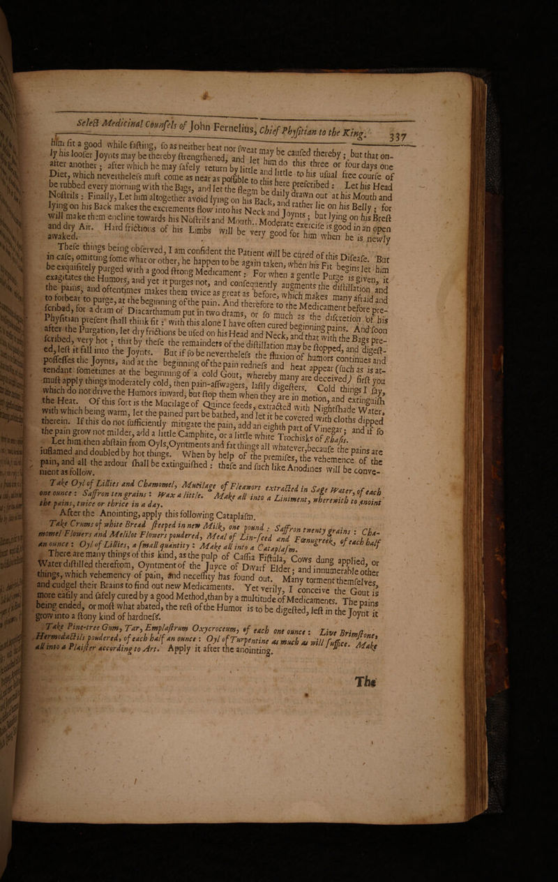 / 1>\ \v. w 'fc\ . ji I, '' \h ^ m \ \\ XStk '1 A; iijjy JJSli .®<Cl fi|foAW(i irijiiiii'.l < jiailn^i f1!: jfi * / /* I» (• c^i, ^ John FcrnelillS| ~fcv/w#)^ M (feg^ him fit a g00C} while fafting, fo as neither heat nor fweat c a <u l l i- ly his loofer Joynts may be thereby ftrengthened, and Irt uL;? ca^ [hereby >\kut that on- alter another; after which he may fafely return bv little 9 Iftd°t ^ three or tour days one . Diet, which neverthelefs muft come as near as nohible ta ^ utt e t0 ^1S ^ree coul'fe of be rubbed every morning with the Bags, and Imhe fWm t/sjle[e Prefcribed .- Let his Head Noftnls; Finally, Let him altogether avoid lying on hfs Bad' and ^7° ?Ut Moutb and lying on his Back makes the exponents Bow into his Neck andttather te ?n b,s BelIy f for will make them endine towards his Noftrils and MonS.. iidmS 7™ ^Breft **.*»”«» «*. ^wtsinststtset be exqmfitely purged with a good ft rone Medicament JS’™ , « beS'nslet him ^ tiSgs1^ &£ Phyfit.an prefent Lhalf think fit, with this alone I hare often aS °J his after the Purgation, let dry fridions be ufed on his Head and Neck and thaS?h' ^ndToon ^ jrlbed> vre'7 .l101; that by thefe the remainders of the diftillation mav he iw, jbe Bl^,s Pre_ ed, left it fall into the Joynts. But if fo be neverthelpfc rh-» l poffefles the Joynts, and at the beginning of the pal redneft and °he°at and tendam fometimes at the beginning of a cold Gout, ?,?■“* muft apply things moderately cold, then pain-aflwagers, lafily di-eftm f nldtW Bf J°U which do not drive the Humors inward, but flop them when they a°re in Lri«, d f 1 *7» the Heat. Of this fort is the Mucilage of Quince feeds extras 5xtln§Ui^1 with which being warm, ]et the pained part bebjthed, and let it £ covered 2 rS 7^4 therein. If this do not efficiently mitigate the pain, add an eighth part of Vine^l ^ djlf?ed thepain gtovv not milder add a ltttle Camphiie, or a little white Troch sksS /5 “d f° &zl£?mim t**”*#**’ sn?c&? Take Oyl of Lillies and Chammel, Mucilage of Fie arson ex trailed in Sate Water of** U oneonnce: Saffron ten grains i Wax a little. Make all into a Liniment Jere»ithl« h' the pfiinSy twice or thrice in a day. % ^ * sr*wtth to anoint After the Anointing, apply this following Cataplaftn. 7*4' Crums of white Bread fleeted in new Milk-, one sound ■ . .. momel Flowers and Melilot Flowers pondered. Meal of Lin-feed and : fj’4 an ounce : Oyl of Lillies, a [mall quantity : Make all into a Cataplafm tf c*ch half There are many things of this kind, as the pulp of Caffia J , Waterdiftilled therefrom, Oyntmentof the Juyce of Dwarf Elder anH ' Un° aP?bed» or <binS!> »b*h vchcmenc/of fa, .,d n^h, fourif >nd cudgel their Era,ns to find out new Medicaments. Yet^vet'ilv IE tr ”• ■ more eafily and fafely cured by a good Method,than by a multitude of Medicaments. Th^wins being ended, or moft what abated, the reft of the Humor is to be digefted left in the rlPfv grow into a ftony kind of hardneR “ 1 e ’ lt m tbe J°ynt * . Take Pine-tree Gnm, Tar, Emflaflrm Oxycrocem, of tach one ounce: Live Brimflon, ' %Zl*PuJWMder,if.0f <4chjalf °™“. ■ Ofl •(Turpentine as much as will f affice. Mali all into a rlaijter according to Art* Apply it after the anointing* wake <• * m Tte 337 C ' : 1' >