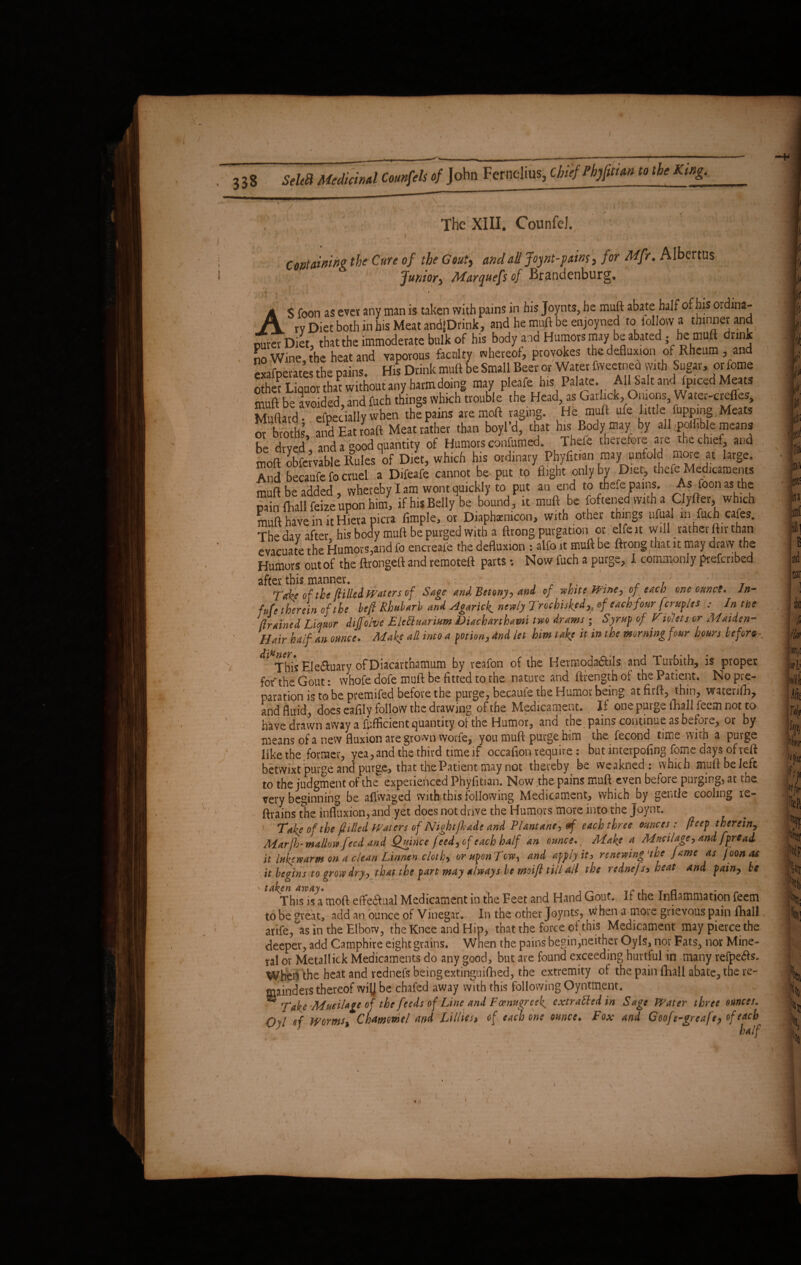 The XIII. CounfeJ. ; ' ■ Containing the Cure of the Gout, and all Joynt-paim, for Mfr. Albertus Junior, Marquefs of Brandenburg. , 1' , - * / - £j&b V< *4 i ' [ AS foon as ever any man is taken with pains in his Joynts, he muft abate half of his ordina¬ ry Diet both in his Meat andptink, and he mufi be enjoyned to iollowa thinner and outer Diet, that the immoderate bulk of his body and Humors may be abated-he muft drink no Wine the heat and vaporous faculty whereof, provokes the defluxion of Rheum , and exafoerates the pains. His Drink muft be Small Beer or Water fvveetned with Sugar, or lotne other Liquor that without any harm doing may pleafe his Palate. All!Salt andIfpiced Meats muft be avoided, and fuch things which trouble the Head, as Garlick, Onions, Water-crefles, Muftatd- efpecially when the pains aremoft raging. He muft ufe little flipping,Meats or broths and Eat roaft Meat rather than boyl’d, that his Body may by all poiflble means be drved and a good quantity of Humors eonfumed. Thefe therefore are the chief, and moft obfavable Rules of Diet, which his ordinary Phyfit.an may unfe d more at large. And becaufe fo cruel a Difeafe cannot be. put to flight only by Diet, thef Medicaments muft be added, whereby I am wont quickly to put an end to thex pains. As Toon as the pain ftiall feize upon him, if his Belly be bound, it muft be foftened with a Clyfter, which muft have in it Hiera picra Ample, or Diaphxmcon, with other things ufual m fuch cafes. Thedav after his body muft be purged with a ftrong purgation or elfeit will rather ftir than evacuate the Humors,and fo encreafe the defluxion : alfo it muft be ftrong that it may draw the Humors out of the ftrongeft and remoteft parts •. Now fuch a purge, I commonly prefcribed after this manner. r , . . , TcMi of the ftilled Waters of Sage and, Betony, and of white fPtne, of each one ounce. Jn- fde therein of the heft Rhubarb and Agarick. newly Trochuked,, of each four [cruplts In the Brained Liquor dijfo/ve EleUuarium Diacharthami two drams ■ Syrup of Violets or Maiden- Hair half an ounce. Make all into a potion, and let him take it in the morning four hours be forte This Ele&uary ofDiacartnamum by reafon of the Hermodadbils and lurbith, is proper for the Gout: whofe dofe mull: be fitted to the nature and ftrength of the Patient. No pre¬ paration is to be premifed before the purge, becaufe the Humor being at firft, thin, watenfh, and fluid, does eafily follow the drawing of the Medicament. If one purge fhall feem not to have drawn away a facient quantity of the Humor, and the pains continue as before, or by means of a new fluxion are grown vvorfe, you muft purge him the fecond time with a purge like the former, yea, and the third time if occafion require: but interpofing fome days of reft betwixt purge and purge, that the Patient may not thereby _ be weakned : which muftbeleft to the judgment of the experienced Phyfitian. Now the pains muft even before purging, at the very beginning be affwaged with this following Medicament, which by gentle cooling re¬ trains the influxion, and yet does not drive the Humors more into the Joynt. 1 Take of the (tilled Waters of Nightfkade and Plantane, ef each three ounces : fteep therein. Marfb-mallow feed and Quince feed, of each half an ounce.. Make a Mucilage, and fpre ad it lukewarm on a clean Linnen cloth, or upon Tew, and apply it, renewing'the fame as Joonas it begins to grow dry, that the part may always be moifi till all the rednefs> heat and fain, be Sfhis isamoft effectual Medicament in the Feet and Hand Gout. If the Inflammation feem to be great, add an ounce of Vinegar. In the other Joynts, when a moie grievous pain fhall arife, as in the Elbow, the Knee and Hip, that the force of this Medicament may pierce the deeper, add Camphire eight grains. When the pains begin,neither Oyls, nor Fats, nor Mine¬ ral or Metallick Medicaments do any good, but are found exceeding hurtful in many refpe&s. Wheil the heat and vednefs being extinguished, the extremity of the pain fhall abate, the re¬ mainders thereof wi(J be chafed away with this following Oyntment. ^ Take -Mucilage of the feeds ofLine and Fcenugreek^ extrattedin Sage Water three ounces. Qvl <?f Worms, Chmmel and Lillies, of each one ounce. Fox and Goofe-greafe? of eacb^ y ~ half