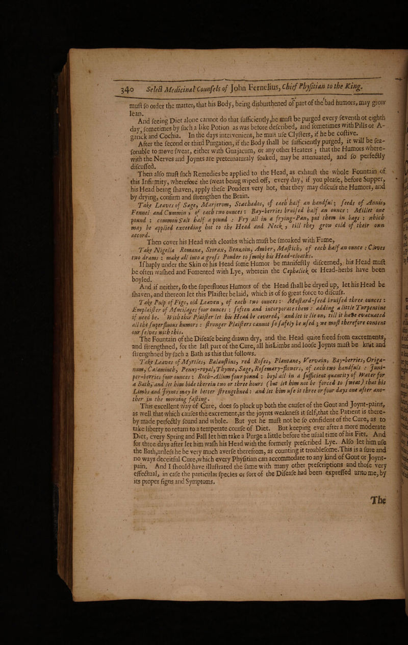 340 SeleB Medicinal CounfeU of John Fcrnelius, ChiefPbjgtUngothel^ng. v; muft fo order the matter, that his Body, being disburdened of part of the bad humors, may grow  \ I Jean And feeing Diet alone cannot do that fufficiently^he muft be purged every feventh ot eighth day fometimes by fuch a like Potion as was before defcribed, and fometimes with Pills or A- oarick and Cochia. In the days intervenienti, he muft ufe Clyfters, it he be coftive. & After the fecond or third Purgation, if the Body fhall be fufticiently purged, ltwillbefea- fonable to move fweat, either with Guajacum, or any other Heaters • that the Humors vvh^e- with the Nerves and Joynts are preternaturaly foaked, may be attenuated, and fo perfectly difcuffed. • < * , . _ c Then alfo muft fuch Remedies be applied to theHead?as exhauft the whole Fountain or this Infirmity, wherefore the fweat being wiped off, every day, if you pleafe, before Suppei, his Head being fhaven, apply thefe Pouders very hot, that they may difcufs the Humors, ana by drying, confirm and ftrengthen the Brain. ^ j 7 , r J . . Take Leaves of SwfMarjtrom, Suchados, of eaeb half an handful- feeds of Annu9 Fennel and Cummin ? of each two ounces: Bay-berries bruijed half an ounce : Millet one -bound : commohSalt half abound : Fry all in a frying-Pan, put them m bags : which may be applied exceeding hot to the Head and Neck., till they grow cold of their own Then cover his Head with cloaths which muft be fmoaked with Fume, Take Nigella Romana, Storax, Benzoin, Amber, Maftich, of each half an ounce ; Cioves two drams : make all into a grojs Pouder to fmoke his Head-cloaths* _ j n If haply under the Skin of his Head feme Humor be manifeftly difcerned, bis Head muft ,be often waftied and Fomented with Lye, wherein the Cephaliek.Oi Head-nerbs have been boyled. , ' L And if neither, fo the fuperfluous Humors of the Head fhall be dryed up, let his Head be fhaven, and thereon let this Plaifter belaid, which is of fo great force to difcufs. Take Pulp of Figs j old Leaven , of each two ouncesMuftard-feed bruifed three ounces : Fmplaijler of Mucilages four ounces : f of ten and incorporate them: adding a little Turpentine if need be. With this Plaifter let his Head be covered, and let it lie on> till it ba$e evacuated all the fuperfluous humors: ftronger Plaifters cannot fo fafely be uf(d • we mufl therefore content our felves with this. > The Fountain qf the Difeafe being drawn dry, and the Head quite freed from excrements, and ftrengtbned, for the laft part of the Cure, all hisLimbs and loofe Joynts muft be kn,it and ftrengthned by fuch a Bath as this that follows. Take Leaves of Myrtles^ Balauftins, red Rofes, Plantane, Vervain, B ay-berries. Origa¬ num , Calaminthy Penny-royaf Thyme, Sagey Rofemary-flowers, of each two handfuls : Juni- per berries four ounces \ Roch-Allum four pound : boyl all in a fufficient quantity of Water for a Bath^and let him bide therein two or three hours (but let him not he forced to fweat) that his Limbs and Joynts may be better ftrengthned: and let him uf ? it three or four days one after ano¬ ther jn the morning fafting. This excellent way of Cure, does fo pluck up both the caufes of the Gout and Joynt-pains* as well that which caufes the excrement,as the joynts weaknefs it felf,that the Patient is there¬ by made perfe&ly found and whole. But yet he muft not be fo confident of the Cure, as to take liberty to return to a temperate courfe of Diet. But keeping ever after a more moderate Diet, every Spring and Fall let him take a Purge a little before the ufual time or his Fits. And for three days after let him vvafh his Head with the formerly prefcribed Lye. Alfo let him ufe the Bath,unlefs he be very much averfe therefrom, as counting it troublefome.This is a fure and no ways deceitful Cure,which every Phyfitian can accommodate to any kind of Gout or Joynt- pain. And I fhould have illuftrated the lame with many other prefcriptions and thofe very effectual, in cafe the particular fpectes or fort of the Difeafe had been expreffed tanto me, by its proper figns and Symptoms. A? The * ' - * N * 3 :ii?' s>