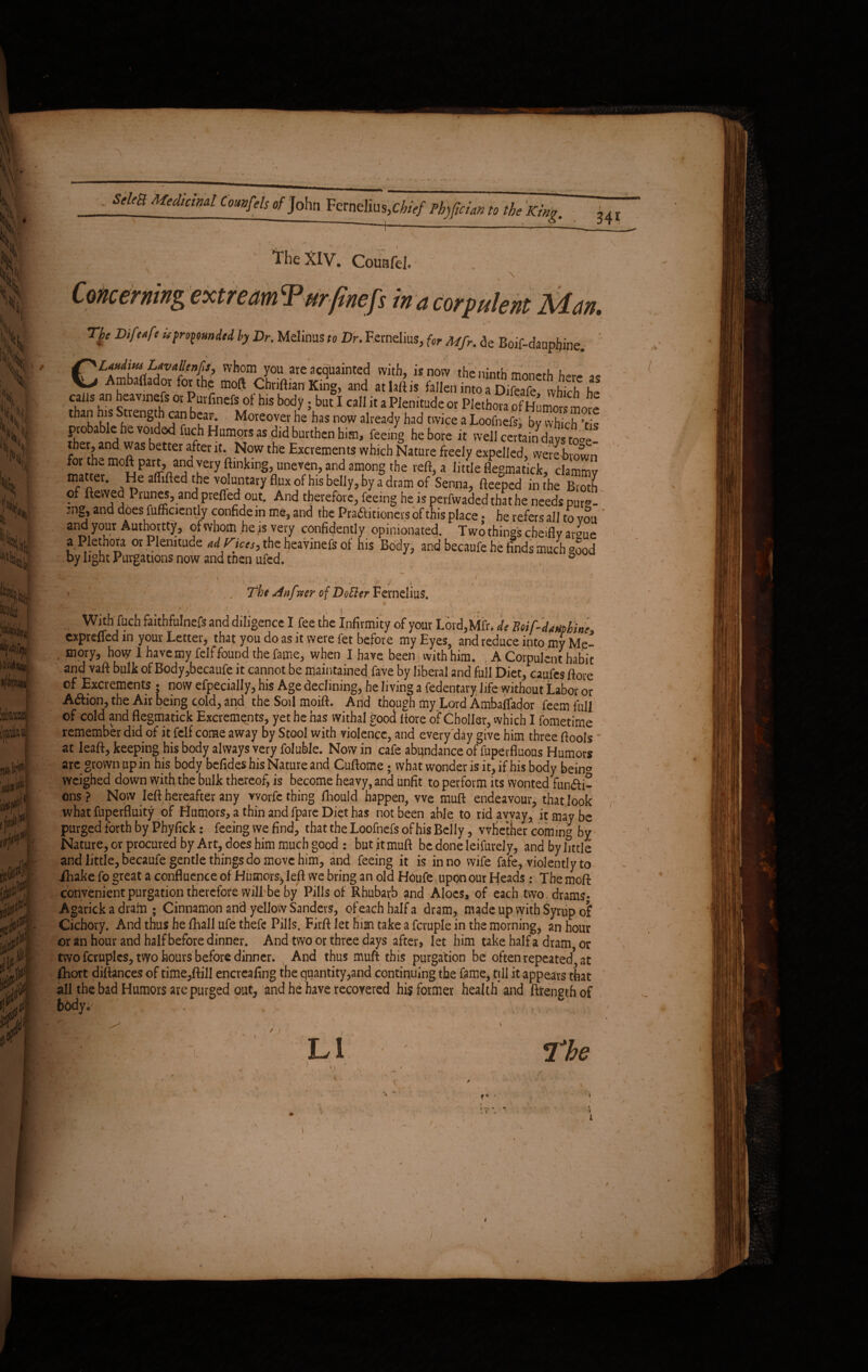r , .... *. ... • \ K !h| i ■ ' % km (A1*, 1 it. / sm Medicinal CmwfeUof^John Fernelius^V/ Phrfcian to the King. 341 The XIV. CouHfeJ. \ ‘ extre, Gnefs in a corpulent Man. * The Difotfe u propounded by Dr. Melinas to Dr. Fernelius, for Mfr. ae Boif-daupfjine. CLonditu Lavallenft, whom you are acquainted with, is now the ninth mnncrh t,.,. „„ Ambafiador for the moft Chriftian King, and atlaftis fallen tnto Difeafe whtch he cails an heavmefs or Purfinefs of his body. but I call it a Plenitude or Plethora of £imo« than his Strength can bear. Moreover he has now already had twice a Loofnefs, by which ’tis probable he voided fuch Humors as did burthen him, feeing he bore it well certain days to°e ther, and was better after it. Now the Excrements wh.ch Nature freely expelled, wereblown for th^ moft part, and very ftmking, uneven, and among the reft, a little flegmatick, clammy m,at'er- He affifted the voluntary flux of his belly, by a dram of Senna, fteeped in the Broth of ftesved Prunes, and prefied out. And therefore, feeing he is perfwaded thathe needs purs?- ’ng, and does fufficiently confide in me, and the Pradtitioners of this place • he refers all to von and your Authority, of whom he is very confidently opinionated. Two things cheifly argue a Plethora or Plenitude adKtces, the heavmefs ot his Body, and becaufe he finds much °ood by light Purgations now and tnen ufed. 0 j The Kinfveer of DoBer Fernelius. v ::; - r1 • “ . “ ' : ; , i ' . , With fuch faitbfulnefs and diligence I fee the Infirmity of your Lord,Mfr, de BoiTdmhine exprefled in your Letter, that you do as it were fet before my Eyes, and reduce into my Me- mory, how I have my felf found the fame, when I have been with him. . A Corpulent habit and vaft bulk of Body,becaufe it cannot be maintained fave by liberal and full Diet, caufes ftore of Excrements ; now efpecially, his Age declining, he living a fedentary life without Labor or Adtion, the Air being cold, and the Soil moift. And though my Lord Ambatfador feem full of cold and flegmatick Excrements, yet he has withal good ftore of*Choller, which I fometime remember did of it felf come away by Stool with violence, and every day give him three fiools at leaft, keeping his body always very foluble. Now in cafe abundance of fuperfluous Humors arc grown up in his body befideshisNatureand Cuftome; what wonder is it, if his body bein^ weighed down with the bulk thereof, is become heavy, and unfit to perform its wonted fun£H- ons ? Now left hereafter any vvorfc thing fhould happen, vve muft endeavour, that look what fuperfluity of Flumors, a thin and fpare Diet has not been able to rid away, it may be purged forth by Phyfick: feeing we find, that the Loofnefs of his Belly, whether coming bv Nature, or procured by Art, does him much good : but it muft be done leifurely, andbyhttle and little, becaufe gentle things do move him, and feeing it is in no wife fafe, violently to Lhake fo great a confluence of Humors*, left we bring an old Houfe upon our Heads : The moft convenient purgation therefore will be by Pills of Rhubarb and Aloes, of each two drams* Agarick a dram ; Cinnamon and yellow Sanders, of each half a dram, made up with Syrup of Cichory. And thus he fhall ufe thefe Pills. Firft let him take a fcruple in the morning, an hour or an hour and half before dinner. And two or three days after, let him take half a dram or two fcruplcs, two hours before dinner. And thus muft this purgation be often repeated1 at fhort diftances of time,ftill encreafing the quantity,and continuing the fame, till it appears that all the bad Humors are purged out, and he have recovered his former health* and ftrengthof body,' t. • 1* • \