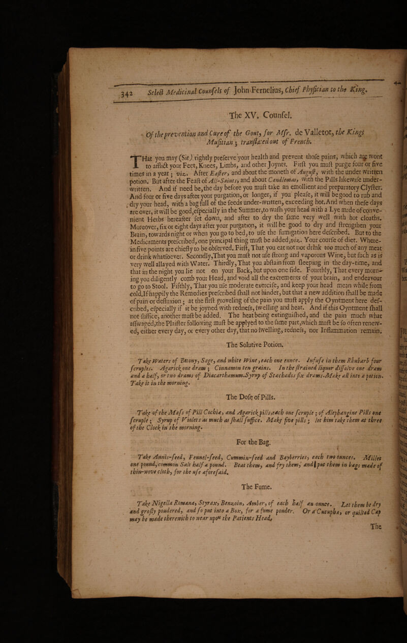 342 The XV. Counfel. i ' * 'i . I \ > ' 'V ' \ t fj /.!*’• *-* *.f‘ • 0/ the prevention and Cure of the Goutj /or ^<//r. dc Vallctofj the Kwg$ Mufti an $ tr an(luted out of French* 'T’Hat you may (Sir) rightly preferve your health and. prevent thofe pains, which ai^ wont 1 to atfli& your Feet, Knees, Limbs, and other Joynts. Firft you mu ft purge four or five times in a year; viz,. After Eafter, and about the moneth oiAugufi; with the under written potion. But after the Feaft of All-Saints, and about Candlemas, with the Pills likewife under¬ written. And if need be,the day before you muft take an emollient and preparatory Clyfter* And four or five days after your purgation, or longer, if you pleafe, it will be good to rub and dry your head, with a bag full of the feeds underwritten, exceeding hot. And when thefe days are over, it will be gocd,efpecially in the Summer,to wafh your head with a Lye made of conve¬ nient Herbs hereafter fet down, and after to dry the fame very well with hot cloatbs. Moreover, fix or eight days after your purgation, it will be good to dry and ftrengthen your Buin, towards night or when you go to bed, to ufe the fumigation here defcribed. But to the Medicaments prefcribed, one principal thing muft be added,?/*,. Your courfe of diet. Where¬ in five points are chiefly to be obferved. Firft, That you eat not nor drink too much of any meat or drink wbatfoever. Secondly,That you muft not ufe ftrong and vaporous Wine, but fuch as is very well allayed with Water. Thirdly, That you abftain from deeping in the day-time, and that in the night you lie not on your Back, but upon one fide. Fourthly, That every morn¬ ing you diligently comb your Head, and void all the excrements of your brain, and endeavour to go to Stool. Fifthly, That you ufe moderate exercite, and keep your head mean while from cold.If happily the Remedies prefcnbed fhall not hinder, but that a new addition £hall be made of pain or defluxion; at the firft groveling of the pain you muft apply the Oyntment here def- cnbed, efpecially if it be joyned with rednefs, {welling and heat. And if this Oyntment /hall not fuffice, another muft be added. The heat being extinguished, and the pain much what affwaged,the Plnifter following muft be applyfcd to the fame part,which muft be fo often renew¬ ed, either every day, or every other day, that no {welling, rednefs, nor Inflammation remain; , 1 <, > v ... . * V The Solutive Potion. 1 '' v • ' . ■ ; - ; . \ ' > ' / . - '‘ : Jake Waters of Betony, Sage, and white Wine, each one eunce. Infuf? in them Rhubarb four fcruples. Agarick^one dram ; Cinnamon ten grains. In the ftrained liquor dijfolve one dram and a half or two drams of Diacarthamum.Syrup of Stachados fix drams.Make all into a potion* Take it in the morning. The Dofe of Pills. . • v . '••• • ’ 1 A . ‘jj > , t <• . ' . ) 1 ■ w y. / * I ' ’ Take of thc Adafs of Fill Cochia, and Agarickpills^ach one fcruple; of Aleghangine Pills one fcruple; Syrup of Violets as much as fhall f nffice. Make five pills; let him take them at three of the Clocks in the morning. / • For the Bag. * *!_ i*’ i 1 it , \ , \ ‘ ' ' : ' ’ ' * » W • , ' * • r '  * >, ‘ • ; a • * * 0 • - * - ^ - Take Annis-feed, Fennel-feed, Cummin-feed and Bayberries, each two ounces» Millet one yonndycommon Salt half a pound. Beat them, and fry them, and I put them in bags made of thin-wove cloth, for the ufe afore[aid* The Fume. Select Medicinal Counsels of John FerncliuS, Chief Phjfiaan to the King. Take Nigella Romana, Styrax, Benzoin, Amber, of each half an ounce, dndgrofly powdered, andfio put into a Box, for a fume pouder. Or a Cucuph may be made therewith to wear upon the Patients Head, Let them be dry a, or quilted Cap