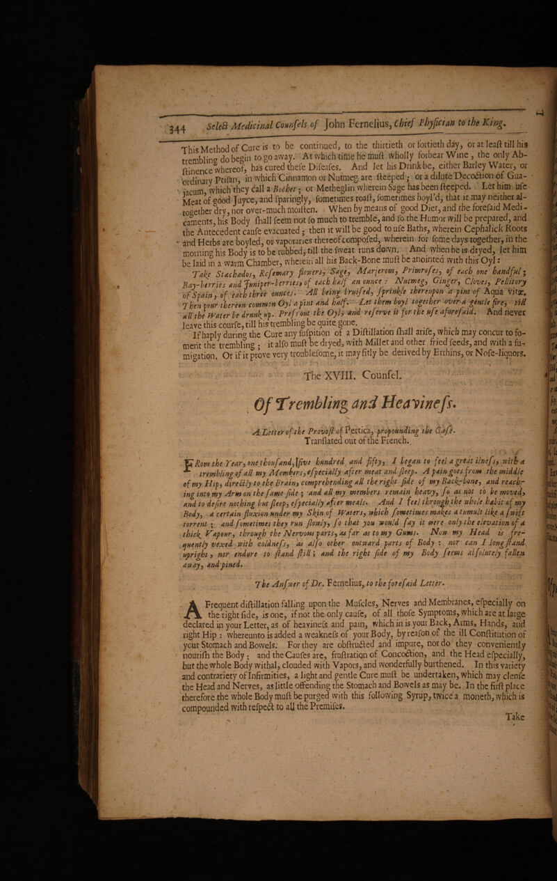 344 SeleB Medicinal Counfds of John Ferndius, chief Fbyfician to the King. _ This Method of Cure is to be continued, to the thirtieth or fortieth day, or at Ieaft till his tremblin'7 do begin to go away. At which time he muft wholly forbear Wine, the only Ab- ftinence whereof, has cured thefe Djfeafes. And let his Drink be, either Barley Water, or Ordinary Ptifan, in which Cinnamon or Nutmeg are fteeped • or a dilute DecoObon of Gua- • • cl!m which'they call a Bochet • or Metheglin wherein Sage has been fteeped. Let him ufe Meat of good Juyce, and Sparingly, fometimes roaft, fometimes boyl’d, that it may neither al¬ together dry, nor over-much moiften. When by means of good Diet, and the forefaid Medi¬ caments, his Body (Ball feem not fo much to tremble, and fo the Humor will be prepared, and the Antecedent caufe evacuated ; then it will be good to ufe Baths, wherein Cephshek Boots • and Herbs are boyled, otvaporanes thereof compofed, wherein for fome days together, in the mornin° his Body is to be rubbed, till the fvveat runs down. And when he is dryed, let him be laid in a warm Chamber, wherein all his Back-Bone muft be anointed with this Oyl : Take Stackados, Rcftmary flowers. Sage, Marjerow, Prmrefes, of each one handful; Bay-berries arid Juniper-berms, of each half an ounce: Nutmeg, Ginger, Cloves, Pcllitory of Spain, of each three ounces. All being bruifed, [pfinkle thereupon a pint of Aqua Vita?. 7 hen p our thereon commn Oyl a pint and half . - Let them boyl together over a -gentle fire, till - blithe Water be drunk up. Prefs out the Oyl, and reftrve it for the n[r aforepaid. And never leavethis courfe,till his trembling be quite, gone.. ■ ... If haply durin17 the Cure any fufpition of a Diftillation (hall arife, which may concur to fo¬ ment the tremblin'7; it alfo muft be dryed, with Millet and other fried feeds/and with a fu¬ migation. Ot if it prove very troublefome, it may fitly be derived by Evrhins, or Nofe-liquors. ° . i 'X . . . y I 7 The XVIII. Counfel. ... .. - ' ■ ' : , . Of Trembling and He a vinefir. \ J v ' ■ ',, ^ - ■ . ‘ j . ALetter of the Provoft of Pertica, propounding the Cafe* Tranflatea out of the French., ' - - ✓ 4 ,,, KrL'.. : . i ~ - .V' ' . - • ' V > - * ' rYr\ \ '. ■ ./ : T ' • Jd li ’ ^ 1&Rom the Year, one tboufand^five hundred and fifty, 1 legan to feela great ilnefs, with a **■ trembling of all my Members, specially after meat and fleep. A pain goes from the middle of my Hip, dtrettly to the Brains comprehending all the right fide of my Backbone, and reachr ing into my Arm on the fame fide ; 'and all my members remain heavy, fo as not to be moved, and to defire nothing but fleep, efpecially after meals. And I feel through the whole habit of my Body, a certain fluxion under my Skin of Waters, which fometimes makes a tumult like a fwtft torrent• and fometimes they run flowly, fo that you would fay it were only the elevation of a thicks Hap our, through the Nervous parts, as far as to my Gums. Now my Head is fre¬ quently vexed with coldnefs, as alfo other outward parts of Body i nor can 1 long (land, upright, nor endure to ft and fill» and the right fide of my Body feems alfolutely fallen away, and pined. » * r 9 ■ s * - - The Anfwer of Dr. Fernelius, to the forefaid Letter. r r ; _ ■ • . ' Y ' . \ A Frequent diftillation falling upon the Mufcles, Nerves and Membranes, efpecially on thenghtfide, is one, if not the only caufe, of all thofe Symptoms, which are at large declared in your Letter, as of heayinefs and pain, which in is your Back, Arms, Hands, and right Hip : whereunto is added a vveaknefs of your Body, by reafon of the ill Conftitution of year Stomach and Bowels. For they are obftrudled and impure, nor do they conveniently nourifh the Body ; and the Caufes are, fmftration of Concc&ion, and the Head efpecially, but the whole Body withal, clouded with Vapors, and wonderfully burthened. In this variety and contrariety of Infirmities, a light and gentle Cure muft be undertaken, which may clenfe the Head and Nerves, as little offending the Stomach and Bowels as may be. In the firft place therefore the whole Body muft be purged with this following Syrup,, twice a moneth, which is compounded with refpeft to aJJ the Premifes. \* * ’ , Take * ' . • '■ c- $ i . \ ■; 4 ' L'  ^ A M ry c _ ^ . . ' * , j a - \ % I (Xt 9t/ i { k at /
