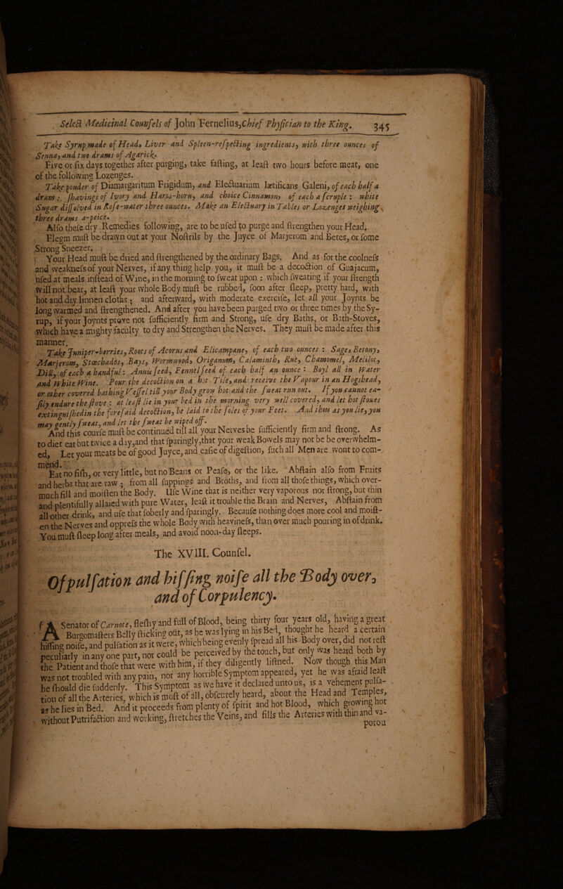 kV e Ji 3$ |S \S Hi m, «ii j- ill wmil ah W i^V i «mil h*r # if p i|r i 1 » f I | r &ArS Medicinal Comfeh of John Fernelius^CfcV/ Phjfician to the King. 345 > ^ ^ k, » • S Take Eyrup made of Head» Liver and Spleen-refvetting ingredients, with three ounces of Senna> and two drams of Agarick* . Five or fix days together after purging, take fafting, at leaft two hours before meat, one of the following Lozenges. Take yonder of Diamavgaritum Frigidum, and Ele&uarium laetificans Galeni, of each half a dram:, Jhavings of Ivory and Hary-s-horn, and choice Cinnamon) of each a fcruple : white Sugar dijfolved in Kof 'e-water three ounces. Make an Elettuary in Tables or Lozenges weighing three drams a-peice. ^ Alfo thefc dry Remedies following, are to be ufed $0 purge and ftvengthen your Head. Flegm muft be dravyn out at your Noftrils by the Juyce of Marjerom and Betes, or fome Strong Sneezer. Your Head muft be dried and ftrengthened by the ordinary Bags. And as for the coolnefs and vveaknefs of your Nerves, if any thing help you, it muft be a deco&ion of Guajacum, ufed at meals inftead of Wine, in the morning to fweat upon : which fweating if your ftrength Will not bear, at leaft your whole Body muft be rubbed, foon after deep, pretty hard? with hot and dry linnerl cloths ; and afterward, with moderate exercite, let a/1 your Joynts be long warmed and ftrengthened. And after you have been purged two or three times by the Sy¬ rup, if your Joynts prove not fufficiently firm and Strong, ufe dry Baths, or Bath-Stoves, which have a mighty faculty to dry and Strengthen the Nerves. They muft be made after this manner. ^ Take Juniper-berries. Roots of Acor us and Elicampane, of each two ounces : SagoBetony> MArjeromfStcechados, Bays, Wormwood* Origanuni* Calaminth, Rue, Chamomel, Melilot, DM, of each a handful: Annis feed. Fennel feed of each half an ounce : Boy l all in Water and White Wine. Pour the decottion on a hot Tile, and receive the Vapour in an Hogshead, er other covered bathing Kejfel till your Body grow hot and the fweat run out. If you cannot ea- fily endure the fove : at leaf lie in your be din the morning very well covered, and let hot f ones extingm[he din the fore [aid decottion, be laid to the foies of your Feet. And thus as you lie,you may qently fweat,and let the fweat be wiped off. And this courfe muft be continued till all your Nerves be fufficiently firm and ftrong. As to diet eat but twice a day,and that fparingly,that your weak Bowels may not be be overwhelm¬ ed Let your meats be of good Juyce, and eafie of digeftion, fuch all Men are wont to com- m Eat no fifh ot very little, but no Beans or Peafe, or the like. Abftain alfo from Fruit? and herbs thatave raw • from all flipping* and Broths, and from all thofe things, which over¬ much fill and moillen the Body. Ufe Wine that is neither very vaporous nor ftrong, bat thin and plentifully allaied with pure Water, leaft it trouble the Brain and Nerves, Abftain from all other drink, and ufe that fobevly and fparingly. Becaufe nothing does more cool and moift- en the Nerves and opprefs the whole Body with heavinefs, than over much pouring in of drink. You muft fleep long after meals, and avoid noon-day fleeps. The XV III. Counfel. V over■ » j*- •• a * t * f * cenatAv ofCarmte, fleftiV and full of Blood, being thirty four years old, having a great ' A SBm-oomafters Bell v flicking out, as he was lying in his Bed, thought he heard a certain iSo noife and pulfation as it were, which being evenly fpread all h.s Body over, did not reft ■/f'Karlv in anv one part not could be perceived by the touch, But only was heard both by the Patient and thofe that were with him, if they diligently hftned. Now though this Man was not troubled with any pain, not any horrible Symptom appeared, yet he was afa.d e ft he fhould die fuddenly. This Symptom as we have it declared unto us, is a ponent pi tion of all the Arteries, wh.ch is moft of all, obfeure y heard about the Head and Temples L he lies in feed. And it proceeds from plenty of fpmt and hot Blood, which Q without Putrifaftion and working, ftretches the Veins, and fills the Arteries wit >