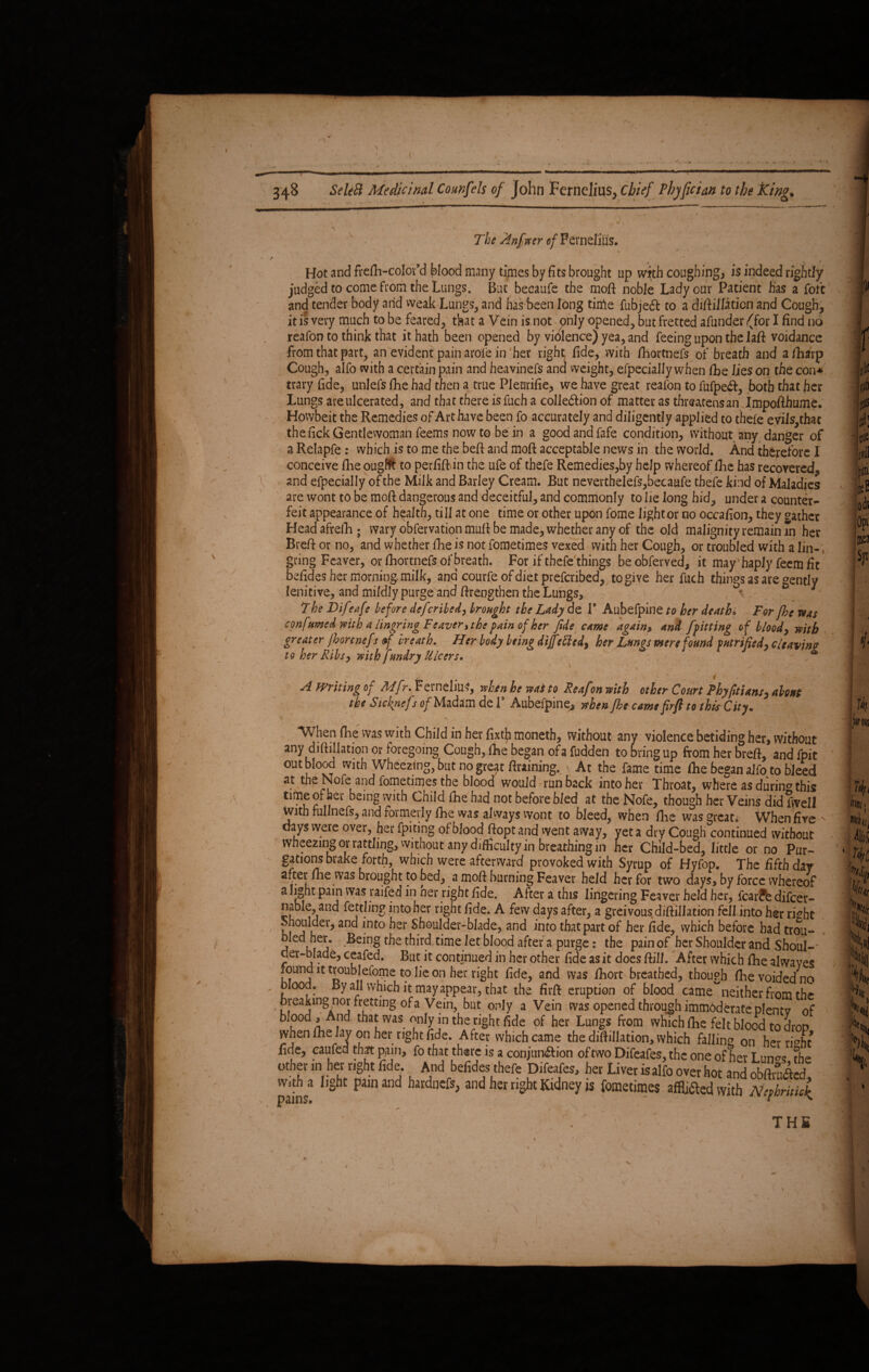 VV . The Anfver o/Fernel'ius. Hot and frefh-colov’d blood many times by fits brought up with coughing, is indeed rightly judged to come from the Lungs. But becaufe the moft noble Lady our Patient has a fofc and tender body arid weak Lungs, and has been long tinle fubjeft ro a diftillation and Cough, it is very much to be feared, tkat a Vein is not only opened, but fretted afunder (for I find no reafon to think that it hath been opened by violence) yea, and feeing upon the laft voidance from that part, an evident pain arofe in her right fide, with fhortnefs of breath and afharp Cough, alfo with a certain pain and heavinefs and weight, efpecially when lie lies on the con* trary fide, unlefs fiie had then a true Pleurifie, we have great reafon to fufpeft, both that her Lungs are ulcerated, and that there is fuch a colledlion of matter as threatens an Impofthume. Howbeit the Remedies of Art have been fo accurately and diligently applied to thefe eyiis,that the fick Gentlewoman feems now to be in a good and fafe condition, without any danger of a Relapfe : which is to me the beft and moft: acceptable news in the world. And therefore I conceive fhe ougfft to perfift in the ufe of thefe Remedies,by help whereof fihe has recovered, and efpecially of the Milk and Barley Cream. But neverthelefs,becaufe thefe kind of Maladies are wont to be moft dangerous and deceitful, and commonly to lie long hid, under a counter¬ feit appearance of health, till at one time or other upon fome lightor no occafion, they gather Headafrefh; wary obfervation muft be made, whether any of the old malignityremainm her Breft or no, and whether fhe is not fometimes vexed with her Cough, or troubled with a lin-, gang Feaver, or ftiortnefs of breath. For if thefe things be obferved, it may haply feem fit befides her morning, milk, and courfe of diet prefcribed, to give her fuch things as are gently lenitive, and mildlypurge and firengthen the Lungs, . < The Diftfafe before defcribed, brought the Lady do. 1’ Aubefpine to her deathi For fhe ms confttmed with a lingring Feaver, the fain of her fide came again, and ffitting of bloody with greater jbonnefr of hr eat h. Her body being dijfittcdy her Lungs mere found futrifiedy cleaving to her Ribs, mth fundry Ulcers. / ' A Writing of Mfr. Fernelius, when he ms to Reafon mth other Court Phyfitiansy about tkt Sicknefsof Madam del’ Aubefpine, vhtnfht cams firft to this City. When fhe was with Child in her fixtja moneth, without any violence betiding her, without any diftillation or foregoing Cough, fhe began ofa fudden to bring up from her breft, and fpit out blood with Wheezing, but no gre^t Braining., At the fame time file began alfo to bleed at the Nofe and fometimes the blood would run back into her Throat, where as durin^ this time of her being with Child (he had not before bled at the Nofe, though her Veins did fwell with fullnefs, and formerly fhe was always wont to bleed, when fiie was great. When five ^ days were over, her fpitmg of blood ftopt and went away, yet a dry Cough continued without wheezing or rattling, without any difficulty in breathing in her Child-bed, little or no Pur¬ gations brake forth, which were afterward provoked with Syrup of Hyfop. The fifth day a. ter fhe was brought to bed, a mofi burning Feaver held her for two days, by force whereof a light pain was raifed in ner right fide. After a this lingering Feaver held her, fcar?e difcer- nable, and fettling into her right fide. A few days after, a greivous diftillation fell into her ri^bt ^houlder, and into her Shoulder-blade, and into that part of her fide, which before had trou- bled her. Being the third time let blood after a purge: the pain of her Shoulder and Shoul-' der-blade, ceafed. But it continued in her other fide as it does Bill. After which fhe alwaves found it troublefome to lie on her right fide, and was fiiort breathed, though fhe voided no blood. By all which it may appear, that the firft eruption of blood came^neither from the breaking nor fretting ofa Vein, but only a Vein was opened through immbderate plentv of b. ood. And, that was only in the right fide of her Lungs from which fhe felt blood to drop when fiie lay on her right fide. After which came the difiillation, which falling on her ri^ht fide, eaufed that pain, fo that there is a conjun&ion oftwoDifeafes,thconeofher Lun^s fhe other in her right fide. And befides thefe Difeafes, her Liver is alfo over hot and ohflrnAM ains* 1,§ht P3m 3nd hardnCft> an(i her ri§ht Ki<3ney is fometime$ affixed with Nqhritic{