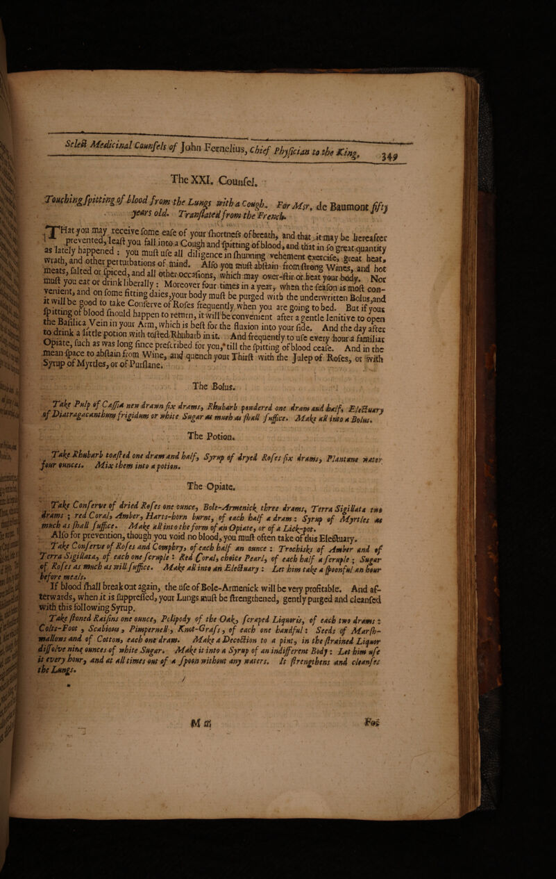& M' ‘•Hi ,W € « . \ i ;j i M. 3<H j, \ «m fR|N to ■ It#. iCdJ#] *Wj *#4 fit# M m * Si * ft #;,| ifjd > .'•♦ ^ tf,-» - '■ v* i \ W MtdUind Cmfels of Jahn Fernelms, cbtsf Ptyficun to the Ring. 34? The XXI. Counfel. Toucbingfpittwg of Mood} rom the Lungs wttb a Cough. For M$r. de Baumont fifty ff *k * ytA) s old* Tran fitted from the Freach* —; r* ■ . v i' 1 ' '■ • ■ «• ■ ■ \ > » V* ^ js. ivtV your ftiortnefs of breath, and thatkmay be hereafter s lately haDDened . Lm„fl„r..n ^haiidfptting of blood, and that in fo gt*a* quantity as lately happened • voiTmnft nfr Tir£T‘“~ mt 111 foBW«9Mntky . ; a .u CU ' y°u ®uit ule all dihgencc in fhunnmg vehement cxercife hr*/ me t ’ PdreH errPert^^at^ons ofifaind. Alfo you muft abftain from ftrong Wines, and hot n J ^ or foiced, and all other occasions, which may over-ftir or heat your body Nor Vrnirnf T/vm £V • . . , -«»*>•»«» « yctfly WBICK1 incic«uvii is jnoit con- it will be oJtntlr1”? daies ,your body muft be purged with the underwritten Bolus,and fr, J be Pl, Jc,0llfetve 0 ^ofes frequently when you are going to bed. But if yous £ ^rn ? v°d fh0L! d hiPpen *® re,tnrn>« will be convenient after a gfntle lenitive to open the Bafilica Vein in your Arm, which is beft for the fluxion into your fide. And the day after On1«nkf !Ue P0tl,°n Wrh tofted Rhubarb in it. And frequently to ufe every hour a familiar Opiate, fuch as was long fince preferred for you,‘till the fpitting of blood ceafe. And in the mean fpace to abftain from Wine, and quench yout Thirft with the Julep of Rotes, or with Syrup of Myrtles, or of Purflane. J r * •r . 7. . , The Bolus. ■ ■f i ? • » w ■ ■ 1: ! !.i fyke P»lf of CaffiA new drawn fix drums, Rhubarb pwdered one dram and half, E/tBuan of Diatragacambm frigidum or white Sugar #mseh at jball fufftce. Make aU into a Bolus, 1-. . \ ' The Potion« * > „ 1 Take Rhubarb toafttd one dram and half, Syr ftp of dr yd Rofes fix Arms, FIAnt ms water jour ounces* Mix them into a potion. : -  /; ;; Takf Conferve of dried Refes one ouncey Bole-Armenick^ three drams, Terra SteiBata tm drams ; red Corah Amber, Harts*horn burnt, of each half a dram ; Syrup of Myrtles M much as [hall fujfictr. M ake all into the form of an Opiate, or of a Lic[-pot. Alfo for prevention, though you void no blood, you muft often take of this Ele&uary. Take Conferve of Rofes and Comphry, of each half an ounce : Trochisks of Amber and of vj, /V u, C* «J mpv ftj sviu j jijjice, /na^e att into an tueotuary : Let him take a fpoonful an hour before meals. If blood ftiall break out again, the ufe of Bole-Armenick will be very profitable. And af¬ terwards, when it is fupprefled, vour Lungs muft be ftrenethened. .wirl v tmrped and rl^anr^rl Take [boned Raifms one ounce, Pdipody of the Oak, fcraped Liquoris, of each tm drams i Colts* Foot, Scabious 9 Pimpcrnell, Knot-Grafs, of each one handful: Seeds of Mar ft)* mallows and of Cotton, each one dram» Make a DecoEHon to a pint, in the [brained Liquor dijfolve nine ounces of white Sugar. Make it into a Syrup of an indifferent Body: Let him ufe it every hour, and at all time tout of a fpoon without any waters, ft firengthens and cleanfes the Lungs. . i ]