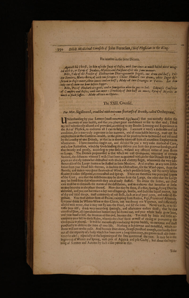 35o ^-1—-* — , Id with it, or Syrup of Jujubes, Myrtles and Pur [lane after the fame manner. AKo^Take^fthe Powder of Eletluarium Diatragacanthi frigidi, one dram and half; Tel- low Sanders, Harts-born, of each two fcruples 9 Choice Rhubarb tw$ drams, white Sr 1 r folved in Rofe-water, three ounces and an half; Make all into Lozenges or Tables take one of them one hour before Supper. , # - ; eke one of them one hour before Supper. ■ — . : Alfo, Pits of Rhubarb are good, and a fumigation when he goes to led. Likemfc Conft of Comphry and Rofes, each one ounce : Trochisks of Bole half an ounce. Syrup of Myrtles a* much as [had fuffee. Make alt into an Opiate. The Mil CounfeL .. . - •' -■ <*• •• ■< UNderftanding by your Letters (moft renowned Sigifmund) that youearnefty defire the recovery of your health, and that you place great confidence in me to that. end • I find my felf vehemently allured and provoked Recording to my {lender Learning and Experience in the Art of Phyfick, to endeavor all I can to help you. I account it verily a referable and fad condition, for a man truly ingenious in his manners, and of remarkable learning, moft apt for employment in the Common-wealth, in the prime of his youth to befo tormented and infnared by the cruelty of one Difeafe, as that he is thereby taken off from all_ excellent Employments whatsoever. I have therefore fought out, and devifed for you a very eafie method of Cure5 and a few Remedies, which by Gods blefitng may deliver you from this grievous bondage,and that fweetly and gently, according to year defire, without any offence either of your Brain or Lungs. The Difeafe propounded is that tvfiich we call Orthopnaa3 returning at certain Seafons, the difiances whereof I wi£h I had been acquainted with,under this Difeafe the Lung- pipes are already fomewhat obftru&ed with thick and clammy flegm, wherewith the very fub- ftance alfo of the Lungs feems to be fluffed in Some Meafure, And as often as any new diflil- lation from your Head falls thereon, it doubles the Obftrudfion, fils the Wind-pipes, flops the Breath, ana makes very great fhortnefs of Wind, which perfifts fo long, till the newly fallen fluxion is either diifipated ,ov conco&ed and fpit up. There are therefore two principal Scopes of the Cure; one that the diftillation may be driven from the Lungs, the other that the Lunss may be freed from that wherewith they are already fluffed. To attain the former, our chief care muft be to diminifh the matter of the diftillation, and to endeavor that hereafter as little as may be come in the place thereof. Now this may be done, if a thin, fparing,drying Diet be ©bferved, and you eat but twice a day not of fuppings, broths, and fuch like liquid meates, but of dry and folid things, moft commonly of roft flelh, fuch as is of good juyee, and eafie of di¬ gestion. You muft abftain from all Fruits, excepting from Railins, Figs,Prunes and Almonds. Let your drink be White-Wine or thin Claret, not too Strong nor Vaporous, and Sufficiently allaied with water, that it may not fly into the Head, and fill the Same. Never eat fo, as to fa- tisfie your Self; drink very exceeding fparingly, and oftentimes endure thirft ; that by this courfe of Diet, all Superabundant humors may be drawn out, and your whole bocly grow lean and your head it Self, the fountain of this evil, become dry. You muft by little and little ac¬ company your felf to thefe Rules^ wherein the chief force as well of curing as preventing the Orthopnaa is placed. It will be exceedingly conducing to your health, to continue and^moft pun<ftualJy to obferve the fame all your life. Nothing is fo grievous and moleftful which cu- ftome will not render eafie. And bccaufe Diet alone, though punftual enough, can hardly draw out all the impurity of a body which has been now a long time crazy, purgation muft alfo Some¬ times be ufed ; especially at the beginnings of the four quarters of the year It may be in the beginning of Winter and Spring, with pils of Agarick and pils Cochy . but about the begin¬ ning of Summer and Autumn by fuch a like potion as this. aDouttneoe^n