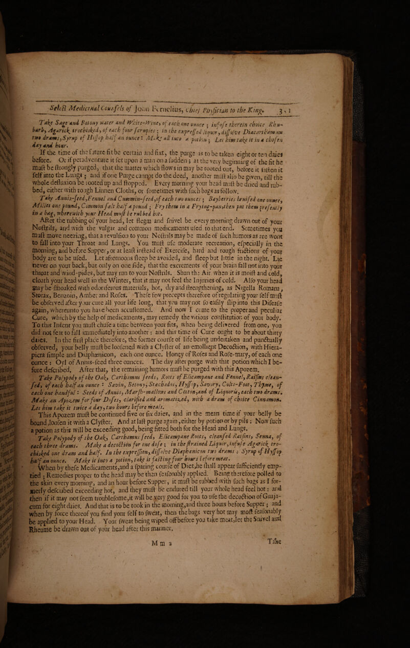 Medicinal Com,fils of Joim ix nieltus, cijiej PfjjJiciaK to the King* j, j Take Sage and Benny water and White-Wine, fetch one ounce ; ittfufs therein choke Rhn~ M, Agaric^ trochi iked) of each four fernf.es; in the exfrejjed liquor, dijftlve Diacanhtm rm twt drams,Syrup of Ilf of half an ounce: M.k: all into a poihn- Lei him take it in a chofen day and hear. If the time of the fature fit be certain and fixt, the purge is to be taken eight or ten daje* before. Or it pevadveiiture it let upon n man on a fudden ; at the very beginning of the fit he » muft be fttongly purged, that the matter which flows in may be rooted out, before it fatten it felf into the Lung*; and if one Purge cannot do the deed, another mutt aho be given, tili the vvhole defluxion be looted up and flopped. Every morning your head muft be dried and rub¬ bed, either with rough Linnen Cloths, or fometimes with futh bags as follow. Take Annis-feed-yF ennel and Cummin-feed?of each two ounces ; Bayberries bruifed one ornee? Millet any vound? Common fait half a pound ; Fry them in a Frying-pan,then put them jirefcntly in a bag, wherewith your Head mvft be rubbed hot. After the rubbing of your head, let flegm and fnivei be every morning drawn out of your Noftrils, and with the vulgar and common medicaments uted to that end. Sometimes ycu tnuft move neezing, that a revulfion to your Noftrils may be made of fuch humors as are wont to fall into your Throat and Lungs. You mufl ufe moderate recreation, efpecinlly in the morning, and before Supper, or at leafl inflead of Exercife, hard and rough fri&ions of your body are to be ufed. Let afternoons fleep be avoided, and fleep but little in the night. Lie never on your back, but only on one fide, that the excrements of your brain fall not into your throat and wind-pides, but may run to your Noftrils. Shun the Air when it is moift and cold, cloath your head well in the Winter, that it may not feel the Injuries of cold. Alfo your head $nay be fmoaked with odoriferous materials, hot, dry and ftrengthening, as Nigella Romana, Storax, Benzoin, Amber and Rofes. Thefe few precepts therefore of regulating your felf mufl be obferved after your cure all your life long, that you may not fo clifily flip into this Difeafe again, whereunto you have been accuftomed. And now I come to the properand peculiar Cure, which by the help of medicaments, may remedy thevitious conftitutior. of your body. To this Intent you muft chute a time between your fits, when being delivered from one, you did not fear to fill immediately into another: and this time of Cure ought to be about thirty daies. In the firft place therefore, the former courfc of life being undertaken and pun&ually obferved, your belly muft be loofened with a Clyftev of an emollient Deception, with Hiera- picra Ample and Diaphamicon, each one ounce. Honey of Rofes and Rofe-mary, of each one ounce : Oyl of Anms-feed three ounces. The day after purge with that potion which I be¬ fore defer jSed, After that, the remaining humors muft be purged with this Apozem. Take Polypody of the Oaf, Carthamns feeds? Roots of E/icampane and Fennel? Rat fins clean- fed, of each half an ounce • Savin, Betony? Stachados? Hyjfop? Savory? Colts-Foot, Thjme? of each one handful: Seeds cf Annis? Marfh-mallows and Coiton?and of Liquor U? each two drams. Make an Apozem for four Dofes? clarified and aromatized? with a dr am of choice Cinnamon• Let him take it twice a day? two hours before meals. This Apozem muft be continued five or fix daies, and in the mean time if your belly be bound Joofen it with a Clyfter. And atlaft purge again, either by potion or by pils; Now fuch a potion as this will be exceeding good, being fitted both for the Head and Lungs. Take Polypody of the Oaf? Carthamus feed? E lie amp ane Roots? clean] ed Raifms, Senna, of each three drams. Make a decottion for one dofe ; in the framed Liquor, infufe Agaricf tro¬ chi shed one dram and half. In the expreffion?diffolvc Diaphanicon two drams Syrup of Hy/fop. hbkan ounce. Make it into a potion? take it failing four hours iefore meat. When by thefe Medicaments,and a fparing courfeof Diet,he Hull appear fufticiendy emp¬ tied ; Remedies proper to the head may be then feafonably applied. Being therefore polled to the skin every morning, and an hour before Supper , it muft be rubbed with fuch bags as I for¬ merly defetibed exceeding hot, and they muft be endured till your whole head feel hot: and then if it may not feem troublefome,it will be very good for you to ufe the decoclioo of Guaja- cum for eight daies. And that is to be took in the morning,and three hours before Supper; and when by '.force thereof you find your felf to fweat, then the bags very hot may moft feafonably be applied to your Head. Your fweat being wiped off before you take meatflet the Snivel and Rheume be drawn out of your head after this manner. Take ^