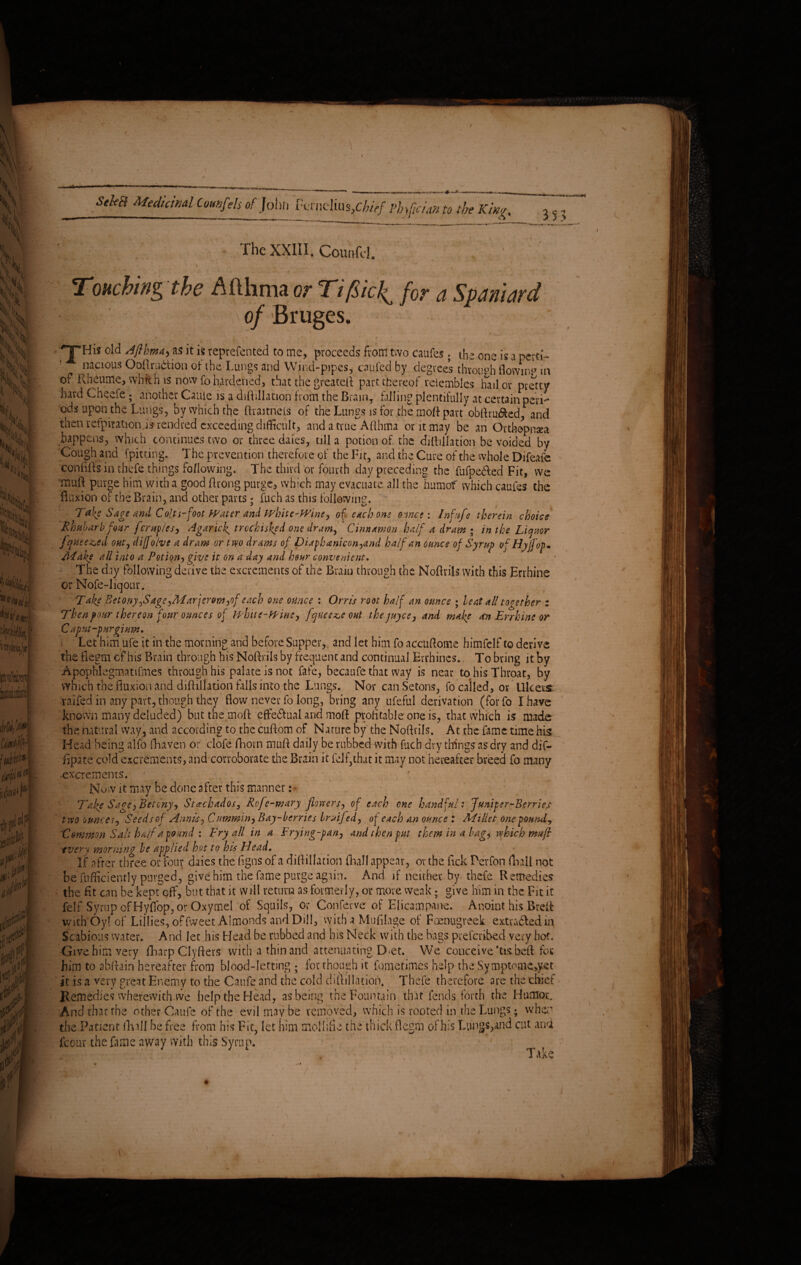 Seka totdiJnAl Cemfels of Join, &rnclius,C^/ phrfcion to the King, ff The XXIII. Com,fd. * . ■■ ' . ' ; ; . • • Touching the Afthma or Tifiic!^ for a Spaniard ' - of Bruges. * ' * __/ 'THis old A film A) as it is reprefen ted to me, proceeds from two caufes . the one is a perti¬ nacious Oollrudion ot the Lungs and Wind-pipes, caufed by degrees throu°h flowing in o? Ilheume, which is now fo hardened, that the greatefl part thereof reiembles hail or pretty hard Cheele; another Cauie is a diftillation from the BramT hilling plentifully at certain peri¬ ods upon the Lungs, by which the ftraitnels of the Lungs is for the moft part obflru&ed, and then refpitationds rendred exceeding difficult, and a true Afthma or it may be an Orthopnaea happens, which continues two or three dales, till a potion of the diftillation be voided, by Cough and (pitting. The prevention therefore of the Fit, and the Cure of the whole Difeafc conftfts in thefe things following. The third or fourth day preceding the fufpe&ed Fit, we muR purge him with a good ftrong purge, which may evacuate all the humof which caufes the fluxion of the Brain, and other parts; fuch as this following. Tak? Sage and Colts-foot Water and white-Wine, of etch one o:me : Infufe therein choice Rhubarb four ferup/es, AgaricJ^ trochisked one dram, Cinnamon half a dram • in the Liquor [queened out, diffolve a dram or tyo drams of Diaphaniconyand ha/fan ounce of Syrup of Hyffop. /Make all into a Potion, give it on a day and hour convenient. The day following derive the excrements of the Brain through the Noflrils with this Errhine or Nofe-liqour. - Take Betony^SageyMarjerom,of each one ounce : Orris root half an ounce • beat all together z Then pour thereon four ounces of white-Wine, fquee^c out the payee, and make sen Errhine or C aput-purgiuw. Let him ufe it in the morning and before Supper, and let him fo accuftome himfelf to derive the flegrn of his Brain through bis Noflrils by frequent and continual Errhincs., To bring it by Apophfegmatifmes through his palate is not fate, becaufe that way is near to his Throat, by which the fluxion and diftillation falls into the Lungs. Nor canSetons, fo called, or Ulcers raifed in any part, though they flow never fo long, bring any ufeful derivation (forfo I have known many deluded) but the moft effe&ual and moft profitable one is, that which is made the natural way, and according to the cuftom of Nature by the Noflrils. At the fame time his Head being alfo fhaven or dole fhorn muft daily be rubbed with fuch dry things as dry and dif- fipate cold excrements, and corroborate the Brain it felf,that it may not hereafter breed fo many excrements. ; , Now it may be done after this manner: * Take Sage, Bet my, Stachados, Refe-m ary flatters, of each one handful: Juniper-Berries tvso ounces, Seeds of Annis, Cummin, Bay-berries Iruifed, of each an ounce : Millet one pounds Lemmon Salt half a pound \ Fry all in a Frying-pan, and then put them in a hagy which muft •every morning be applied hot to his Head, If after three or four daies the figns of a diflillation (hall appear, or the fick Perfon fhali not be fnfficiently purged, give him the fame purge again. And if neither by- thefe Remedies the fit can be kept off, but that it will return as formerly, or more weak; give him in the Fit it felf Syrup of Hyffop, or Oxymel of Squils, or Conferve of Elicampane. Anoint his Brefl: with'Oy! of Lillies, offweet Almonds and Dill, with a Mufilage of Foenugreek extradledm Scabious water. And let his Head be rubbed and his Neck with the bags preferred very hot. Give him very flharp Clyfters with a thin and attenuating Det. VVe conceive 'tisbefl for him to abflain hereafter from blood-letting ; for though it fometimes help the Symptome>yet it is a very great Enemy to the Caufe and the cold diflillation. Thefe therefore are the chief Remedies wherewith we help the Head, as being the Fountain that fends forth the Humor. And that the other Caufe of the evil may be removed, which is rooted in the Lungs; when the Patient (hall be free from his Fit, let him mollifie the thick flegrn of his I-ung5,and cut ana jfcour the fame away with this Syrup.