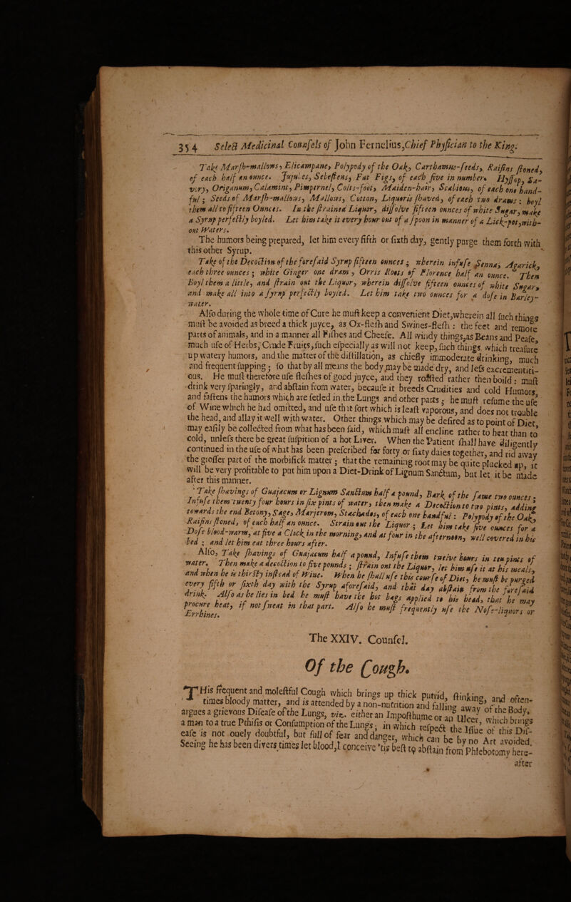 Tab* ALarfh-malhvfs, Elicawpane, Polypody cj the 0*l>, Carthavws-fccdsy Raijtns ftoned, of each half an ounce. Jujttlcs, Scbtftens, Fat Figs, of each five in number* EJyjfcp, Sa¬ vory, Origanum, CaUmmt, Pimpernel, Colts-rfoot. Maiden-hair, Scabious, of each ont hand¬ ful; Seeds of Marjh-maihws, Mallows, Cotton, Liquoris jhaved, of each two drams : hoy l 'them all to fifteen Ounces. In the ft rained Liquor, dijj'olvc fifteen ounces of white Sugar, make a Syrup pcrfettly boy led. Let him take it every hour out of a fpoon in manner of a Lie kypet,with¬ out fVaters. / The humors being prepared, let him every fifth or fixth day, gently purge them forth with this other Syrup. \ Take of the Decoclhn of the forefaid Syrup fifteen ounces; «herein infufe Senna, A wrick, each three ounces; while Ginger one dram , Orris Hoots of Florence half an ounce. * Then Boy! them a little, and jlrain out the Liquor, wherein dijfolvc fifteen ounces of white Swear and make all into a fyrnp perfectly boy led. Let him take two ounces for a dofe in Barley- Alfo during the whole time of Cure he muftkeep a convenient Diet,wherein all fuch things mult he avoided as breed a thick juyee, as Ox-flefh and Swines-flefh : the feet and remote parts of animals, and in a manner all Fifties and Cheefe. All windy things,as Beans and Peafe much ufe of Herbs,'Crude Fruits,fuch efpecially as will not keep, fuch things which treafure u p watery humors, and the mattes of the diftiilation, as chiefly immoderate drinking much and frequent flipping: fo that by all means the body,may be made dry, and left excrcmentiti- ous. He mud therefore ufe fterties of good juyee, and they rolled rather then boild • mud drink very fparingly, and abftam from water, becaufeit breeds Crudities and cold Humors and fattens the humors which are fetled iathe Lungs and other pacts • he muft refume the ufe of Winewhich he had omitted, and ufe th it fort which is lead vaporous, and does not trouble the head, and allay it well with water. Other things which may be defired as to point of Diet may eafily be collected from what has been faid, which mud aliencline rather to heat than to’ cold, unlefs there be great fufpition of a hot Liver. When the Patient dial! have dilmentlv continued m the ufe of what has been preferred for forty or fixty daies together, and rid awav the groffer part of the morbifick matter; that the remaining root may be quite plucked au it will be very profitable to put him upon a Diet-Drink of Lignum Sanftam, but let it be mid- alter this manner. \ ; , ^ ■Take pavings ofGuajacum or Lignum SanUum half a pound. Bark >f the fame two ounces • Ins ufe them twenty four hours infix pints of water, then make a DecOiionto two pints, addin, towards the end Betony,Sage, Maryerom, Stackados, of each one handful: Polypody of the Oat Raft ns ftoned, of each half an ounce. Strain out the Liquer; Let him take L ounces fora ft, tSZ fit fit. “ft. —«trnmtU and when be esthtrlty intend of Wine. When he [hall ufe this lour fe of Die, he mu ft be purged aZI fft,r f,tr ■ 7 A t W'H'i’ and thii d*> ft'h-a drinf Alfo ns he lies tn led he muft have the hot lags applied to hi, head, that he may TZkine'*’ ,f mfrtm m tLn Alh h‘ m4 W”*1* 4 ‘hC Nefe-liquurs or The XXIV. CounfeJ. Of the fiough. 'JTHis frequent and moleftful Cough which brings up thick putrid ftinkino „c, ■ times bloody matter, and is attended by a non-nutrition and f,|iL, * 05 , 7 f’U?n~ argues a grievous Difeafe of the Lungs, L-.lierSS£Su^ amati to a true Pthifis or Confumpt.on of the Lungs . in which nS7hor’ whlc,hbt1As eafe is not ooely doubtful, but full of fear and dingerwhichcanfj\ ^ Seeing he has been divers times let blood,! concetve ’its b’eft t9 abftainfrom PWctot^y teX after