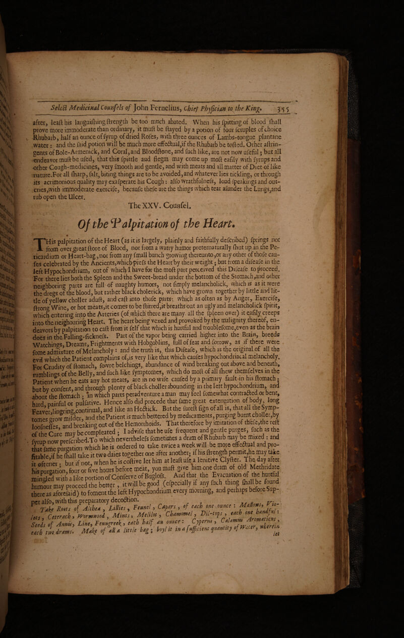 after, leafthis languishing Strength be too mnch abated. When his Spitting of blood Shall prove more immoderate than ordinary, it muft be (fayed by a potion of four Scruples of choice Rhubarb, half an ounce of Syrup of dried Rofes, with three ounces of Lambs-tongue plantane water: and the Said potion will be much more effe6SuaI,if the Rhubarb be toffed. Other aftrin- gents of Bole-Armenick, and Coral, and Bloodftone, and Such like, are not now ufeful; but all endeavor muft be ufed, that this Spittle and flegm may come up mo(f eafily with Syrups and other Cough-medicines, very Smooth and gentle, and with meats and all matter of Diet of like nature.For all (harp, fait, biting things are to be avoided,and whatever lies tickling, or through its acrimonious quality may exafperate his Cough: alfo wrathfulnefs, loud Speakings and out¬ cries,with immoderate exercife, becaufe thefe are the things which tear aSunder the Lungs,and cries,with immoder rub open the Ulcer. The XXV. Counfei. ■. ?■ Of the \Palpitation of the Heart. THis palpitation of the Heart (as it is largely, plainly and faithfully described) Springs not from over great (fore of Blood, nor from a vvatry humor pveterna rurally Shut up in the Pe¬ ricardium or Heart-bag,nor from any Small bunch growing thereunto,or any other of thofe cau¬ ses celebrated by the Ancients,whiefiprefs the Hearfby their weight; but from a difeafe in the left Hypochondrium, out of whiclvI have for the molt part perceived this Difeafe to proceed. For there lies both the Spleen and the Sweet-bread under the bottom of the Stomach,and ocher neighboring parts are full of naughty humors, not Simply melancholick, which is as it were the*dre°s of the blood, but rather black cholerick, which have grown together by little and lit¬ tle of yellow choller aduft, and caft into thofe parts; which as often as by Anger, Exercife, ffrono Wine, or hot meats,it comes to be (firred,it breaths out an ugly and melancholick Spirit, which entering into the Arteries (of which* there are many, ail the Spleen over) it eafily creeps into the neighouring Heart. The heart being vexed and provoked by the malignity thereof, en¬ deavors by palpitation to cart from it Self that which is hurtful and troublefome,even as the brain does in the Falling-ficknefs. Part of the vapor being carried higher into the Brain, breeds Watchings, Dreams, Frightments with Hobgoblins, full of fear and Sorrow, as if there were fomc admixture of Melancholy: and the truth is,, this Difeafe, which is the original of all the evil which the Patient complains of,is very like that which caufes hypochondriacal melancholy. For Crudity of ftomach, fowre belchings, abundance of wind breaking out above and beneath, rumblings of the Belly, and Such like fymptomes, which do mod of all (Few themfelves in the Patient when he eats any hot meats, are in no wife caufed by a primary faulun his ftomach; butbv confent, and through plenty of black choller abounding in the lelt hypochondrium, and about the ftomach • in which parts peradventure a man may feel Somewhat contraaed1 or bent, h;rd nainful or pulfative. Hence alfo did precede that fame great extenuation of body, long Feaver linking,continual, and like an Heaick. But the fureft Sign of all is, that all the Symp- tomes -row miSer, and the Pat.ent 1S much bettered by medicaments purging burnt cho let,by loofnefl^s and breaking out of the Hemorrhoids. That therefore by imitation of tbefc.the red Se Cme may be competed . I advife that he ufe freouent and gentle purges, fuch asthe fvruo now prefcnbed.To which neverthelefs fomet.mes a dram of Rhubarb may be mixed : and that fame pur-ation which he is ordered to take twice a week will be more effeaual and pro¬ fitable if he (full take it two daies together one after another; if his ftrength permit,he may take “ if not;“hen he IscoW le, him .. toll«(= a lenit,,e Cl,He,. Theda, .(to hlipureatiOT, four ot five hours before meat, youmuftsive him one dram of old Melhedace rain-led with a like portion of Confer ve of Buglofs And that the Evacuation ofthe hurtful humour may proceed the better, it will be good (efpecally if any fuch thing Oiallbelfound there as aforefaid) to foment the left Hypochondrium every morning, and perhaps before Sup- PCI* alfo, with this preparatory deco&ion. , leJ, Ceterach , formmU , Mints, Melilot, Chamomel, Dil-tops , each one Seels of Annis, Line, Fenugreek, each half an ounce: Cyperus , Calamus Aromaticus, each tl drams. Make of all a little lag ■ hoyl it in a fuffeient quantity ofm, er, therein