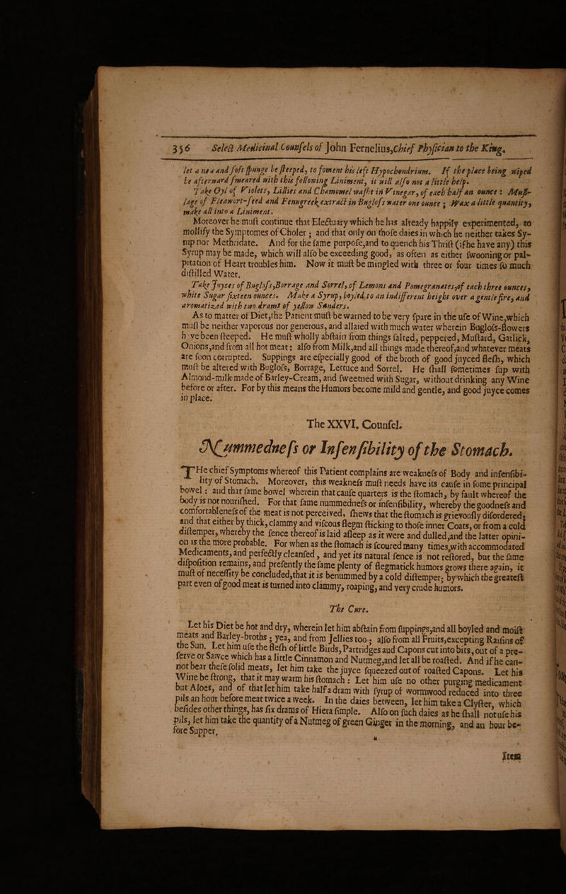 . I 356 Sdetl Medicinal tounfels of John Fernelius,C/tfV/ fb)ficidn to the King* d fbft ffHnHe he fleeped, to foment bis left Hypochondrium. If the place being wiped let a nes and foft ffunge be Jteeped, to foment bis left Hypochondrium. If the place being be afterward fmenrcd with this following Liniment, it vnll alfo not a little help. , 7 ake Oyl of Tiolets, Lillies and Chamomel vpajht iti Vmegar, of each half an ounce : Mufi~ /age of Fleam art-feed and Fcnugreek^extraEl in Buglofr mater one ounce ; Wax a little quantity) make all into a Liniment. Moreover he mart continue that Ele&uary which he has already happily experimented, to mollify the Symptomes of Choler; and that only on thofe daies in which he neither takes Sy¬ rup nor Metnvidate. And for the fame purpofe,and to quench his Thrift (if he have any) this Syrup may be made, which will alfo be exceeding good, as often as either fwooningor paN pitation of Heart troubles him. Now it muft be mingled with three or four times fo much diftillcd Water. Take Juyces of Buzlof'sfBorr age and Sorrel, of Lemons and Pomevranates,of each three ounce si* aromatized with two drams of ye flow Sanders. As to matter of Diet,the Patient muft be warned to be very fpare in the ufe of Wine,which muft be neither vaporous nor generous, and allaied with much water wherein Buglofs-ftowcrs h ve been fteeped. He muft wholly abftain from things faked, peppered, Muftard, Garlicky V< Onions,and from all hot meat: alfo from Milk,and all things made thereof>and whatever meats are foon corrupted. Suppings are efpecially good of the broth of good juyeed flefli, which muft be altered with Buglofs, Borrage, Lettuce and Sorrel. He (hall fometimes fup with Almond-milk made of Barley-Cream, and fweetned with Sugar, without drinking any Wine j before or after. For by this means the Humors become mild and gentle, and good iuyee comes in place. The XXVI. Counfcl. 1 - . ' Tfjymmedncfs or Infenpbility of the Stomach. a i hty of Stomach. Moreover, this weaknefs muft needs have its canfe in feme principal , bowel: and that fame bowel wherein that caufe quarters is the ftomach, by fault whereof the body is not nourifhed. For that fame nummednefs or infenfibility, whereby the goodnefs and comtortablenefsof the meat is not perceived, (hews that the ftomach is grievoufly difordered. f i and that either by thick, clammy and vifeous flegm flicking to thofe inner Coats, or from a cold h diftemper, whereby the fence thereof is laid afleep as it were and dulled,and the latter opini- on is the moie probable. For when as the ftomach is fcoured many times.with accommodated Medicaments, and perfectly cleanfed, and yet its natural fence is not reftored, but the fame ‘ffcer< 1 a );10n r^?ai ar|d prefently the fame plenty of flegmatick humors grows there again, it h muft 01 necemty be conc!uded,that it is benummed by a cold diftemper* hy which the greateft %t part even of good meat is turned into clammy, roaping, and very crude humors,, ~\'l v‘ * l\luz, ^innarr*on ana Wutmeg,and let all be roalted. And if he can¬ not bear thefefol id meats. let him ^_ J ~ TT/VTiJtta * 11U1C yinnarnon ana Wutmeg,and let all be roalted. And if he