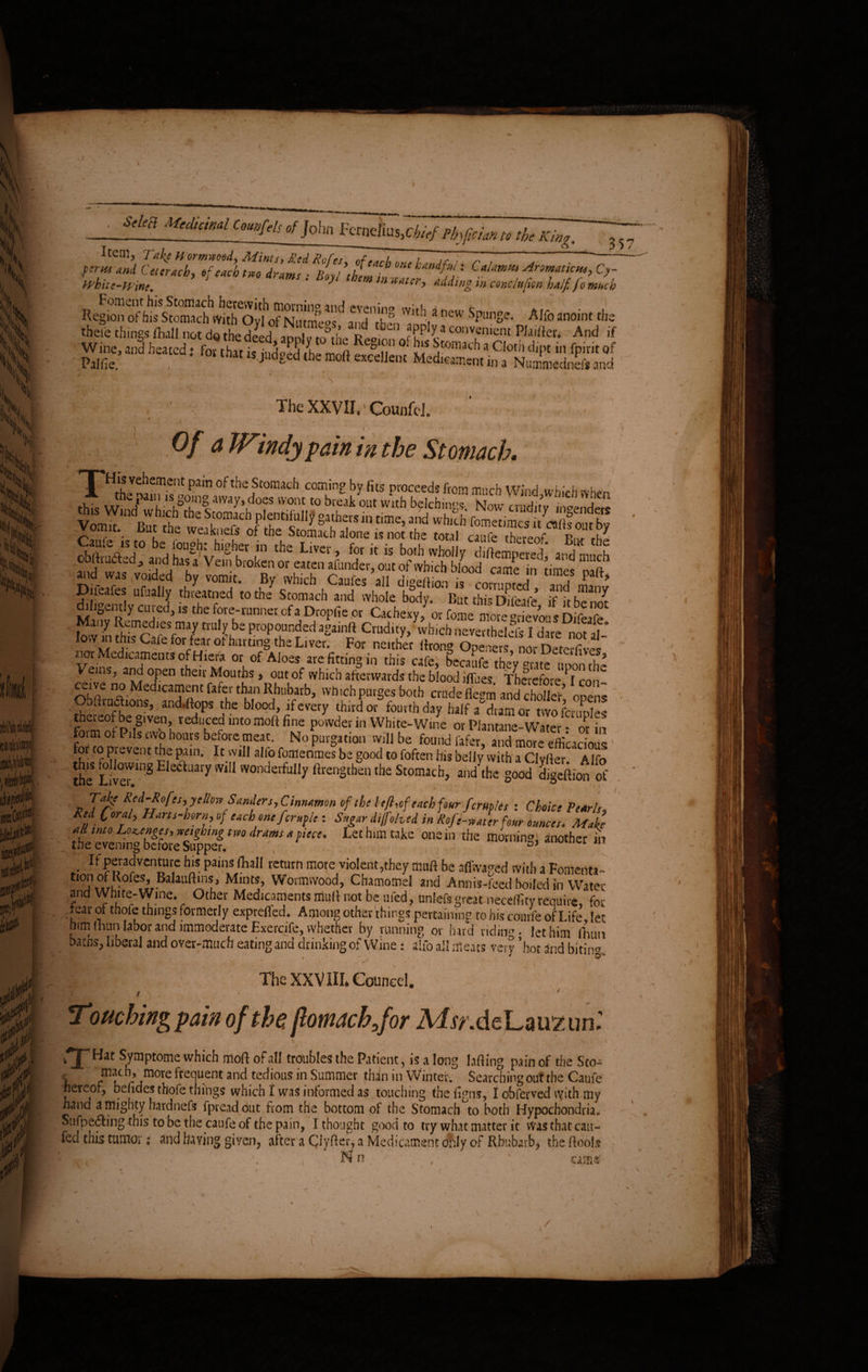 AM UMmlu„fds,fj0|ln rf.- Item, Take Hormwetsd, Mints, Red Rofes, of each 1- ,„A(.:. r , 7 ferus xml Ce, crack, of each tm drams ; liiyl them inZcrIlli' , °7 Whitc-Winc. J mtn *aUr> fading m conclujian half fo much Foment his Stomach herewith morning anr] >vmino t- W,„,««1 h=«d, f„,h„ isjjgilno»„&» ASSSMfiSSf * , The XXVII,' CounfcJ. •A: - ' w . , j i '> Of a Windy fain in the Stomach• \ ' . V ' f . ' , oftbe foimch comin2 by fits proceeds from much Wind,wbich when lovv m thlfc!(>Sfm*/trU Lbs ProP°“nded al7ainft Crudity, which neverthelefs I dare n£t af-‘ .u C 1 for/5.ar ot b^tung the Liver. For neither flrong Openers, nor Deterfives 'l?r- edlcamencs ofHiera or of Aloes are fitting in this cafe} bccaufe they “rate noon the Veins, and open their Mouths, out of which afterwards the blood iflues Therefore I con ceive no Medicament fafer than Rhubarb, which purges both crude flegm and choto opens Obfti unions, and,ftops the blood, if every third or fourth day half a°dramor two fcruoles theieofbe given, reduced into moft fine powder in White-Wine or Plantane-Water • or in form of Pils two hours before meat. No purgation will be found fafer, and more eflkacious for to prevent the pain. It will alfo fomerimes be good to foften his belly with a Clvfter Alfo !he ST8 E tLiai'y WiI1 wonderful,y fil-engthen the Stomach, and the good digeftion of Take Red-Rofes, yellow Sanders,Cinnamon of the l eft, of each four fcrmles -.Choice Pearls, Red Coral, Hans-horu, of each one ferule : Sugar di/Johed in Ref,'e-water four ounces. Make tteeTemngSeluppef/^ LetbflnWke 0112111 tiie m°»uing} another in If peradventure his pains (ball return more violent,they nut ft be affwaged with a Fomenta- f j\°/r?°feS,’,Ba auft‘n^ Mlnts> Wormwood, Chamomel and Annis-feed boiled in Water and White-Wine. Other Medicaments mull not be ufed, unlefsgreat neceffity require, for tear ot thofe things formerly exprefled. Among other things pertaining to his courfe of Life let him (bun labor and immoderate Exercife, whether by running or hard ridiiw • let him (bun bams, liberal and over-much eating and drinking of Wine : alfo all meats very ’hot and bitin®. The XXV HI. Couneel. . ' Touching fain of the, fomachfor Msr.de Lairzun.' 0THat SymPtome which moft of all troubles the Patient, is a long lafting pain of the Sco- | ^ frequent and tedious in Summer than in Winter. Searching out the Caufe hereof, behdes thofe things which I was informed as touching the figns, I obferved vyith my hand a mighty hardnefs fpreadbut from the bottom of the Stomach to both Hypochondria* Sufpe6ting this to be the caufe of the pain, I thought good to try what matter it Was that can- fed this tumor s and having given, after a Clyfter, a Medicament only of Rhubarb* the ftools