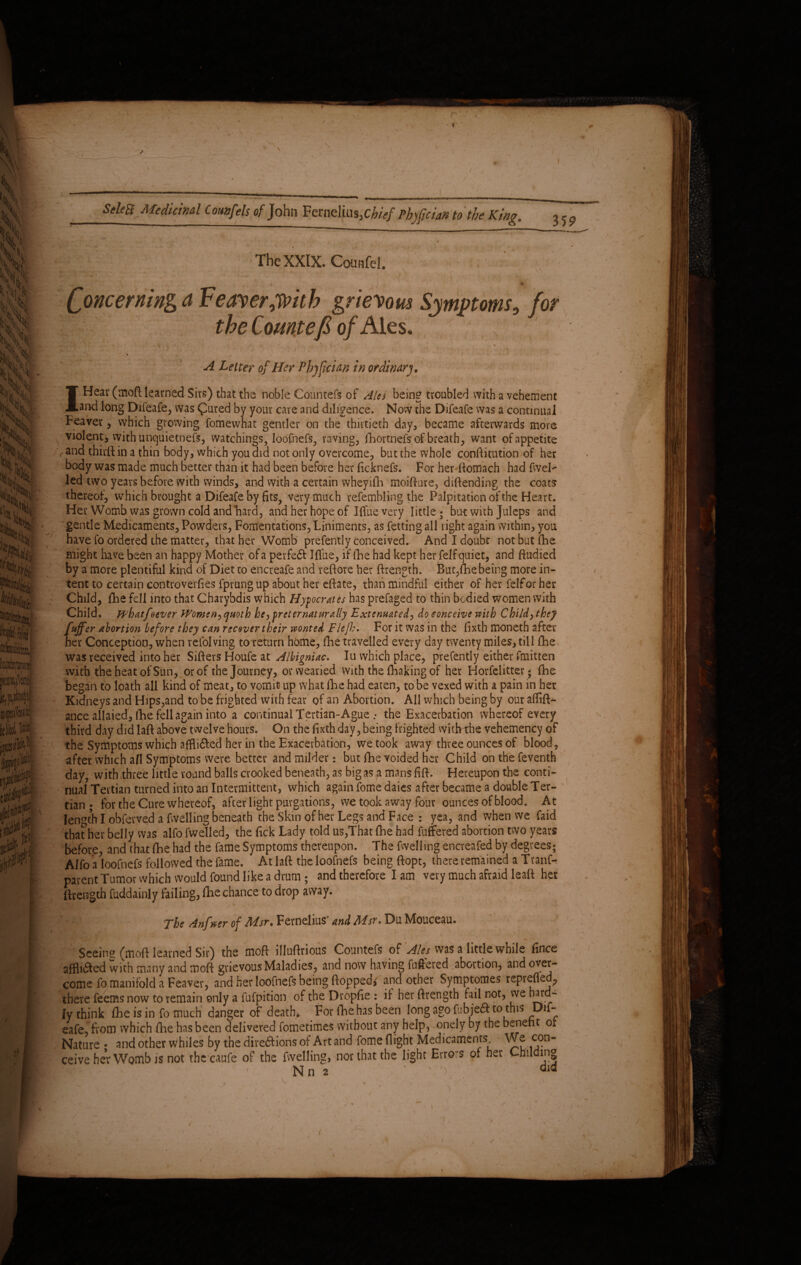 The XXIX. Counfel. Concerning a Feaver,with grievous Symptoms, for the Comtefi of Ales. ' V ■ v , ‘ , • 7 ■ t * f i ' ' f ‘ . A Letter of Her Phyfician in ordinary. IHeav (moft learned Sirs) that the noble Counters of Ales being troubled with a vehement and long Difeafe, was Cured bv your care and diligence. Now the Difeafe was a continual Feaver, which growing fomewhat gentler on the thirtieth day, became afterwards more violent, with unquietnefs, watchings, loofnefs, raving, fhortnefs of breath, want of appetite rand third; in a thin body, which you did not only overcome, but the whole confutation of her body was made much better than it had been before her ficknefs. For her ftomach had fwel- led two years before with winds, and with a certain wheyifh moifture, diftending the coats thereof, which brought a Difeafe by fits, very much refembling the Palpitation of the Heart. Her Womb was grown cold and hard, and her hope of Iffuevery little; but with Juleps and gentle Medicaments, Powders, Fomentations, Liniments, as fetting all right again within, you have fo ordered the matter, that her Womb prefently conceived. And I doubt not but (he might have been an happy Mother of a perfedf Iflue, if (he had kept her felf quiet, and ftudied by a more plentiful kind of Diet to encreafe and reftore her ftrength. But,fhe being more in¬ tent to certain controvevfies fprungup about her eftate, than mindful either of her felfor her Child, {lie fell into that Charybdis which Hypocrites has prefaged to thin bodied women with Child, whatfoever Women,quoth he ,pre ter natur illy Extenuated, do conceive with Child, they Puffer abortion before they can recover their wonted Flefh. For it was in the fixth moneth after her Conception, when refolving to return home, fhe travelled every day twenty miles, till fhe was received into her Sifters Houfe at Albigniac, Iu which place, prefently either fmitten with the heat of Sun, or of the Journey, or weaned with the Chaking of her Horfelittet; fhe began to loath all kind of meat, to vomit? up what fhe had eaten, to be vexed with a pain in her Kidneys and Hips,and to be frighted with fear of an Abortion. All which being by our aflift- ance allaied, ihe fell again into a continual Tertian-Ague .* the Exacerbation whereof every third day did laft above twelve hours. On the fixth day, being frighted widvthe vehemency of the Symptoms which affli&ed her in the Exacerbation, we took away three ounces of blood, after which all Symptoms were better and milder: but fhe voided her Child on the feventh day, with three little round balls crooked beneath, as big as a mans fift. Hereupon the conti¬ nual Tertian turned into an Intermittent, which again fome daies after became a double Ter¬ tian * for the Cure whereof, afterlight purgations, we took away four ounces of blood. At length I obferved a fwelling beneath the Skin of her Legs and Face : yea, and when we faid thather belly was aifo fwelled, the fick Lady told us,That fhe had fuffered abortion two years before, and that fhe had the fame Symptoms thereupon. The fwelling encreafed by degrees; Alfo a loofnefs followed the fame. At laft the loofnefs being ftopt, there remained a Tranf- parent Tumor which would found like a drum ; and therefore I am very much afraid leaft her ftrength fuddainly failing, fhe chance to drop away. / ■> *\ f‘ ■ * The Anfwer of Msr. Fernelius' and Msr. Du Mouceau. Seeing fmoft learned Sir) the moft illuftrious Countefs of Ales was a little while fince afflufted with many and moft grievous Maladies, and now having fuffered abortion, and over¬ come fo manifold a Feaver, and her loofnefs being flopped^ and other Symptomes reprefled, there feems now to remain only a fufpition of the Dropfie : if her ftrength fail not, we hard¬ ly think fhe is in fo much danger of death* For fhe has been long ago fubjeft to this Dif¬ eafe. from which fhe has been delivered fometimeS without any help, onely by the benefit or Nature • and other whiles by the direftioris of Art and fome flight Medicaments 5.?° ceive her Womb is not thccaufe of the fwelling, nor that the light Errors of her Cmlding Nn 2 ''V did